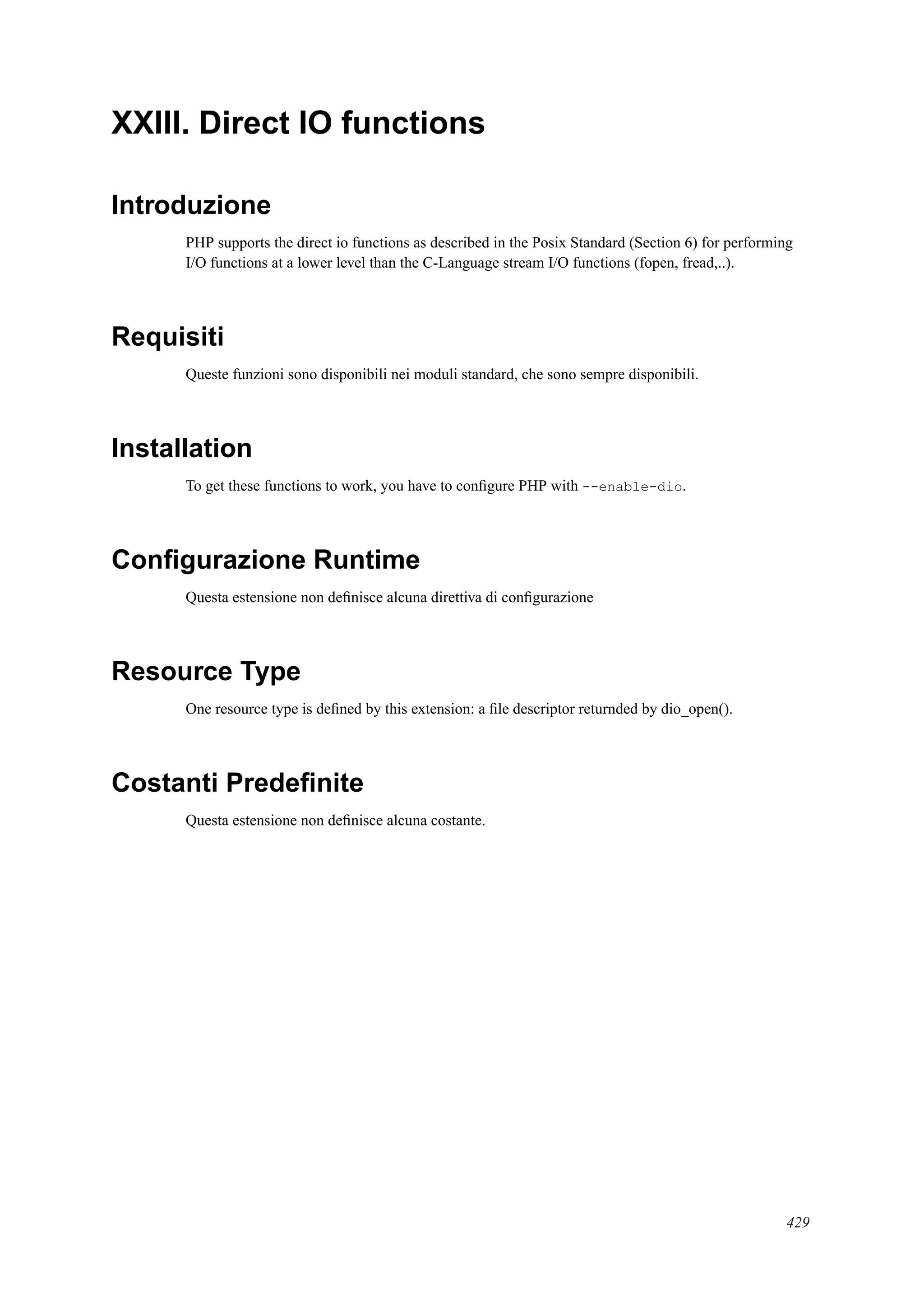 XXIII. Direct IO functions
Introduzione
PHP supports the direct io functions as described in the Posix Standard (Section 6) for performing
I/O functions at a lower level than the C-Language stream I/O functions (fopen, fread,..).
Requisiti
Queste funzioni sono disponibili nei moduli standard, che sono sempre disponibili.
Installation
To get these functions to work, you have to conﬁgure PHP with --enable-dio.
Conﬁgurazione Runtime
Questa estensione non deﬁnisce alcuna direttiva di conﬁgurazione
Resource Type
One resource type is deﬁned by this extension: a ﬁle descriptor returnded by dio_open().
Costanti Predeﬁnite
Questa estensione non deﬁnisce alcuna costante.
429
 
