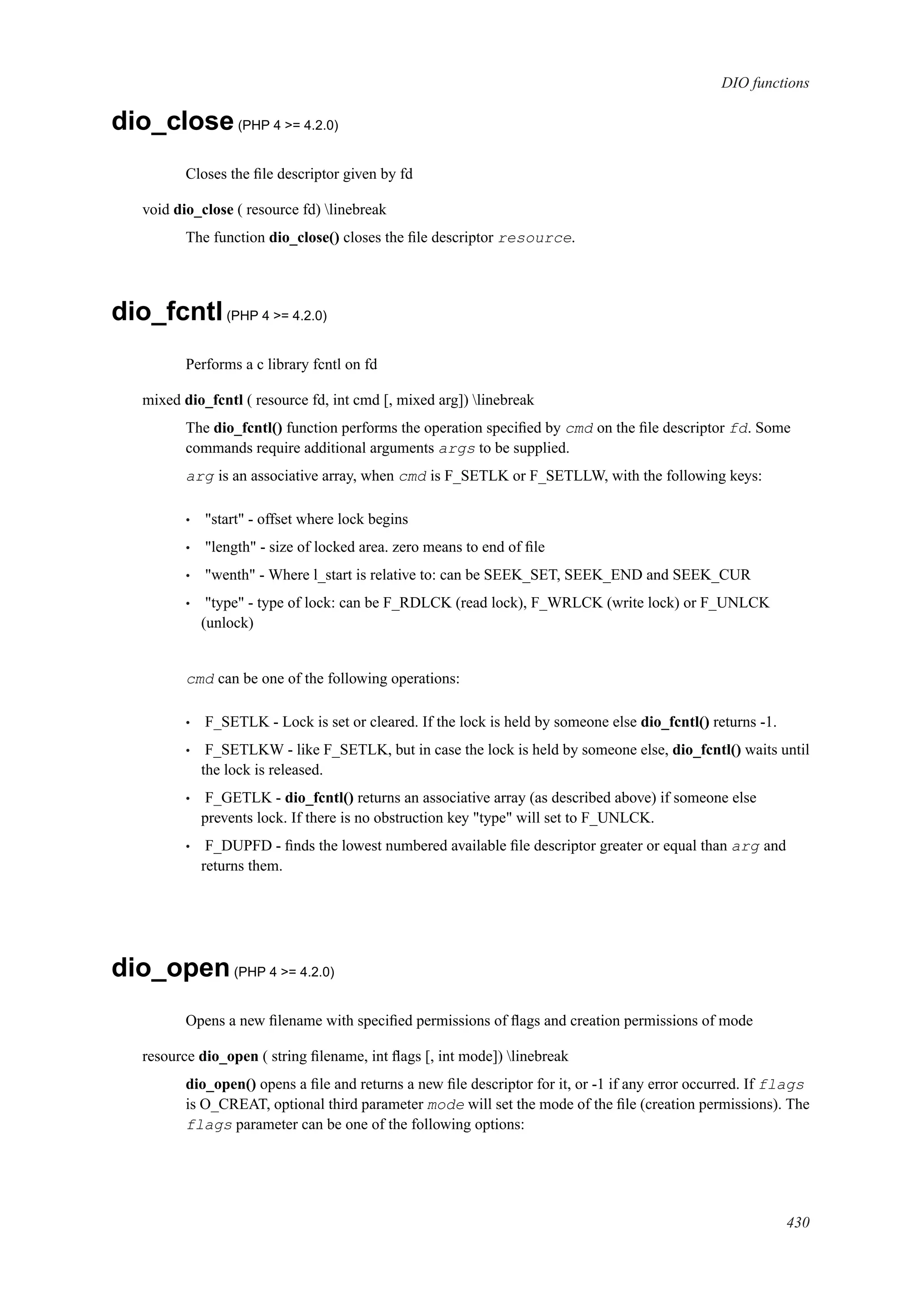 DIO functions
dio_close(PHP 4 >= 4.2.0)
Closes the ﬁle descriptor given by fd
void dio_close ( resource fd) linebreak
The function dio_close() closes the ﬁle descriptor resource.
dio_fcntl(PHP 4 >= 4.2.0)
Performs a c library fcntl on fd
mixed dio_fcntl ( resource fd, int cmd [, mixed arg]) linebreak
The dio_fcntl() function performs the operation speciﬁed by cmd on the ﬁle descriptor fd. Some
commands require additional arguments args to be supplied.
arg is an associative array, when cmd is F_SETLK or F_SETLLW, with the following keys:
• "start" - offset where lock begins
• "length" - size of locked area. zero means to end of ﬁle
• "wenth" - Where l_start is relative to: can be SEEK_SET, SEEK_END and SEEK_CUR
• "type" - type of lock: can be F_RDLCK (read lock), F_WRLCK (write lock) or F_UNLCK
(unlock)
cmd can be one of the following operations:
• F_SETLK - Lock is set or cleared. If the lock is held by someone else dio_fcntl() returns -1.
• F_SETLKW - like F_SETLK, but in case the lock is held by someone else, dio_fcntl() waits until
the lock is released.
• F_GETLK - dio_fcntl() returns an associative array (as described above) if someone else
prevents lock. If there is no obstruction key "type" will set to F_UNLCK.
• F_DUPFD - ﬁnds the lowest numbered available ﬁle descriptor greater or equal than arg and
returns them.
dio_open(PHP 4 >= 4.2.0)
Opens a new ﬁlename with speciﬁed permissions of ﬂags and creation permissions of mode
resource dio_open ( string ﬁlename, int ﬂags [, int mode]) linebreak
dio_open() opens a ﬁle and returns a new ﬁle descriptor for it, or -1 if any error occurred. If flags
is O_CREAT, optional third parameter mode will set the mode of the ﬁle (creation permissions). The
flags parameter can be one of the following options:
430
 