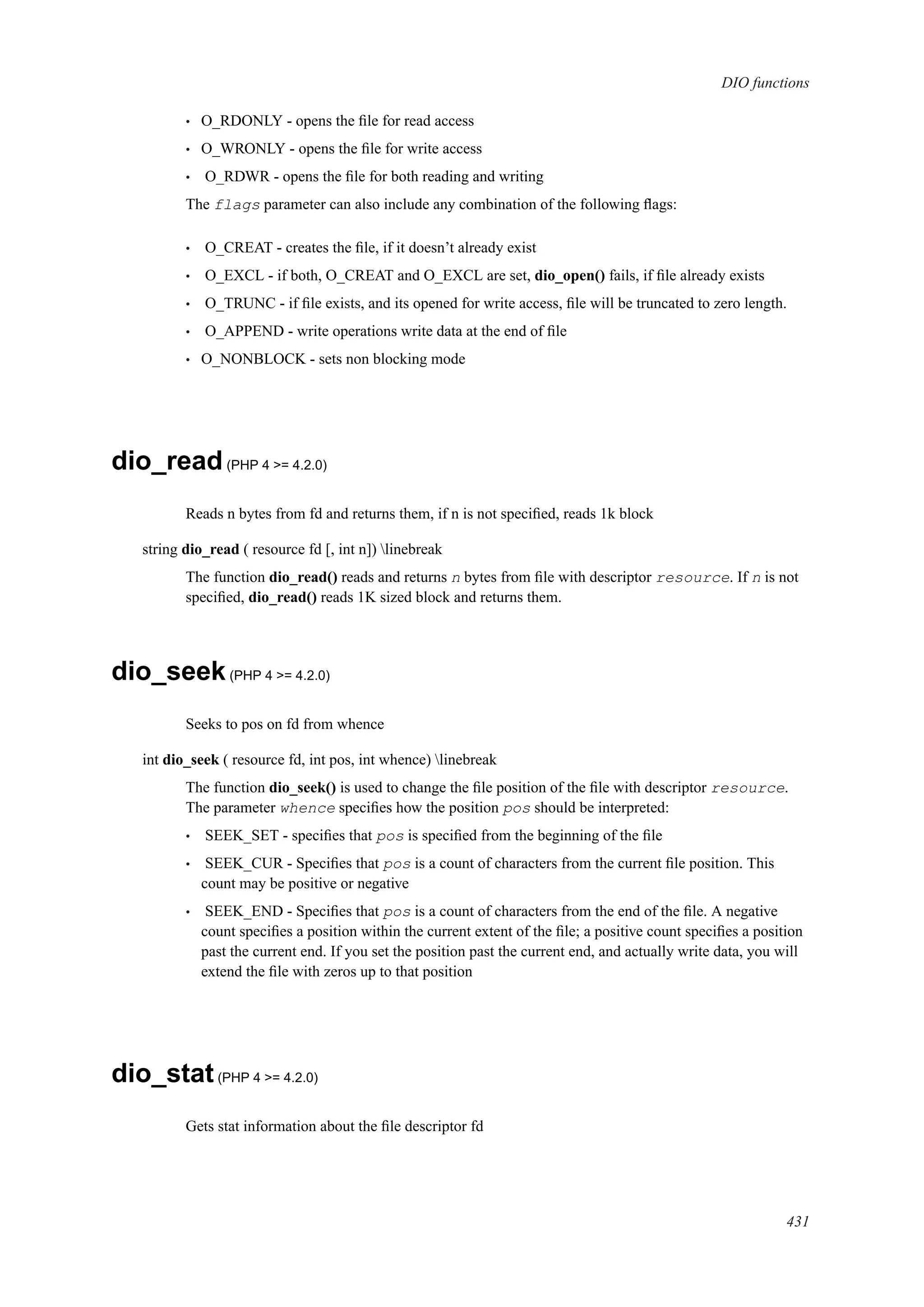 DIO functions
• O_RDONLY - opens the ﬁle for read access
• O_WRONLY - opens the ﬁle for write access
• O_RDWR - opens the ﬁle for both reading and writing
The flags parameter can also include any combination of the following ﬂags:
• O_CREAT - creates the ﬁle, if it doesn’t already exist
• O_EXCL - if both, O_CREAT and O_EXCL are set, dio_open() fails, if ﬁle already exists
• O_TRUNC - if ﬁle exists, and its opened for write access, ﬁle will be truncated to zero length.
• O_APPEND - write operations write data at the end of ﬁle
• O_NONBLOCK - sets non blocking mode
dio_read(PHP 4 >= 4.2.0)
Reads n bytes from fd and returns them, if n is not speciﬁed, reads 1k block
string dio_read ( resource fd [, int n]) linebreak
The function dio_read() reads and returns n bytes from ﬁle with descriptor resource. If n is not
speciﬁed, dio_read() reads 1K sized block and returns them.
dio_seek(PHP 4 >= 4.2.0)
Seeks to pos on fd from whence
int dio_seek ( resource fd, int pos, int whence) linebreak
The function dio_seek() is used to change the ﬁle position of the ﬁle with descriptor resource.
The parameter whence speciﬁes how the position pos should be interpreted:
• SEEK_SET - speciﬁes that pos is speciﬁed from the beginning of the ﬁle
• SEEK_CUR - Speciﬁes that pos is a count of characters from the current ﬁle position. This
count may be positive or negative
• SEEK_END - Speciﬁes that pos is a count of characters from the end of the ﬁle. A negative
count speciﬁes a position within the current extent of the ﬁle; a positive count speciﬁes a position
past the current end. If you set the position past the current end, and actually write data, you will
extend the ﬁle with zeros up to that position
dio_stat(PHP 4 >= 4.2.0)
Gets stat information about the ﬁle descriptor fd
431
 