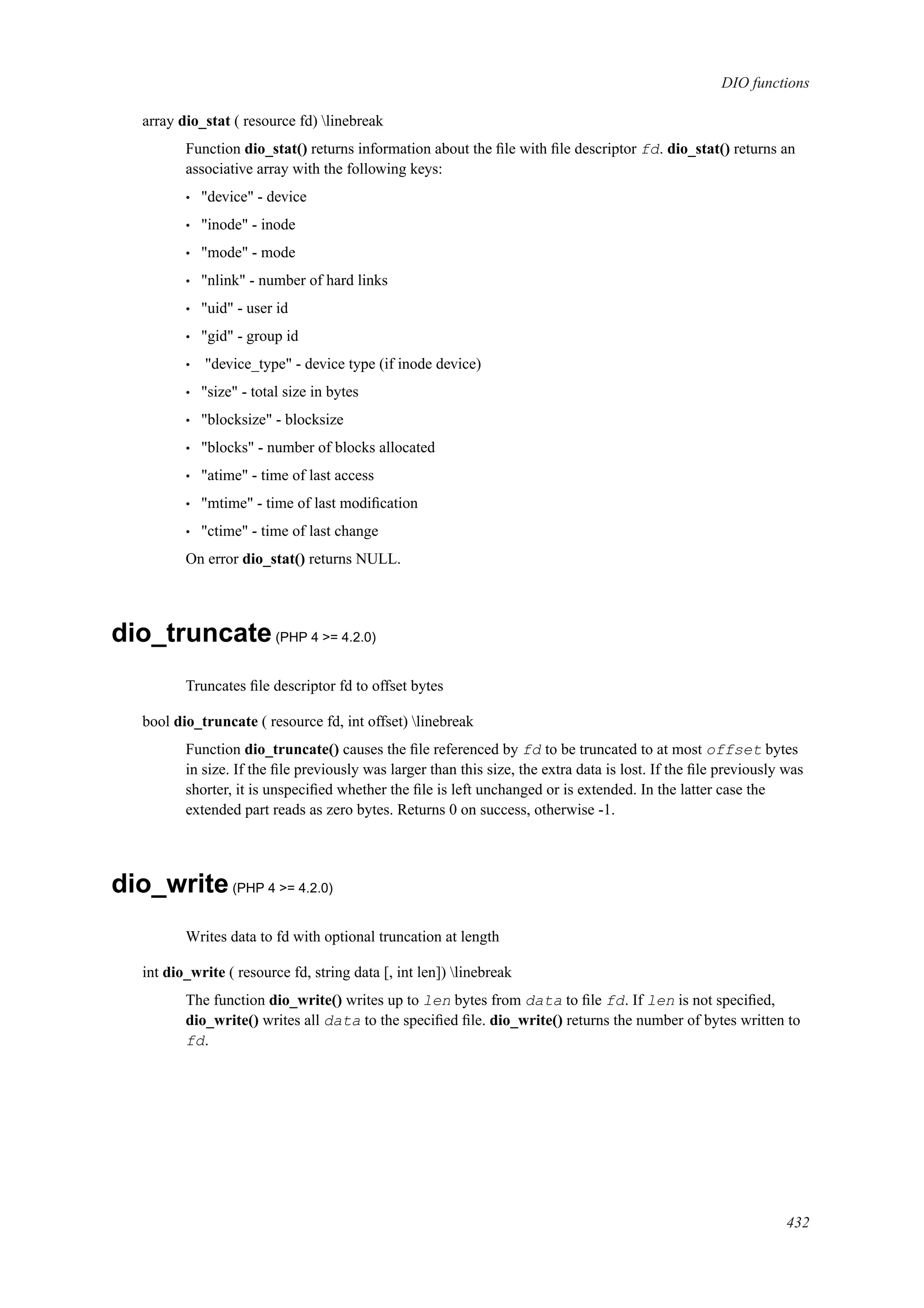 DIO functions
array dio_stat ( resource fd) linebreak
Function dio_stat() returns information about the ﬁle with ﬁle descriptor fd. dio_stat() returns an
associative array with the following keys:
• "device" - device
• "inode" - inode
• "mode" - mode
• "nlink" - number of hard links
• "uid" - user id
• "gid" - group id
• "device_type" - device type (if inode device)
• "size" - total size in bytes
• "blocksize" - blocksize
• "blocks" - number of blocks allocated
• "atime" - time of last access
• "mtime" - time of last modiﬁcation
• "ctime" - time of last change
On error dio_stat() returns NULL.
dio_truncate(PHP 4 >= 4.2.0)
Truncates ﬁle descriptor fd to offset bytes
bool dio_truncate ( resource fd, int offset) linebreak
Function dio_truncate() causes the ﬁle referenced by fd to be truncated to at most offset bytes
in size. If the ﬁle previously was larger than this size, the extra data is lost. If the ﬁle previously was
shorter, it is unspeciﬁed whether the ﬁle is left unchanged or is extended. In the latter case the
extended part reads as zero bytes. Returns 0 on success, otherwise -1.
dio_write(PHP 4 >= 4.2.0)
Writes data to fd with optional truncation at length
int dio_write ( resource fd, string data [, int len]) linebreak
The function dio_write() writes up to len bytes from data to ﬁle fd. If len is not speciﬁed,
dio_write() writes all data to the speciﬁed ﬁle. dio_write() returns the number of bytes written to
fd.
432
 