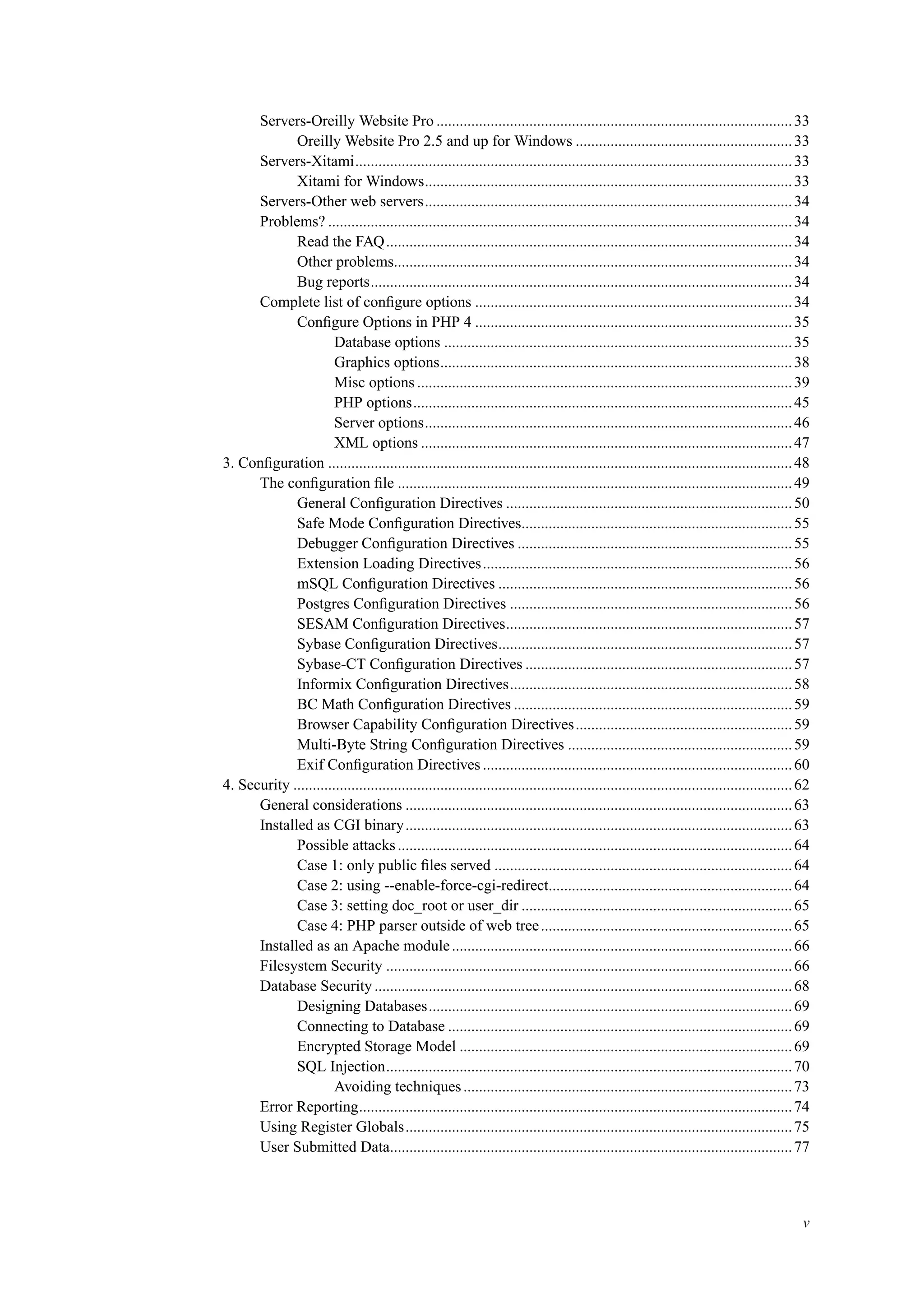 Servers-Oreilly Website Pro ............................................................................................33
Oreilly Website Pro 2.5 and up for Windows ........................................................33
Servers-Xitami.................................................................................................................33
Xitami for Windows...............................................................................................33
Servers-Other web servers...............................................................................................34
Problems? ........................................................................................................................34
Read the FAQ.........................................................................................................34
Other problems.......................................................................................................34
Bug reports.............................................................................................................34
Complete list of conﬁgure options ..................................................................................34
Conﬁgure Options in PHP 4 ..................................................................................35
Database options ..........................................................................................35
Graphics options...........................................................................................38
Misc options .................................................................................................39
PHP options..................................................................................................45
Server options...............................................................................................46
XML options ................................................................................................47
3. Conﬁguration ........................................................................................................................48
The conﬁguration ﬁle ......................................................................................................49
General Conﬁguration Directives ..........................................................................50
Safe Mode Conﬁguration Directives......................................................................55
Debugger Conﬁguration Directives .......................................................................55
Extension Loading Directives................................................................................56
mSQL Conﬁguration Directives ............................................................................56
Postgres Conﬁguration Directives .........................................................................56
SESAM Conﬁguration Directives..........................................................................57
Sybase Conﬁguration Directives............................................................................57
Sybase-CT Conﬁguration Directives .....................................................................57
Informix Conﬁguration Directives.........................................................................58
BC Math Conﬁguration Directives ........................................................................59
Browser Capability Conﬁguration Directives........................................................59
Multi-Byte String Conﬁguration Directives ..........................................................59
Exif Conﬁguration Directives ................................................................................60
4. Security .................................................................................................................................62
General considerations ....................................................................................................63
Installed as CGI binary....................................................................................................63
Possible attacks......................................................................................................64
Case 1: only public ﬁles served .............................................................................64
Case 2: using --enable-force-cgi-redirect...............................................................64
Case 3: setting doc_root or user_dir ......................................................................65
Case 4: PHP parser outside of web tree.................................................................65
Installed as an Apache module........................................................................................66
Filesystem Security .........................................................................................................66
Database Security ............................................................................................................68
Designing Databases..............................................................................................69
Connecting to Database .........................................................................................69
Encrypted Storage Model ......................................................................................69
SQL Injection.........................................................................................................70
Avoiding techniques.....................................................................................73
Error Reporting................................................................................................................74
Using Register Globals....................................................................................................75
User Submitted Data........................................................................................................77
v
 
