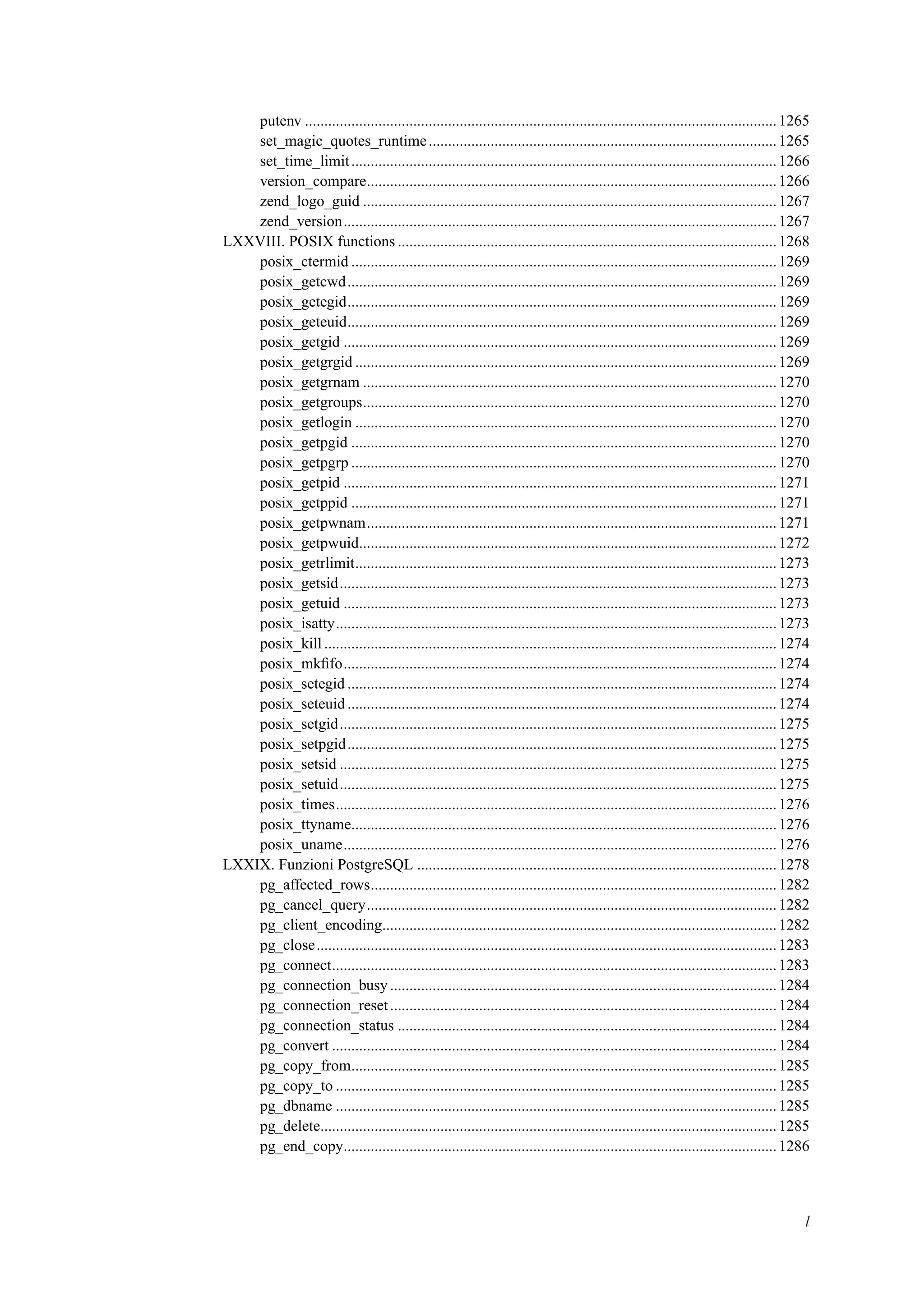 putenv ..........................................................................................................................1265
set_magic_quotes_runtime..........................................................................................1265
set_time_limit..............................................................................................................1266
version_compare..........................................................................................................1266
zend_logo_guid ...........................................................................................................1267
zend_version................................................................................................................1267
LXXVIII. POSIX functions ..................................................................................................1268
posix_ctermid ..............................................................................................................1269
posix_getcwd...............................................................................................................1269
posix_getegid...............................................................................................................1269
posix_geteuid...............................................................................................................1269
posix_getgid ................................................................................................................1269
posix_getgrgid .............................................................................................................1269
posix_getgrnam ...........................................................................................................1270
posix_getgroups...........................................................................................................1270
posix_getlogin .............................................................................................................1270
posix_getpgid ..............................................................................................................1270
posix_getpgrp ..............................................................................................................1270
posix_getpid ................................................................................................................1271
posix_getppid ..............................................................................................................1271
posix_getpwnam..........................................................................................................1271
posix_getpwuid............................................................................................................1272
posix_getrlimit.............................................................................................................1273
posix_getsid.................................................................................................................1273
posix_getuid ................................................................................................................1273
posix_isatty..................................................................................................................1273
posix_kill.....................................................................................................................1274
posix_mkﬁfo................................................................................................................1274
posix_setegid ...............................................................................................................1274
posix_seteuid...............................................................................................................1274
posix_setgid.................................................................................................................1275
posix_setpgid...............................................................................................................1275
posix_setsid .................................................................................................................1275
posix_setuid.................................................................................................................1275
posix_times..................................................................................................................1276
posix_ttyname..............................................................................................................1276
posix_uname................................................................................................................1276
LXXIX. Funzioni PostgreSQL .............................................................................................1278
pg_affected_rows.........................................................................................................1282
pg_cancel_query..........................................................................................................1282
pg_client_encoding......................................................................................................1282
pg_close.......................................................................................................................1283
pg_connect...................................................................................................................1283
pg_connection_busy....................................................................................................1284
pg_connection_reset....................................................................................................1284
pg_connection_status ..................................................................................................1284
pg_convert ...................................................................................................................1284
pg_copy_from..............................................................................................................1285
pg_copy_to ..................................................................................................................1285
pg_dbname ..................................................................................................................1285
pg_delete......................................................................................................................1285
pg_end_copy................................................................................................................1286
l
 