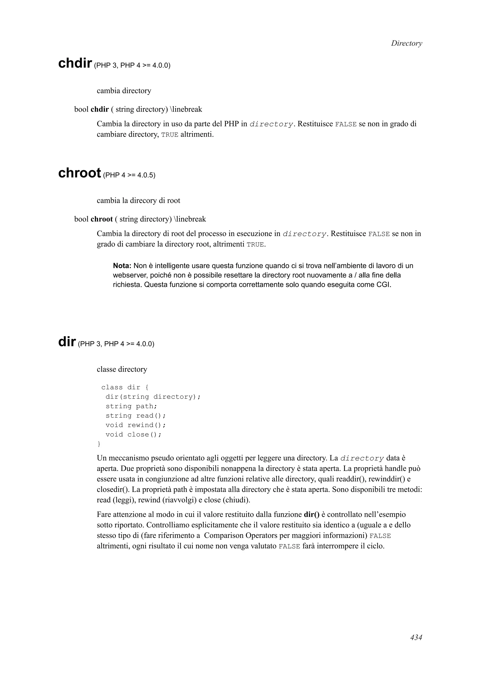 Directory
chdir(PHP 3, PHP 4 >= 4.0.0)
cambia directory
bool chdir ( string directory) linebreak
Cambia la directory in uso da parte del PHP in directory. Restituisce FALSE se non in grado di
cambiare directory, TRUE altrimenti.
chroot(PHP 4 >= 4.0.5)
cambia la direcory di root
bool chroot ( string directory) linebreak
Cambia la directory di root del processo in esecuzione in directory. Restituisce FALSE se non in
grado di cambiare la directory root, altrimenti TRUE.
Nota: Non è intelligente usare questa funzione quando ci si trova nell’ambiente di lavoro di un
webserver, poiché non è possibile resettare la directory root nuovamente a / alla ﬁne della
richiesta. Questa funzione si comporta correttamente solo quando eseguita come CGI.
dir(PHP 3, PHP 4 >= 4.0.0)
classe directory
class dir {
dir(string directory);
string path;
string read();
void rewind();
void close();
}
Un meccanismo pseudo orientato agli oggetti per leggere una directory. La directory data è
aperta. Due proprietà sono disponibili nonappena la directory è stata aperta. La proprietà handle può
essere usata in congiunzione ad altre funzioni relative alle directory, quali readdir(), rewinddir() e
closedir(). La proprietà path è impostata alla directory che è stata aperta. Sono disponibili tre metodi:
read (leggi), rewind (riavvolgi) e close (chiudi).
Fare attenzione al modo in cui il valore restituito dalla funzione dir() è controllato nell’esempio
sotto riportato. Controlliamo esplicitamente che il valore restituito sia identico a (uguale a e dello
stesso tipo di (fare riferimento a Comparison Operators per maggiori informazioni) FALSE
altrimenti, ogni risultato il cui nome non venga valutato FALSE farà interrompere il ciclo.
434
 
