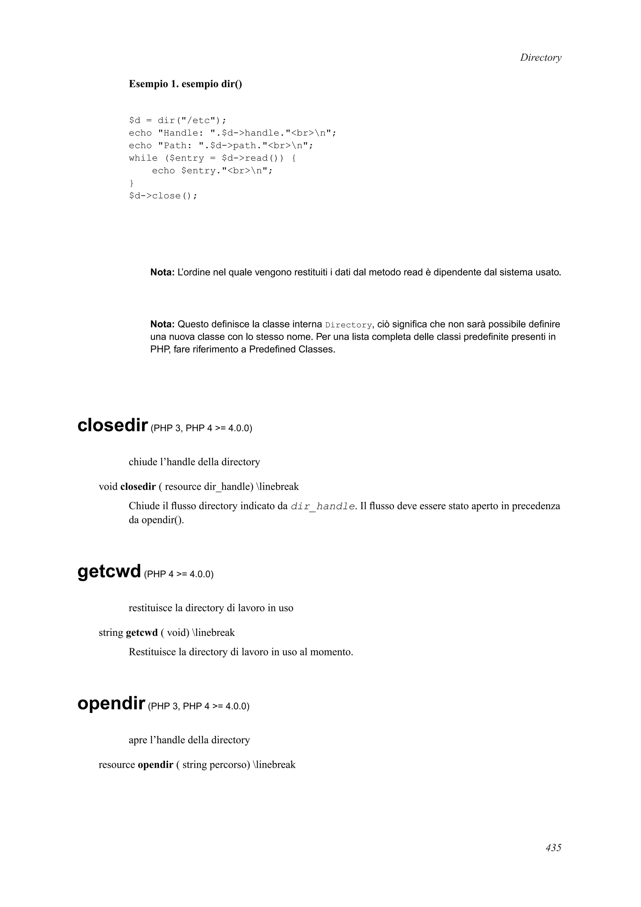 Directory
Esempio 1. esempio dir()
$d = dir("/etc");
echo "Handle: ".$d->handle."<br>n";
echo "Path: ".$d->path."<br>n";
while ($entry = $d->read()) {
echo $entry."<br>n";
}
$d->close();
Nota: L’ordine nel quale vengono restituiti i dati dal metodo read è dipendente dal sistema usato.
Nota: Questo deﬁnisce la classe interna Directory, ciò signiﬁca che non sarà possibile deﬁnire
una nuova classe con lo stesso nome. Per una lista completa delle classi predeﬁnite presenti in
PHP, fare riferimento a Predeﬁned Classes.
closedir(PHP 3, PHP 4 >= 4.0.0)
chiude l’handle della directory
void closedir ( resource dir_handle) linebreak
Chiude il ﬂusso directory indicato da dir_handle. Il ﬂusso deve essere stato aperto in precedenza
da opendir().
getcwd(PHP 4 >= 4.0.0)
restituisce la directory di lavoro in uso
string getcwd ( void) linebreak
Restituisce la directory di lavoro in uso al momento.
opendir(PHP 3, PHP 4 >= 4.0.0)
apre l’handle della directory
resource opendir ( string percorso) linebreak
435
 