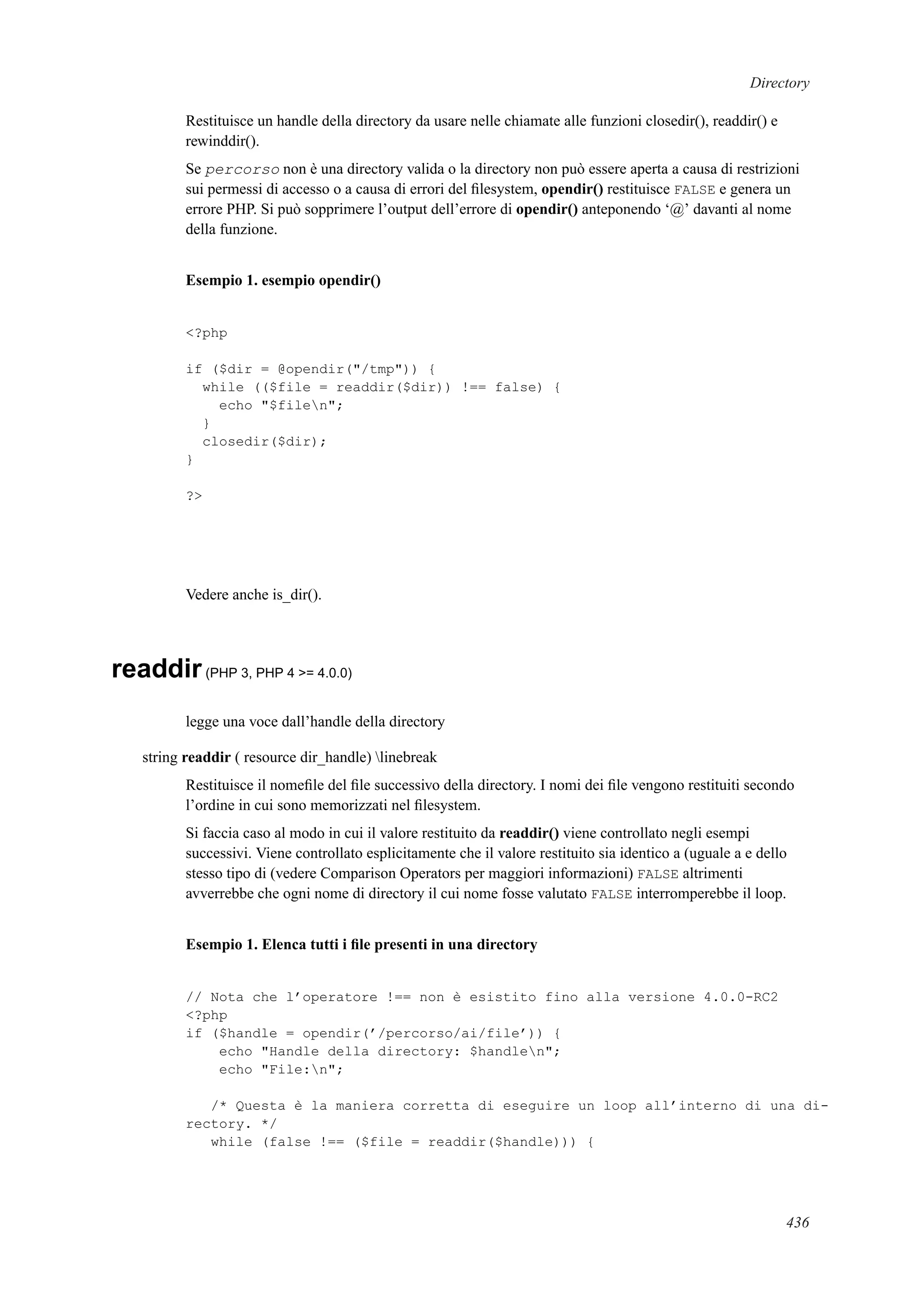 Directory
Restituisce un handle della directory da usare nelle chiamate alle funzioni closedir(), readdir() e
rewinddir().
Se percorso non è una directory valida o la directory non può essere aperta a causa di restrizioni
sui permessi di accesso o a causa di errori del ﬁlesystem, opendir() restituisce FALSE e genera un
errore PHP. Si può sopprimere l’output dell’errore di opendir() anteponendo ‘@’ davanti al nome
della funzione.
Esempio 1. esempio opendir()
<?php
if ($dir = @opendir("/tmp")) {
while (($file = readdir($dir)) !== false) {
echo "$filen";
}
closedir($dir);
}
?>
Vedere anche is_dir().
readdir(PHP 3, PHP 4 >= 4.0.0)
legge una voce dall’handle della directory
string readdir ( resource dir_handle) linebreak
Restituisce il nomeﬁle del ﬁle successivo della directory. I nomi dei ﬁle vengono restituiti secondo
l’ordine in cui sono memorizzati nel ﬁlesystem.
Si faccia caso al modo in cui il valore restituito da readdir() viene controllato negli esempi
successivi. Viene controllato esplicitamente che il valore restituito sia identico a (uguale a e dello
stesso tipo di (vedere Comparison Operators per maggiori informazioni) FALSE altrimenti
avverrebbe che ogni nome di directory il cui nome fosse valutato FALSE interromperebbe il loop.
Esempio 1. Elenca tutti i ﬁle presenti in una directory
// Nota che l’operatore !== non è esistito fino alla versione 4.0.0-RC2
<?php
if ($handle = opendir(’/percorso/ai/file’)) {
echo "Handle della directory: $handlen";
echo "File:n";
/* Questa è la maniera corretta di eseguire un loop all’interno di una di-
rectory. */
while (false !== ($file = readdir($handle))) {
436
 