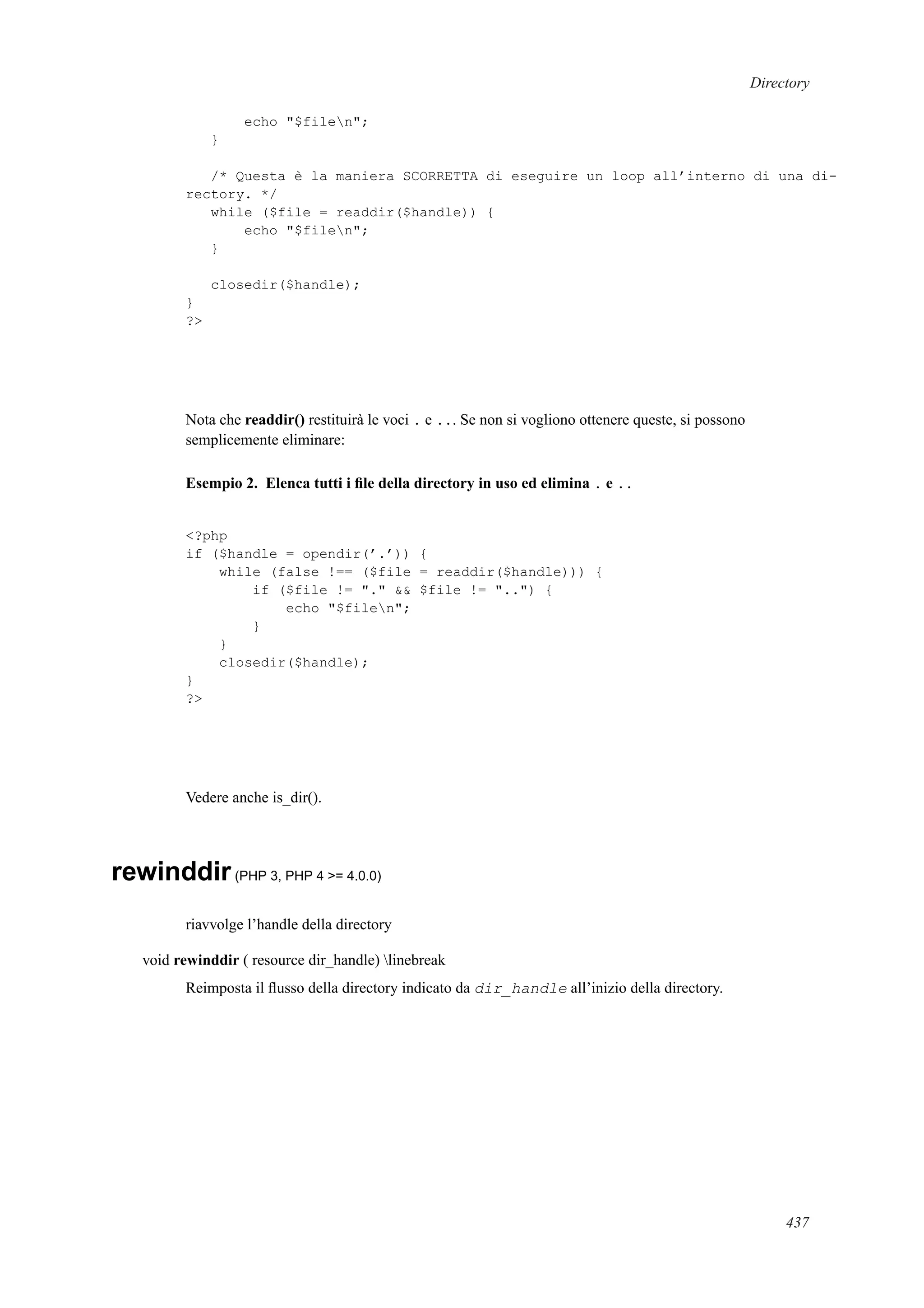 Directory
echo "$filen";
}
/* Questa è la maniera SCORRETTA di eseguire un loop all’interno di una di-
rectory. */
while ($file = readdir($handle)) {
echo "$filen";
}
closedir($handle);
}
?>
Nota che readdir() restituirà le voci . e ... Se non si vogliono ottenere queste, si possono
semplicemente eliminare:
Esempio 2. Elenca tutti i ﬁle della directory in uso ed elimina . e ..
<?php
if ($handle = opendir(’.’)) {
while (false !== ($file = readdir($handle))) {
if ($file != "." && $file != "..") {
echo "$filen";
}
}
closedir($handle);
}
?>
Vedere anche is_dir().
rewinddir(PHP 3, PHP 4 >= 4.0.0)
riavvolge l’handle della directory
void rewinddir ( resource dir_handle) linebreak
Reimposta il ﬂusso della directory indicato da dir_handle all’inizio della directory.
437
 