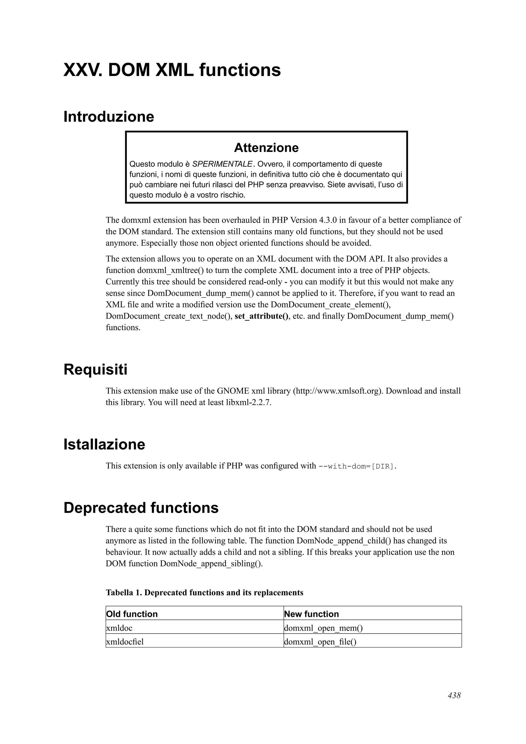 XXV. DOM XML functions
Introduzione
Attenzione
Questo modulo è SPERIMENTALE. Ovvero, il comportamento di queste
funzioni, i nomi di queste funzioni, in deﬁnitiva tutto ciò che è documentato qui
può cambiare nei futuri rilasci del PHP senza preavviso. Siete avvisati, l’uso di
questo modulo è a vostro rischio.
The domxml extension has been overhauled in PHP Version 4.3.0 in favour of a better compliance of
the DOM standard. The extension still contains many old functions, but they should not be used
anymore. Especially those non object oriented functions should be avoided.
The extension allows you to operate on an XML document with the DOM API. It also provides a
function domxml_xmltree() to turn the complete XML document into a tree of PHP objects.
Currently this tree should be considered read-only - you can modify it but this would not make any
sense since DomDocument_dump_mem() cannot be applied to it. Therefore, if you want to read an
XML ﬁle and write a modiﬁed version use the DomDocument_create_element(),
DomDocument_create_text_node(), set_attribute(), etc. and ﬁnally DomDocument_dump_mem()
functions.
Requisiti
This extension make use of the GNOME xml library (http://www.xmlsoft.org). Download and install
this library. You will need at least libxml-2.2.7.
Istallazione
This extension is only available if PHP was conﬁgured with --with-dom=[DIR].
Deprecated functions
There a quite some functions which do not ﬁt into the DOM standard and should not be used
anymore as listed in the following table. The function DomNode_append_child() has changed its
behaviour. It now actually adds a child and not a sibling. If this breaks your application use the non
DOM function DomNode_append_sibling().
Tabella 1. Deprecated functions and its replacements
Old function New function
xmldoc domxml_open_mem()
xmldocﬁel domxml_open_ﬁle()
438
 