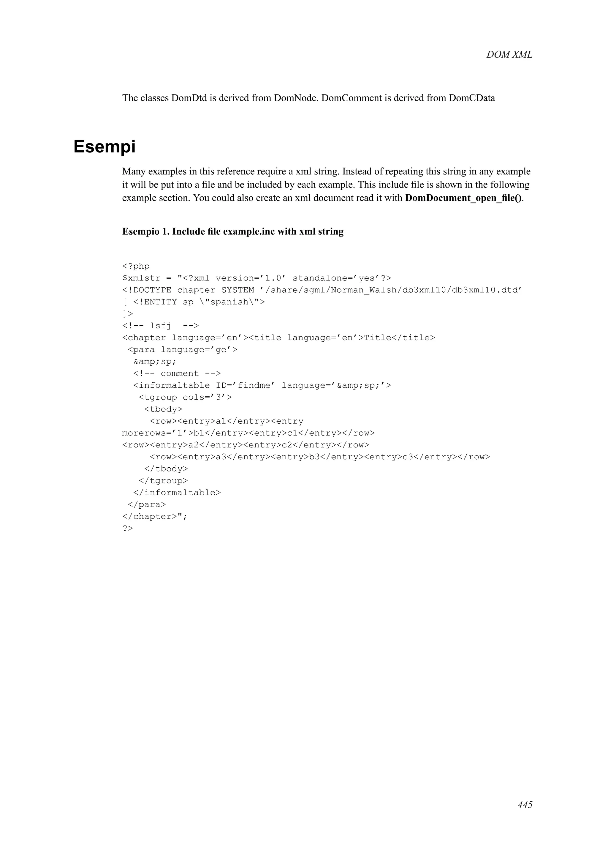 DOM XML
The classes DomDtd is derived from DomNode. DomComment is derived from DomCData
Esempi
Many examples in this reference require a xml string. Instead of repeating this string in any example
it will be put into a ﬁle and be included by each example. This include ﬁle is shown in the following
example section. You could also create an xml document read it with DomDocument_open_ﬁle().
Esempio 1. Include ﬁle example.inc with xml string
<?php
$xmlstr = "<?xml version=’1.0’ standalone=’yes’?>
<!DOCTYPE c