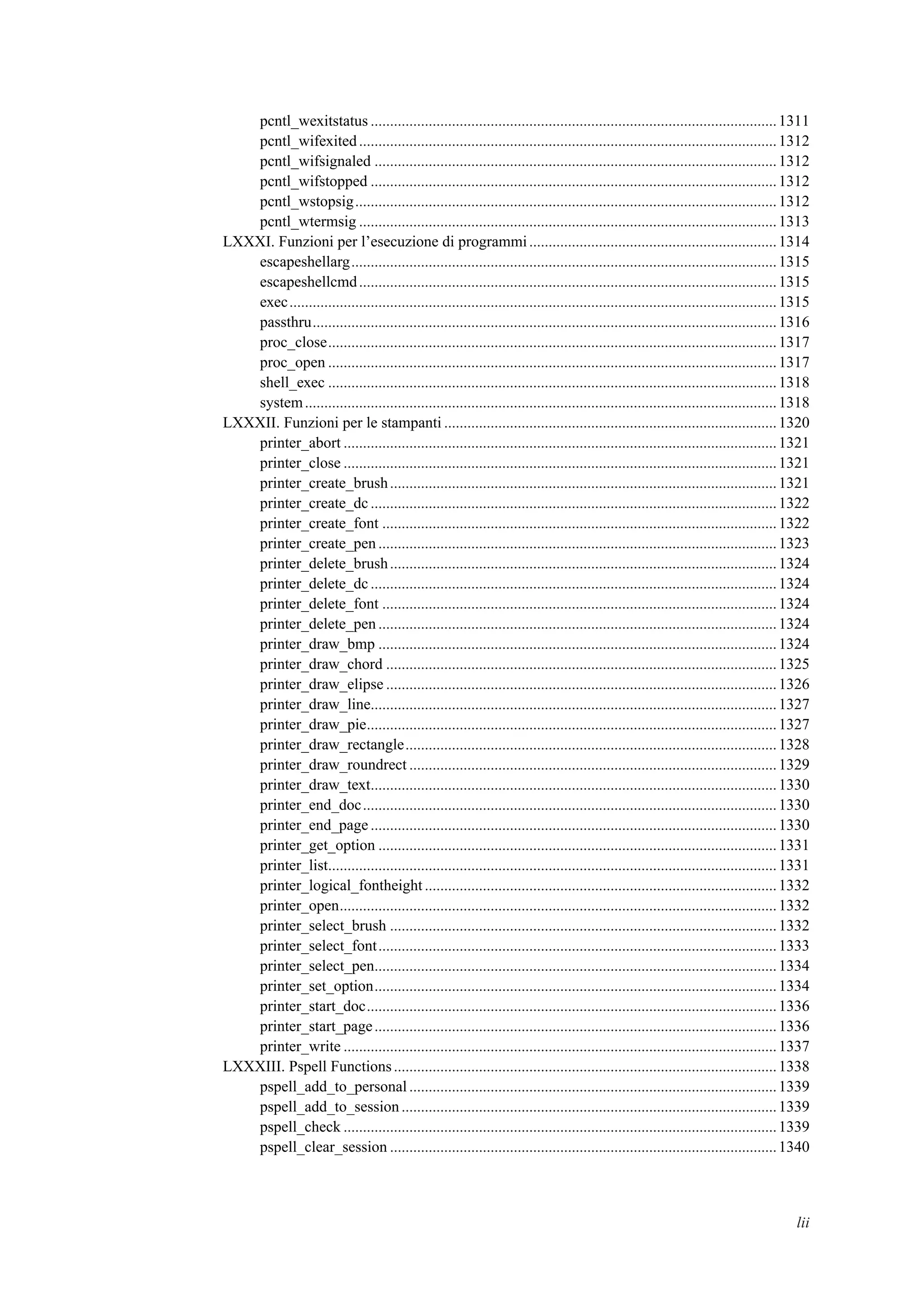 pcntl_wexitstatus .........................................................................................................1311
pcntl_wifexited............................................................................................................1312
pcntl_wifsignaled ........................................................................................................1312
pcntl_wifstopped .........................................................................................................1312
pcntl_wstopsig.............................................................................................................1312
pcntl_wtermsig ............................................................................................................1313
LXXXI. Funzioni per l’esecuzione di programmi................................................................1314
escapeshellarg..............................................................................................................1315
escapeshellcmd............................................................................................................1315
exec..............................................................................................................................1315
passthru........................................................................................................................1316
proc_close....................................................................................................................1317
proc_open ....................................................................................................................1317
shell_exec ....................................................................................................................1318
system..........................................................................................................................1318
LXXXII. Funzioni per le stampanti ......................................................................................1320
printer_abort ................................................................................................................1321
printer_close ................................................................................................................1321
printer_create_brush....................................................................................................1321
printer_create_dc .........................................................................................................1322
printer_create_font ......................................................................................................1322
printer_create_pen .......................................................................................................1323
printer_delete_brush....................................................................................................1324
printer_delete_dc .........................................................................................................1324
printer_delete_font ......................................................................................................1324
printer_delete_pen .......................................................................................................1324
printer_draw_bmp .......................................................................................................1324
printer_draw_chord .....................................................................................................1325
printer_draw_elipse .....................................................................................................1326
printer_draw_line.........................................................................................................1327
printer_draw_pie..........................................................................................................1327
printer_draw_rectangle................................................................................................1328
printer_draw_roundrect ...............................................................................................1329
printer_draw_text.........................................................................................................1330
printer_end_doc...........................................................................................................1330
printer_end_page .........................................................................................................1330
printer_get_option .......................................................................................................1331
printer_list....................................................................................................................1331
printer_logical_fontheight ...........................................................................................1332
printer_open.................................................................................................................1332
printer_select_brush ....................................................................................................1332
printer_select_font.......................................................................................................1333
printer_select_pen........................................................................................................1334
printer_set_option........................................................................................................1334
printer_start_doc..........................................................................................................1336
printer_start_page........................................................................................................1336
printer_write ................................................................................................................1337
LXXXIII. Pspell Functions...................................................................................................1338
pspell_add_to_personal ...............................................................................................1339
pspell_add_to_session.................................................................................................1339
pspell_check ................................................................................................................1339
pspell_clear_session ....................................................................................................1340
lii
 
