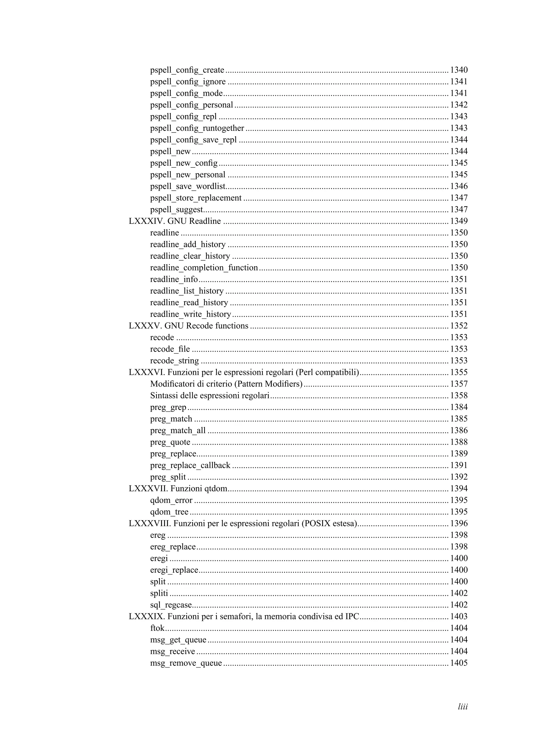 pspell_conﬁg_create....................................................................................................1340
pspell_conﬁg_ignore ...................................................................................................1341
pspell_conﬁg_mode.....................................................................................................1341
pspell_conﬁg_personal................................................................................................1342
pspell_conﬁg_repl .......................................................................................................1343
pspell_conﬁg_runtogether ...........................................................................................1343
pspell_conﬁg_save_repl ..............................................................................................1344
pspell_new...................................................................................................................1344
pspell_new_conﬁg.......................................................................................................1345
pspell_new_personal ...................................................................................................1345
pspell_save_wordlist....................................................................................................1346
pspell_store_replacement ............................................................................................1347
pspell_suggest..............................................................................................................1347
LXXXIV. GNU Readline .....................................................................................................1349
readline ........................................................................................................................1350
readline_add_history ...................................................................................................1350
readline_clear_history .................................................................................................1350
readline_completion_function.....................................................................................1350
readline_info................................................................................................................1351
readline_list_history ....................................................................................................1351
readline_read_history ..................................................................................................1351
readline_write_history.................................................................................................1351
LXXXV. GNU Recode functions .........................................................................................1352
recode ..........................................................................................................................1353
recode_ﬁle ...................................................................................................................1353
recode_string ...............................................................................................................1353
LXXXVI. Funzioni per le espressioni regolari (Perl compatibili)........................................1355
Modiﬁcatori di criterio (Pattern Modiﬁers).................................................................1357
Sintassi delle espressioni regolari................................................................................1358
preg_grep.....................................................................................................................1384
preg_match ..................................................................................................................1385
preg_match_all ............................................................................................................1386
preg_quote ...................................................................................................................1388
preg_replace.................................................................................................................1389
preg_replace_callback .................................................................................................1391
preg_split .....................................................................................................................1392
LXXXVII. Funzioni qtdom...................................................................................................1394
qdom_error ..................................................................................................................1395
qdom_tree....................................................................................................................1395
LXXXVIII. Funzioni per le espressioni regolari (POSIX estesa).........................................1396
ereg ..............................................................................................................................1398
ereg_replace.................................................................................................................1398
eregi .............................................................................................................................1400
eregi_replace................................................................................................................1400
split ..............................................................................................................................1400
spliti.............................................................................................................................1402
sql_regcase...................................................................................................................1402
LXXXIX. Funzioni per i semafori, la memoria condivisa ed IPC........................................1403
ftok...............................................................................................................................1404
msg_get_queue............................................................................................................1404
msg_receive.................................................................................................................1404
msg_remove_queue.....................................................................................................1405
liii
 
