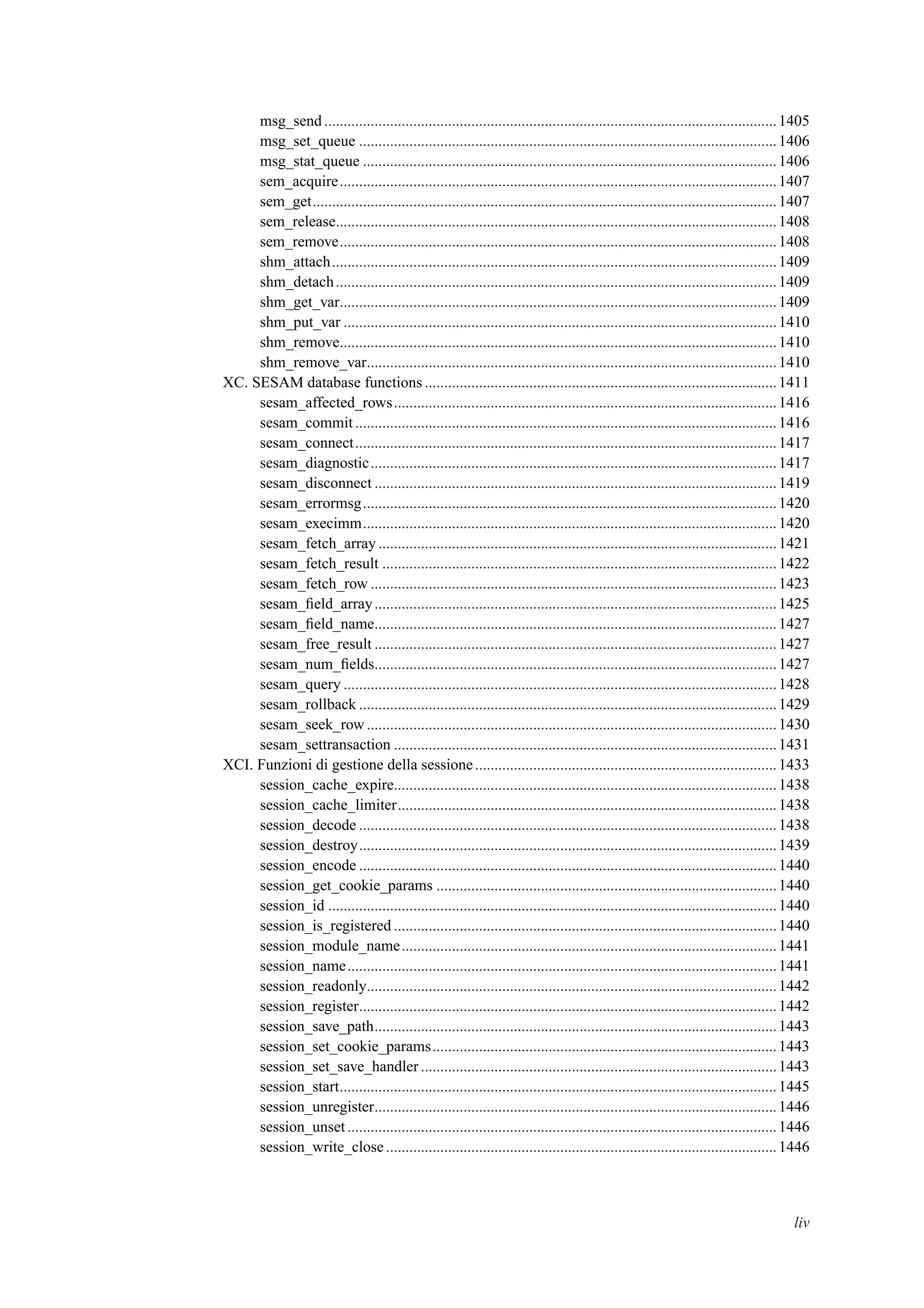 msg_send.....................................................................................................................1405
msg_set_queue ............................................................................................................1406
msg_stat_queue ...........................................................................................................1406
sem_acquire.................................................................................................................1407
sem_get........................................................................................................................1407
sem_release..................................................................................................................1408
sem_remove.................................................................................................................1408
shm_attach...................................................................................................................1409
shm_detach..................................................................................................................1409
shm_get_var.................................................................................................................1409
shm_put_var ................................................................................................................1410
shm_remove.................................................................................................................1410
shm_remove_var..........................................................................................................1410
XC. SESAM database functions ...........................................................................................1411
sesam_affected_rows...................................................................................................1416
sesam_commit.............................................................................................................1416
sesam_connect.............................................................................................................1417
sesam_diagnostic.........................................................................................................1417
sesam_disconnect ........................................................................................................1419
sesam_errormsg...........................................................................................................1420
sesam_execimm...........................................................................................................1420
sesam_fetch_array .......................................................................................................1421
sesam_fetch_result ......................................................................................................1422
sesam_fetch_row .........................................................................................................1423
sesam_ﬁeld_array........................................................................................................1425
sesam_ﬁeld_name........................................................................................................1427
sesam_free_result ........................................................................................................1427
sesam_num_ﬁelds........................................................................................................1427
sesam_query ................................................................................................................1428
sesam_rollback ............................................................................................................1429
sesam_seek_row..........................................................................................................1430
sesam_settransaction ...................................................................................................1431
XCI. Funzioni di gestione della sessione..............................................................................1433
session_cache_expire...................................................................................................1438
session_cache_limiter..................................................................................................1438
session_decode ............................................................................................................1438
session_destroy............................................................................................................1439
session_encode ............................................................................................................1440
session_get_cookie_params ........................................................................................1440
session_id ....................................................................................................................1440
session_is_registered ...................................................................................................1440
session_module_name.................................................................................................1441
session_name...............................................................................................................1441
session_readonly..........................................................................................................1442
session_register............................................................................................................1442
session_save_path........................................................................................................1443
session_set_cookie_params.........................................................................................1443
session_set_save_handler ............................................................................................1443
session_start.................................................................................................................1445
session_unregister........................................................................................................1446
session_unset...............................................................................................................1446
session_write_close .....................................................................................................1446
liv
 
