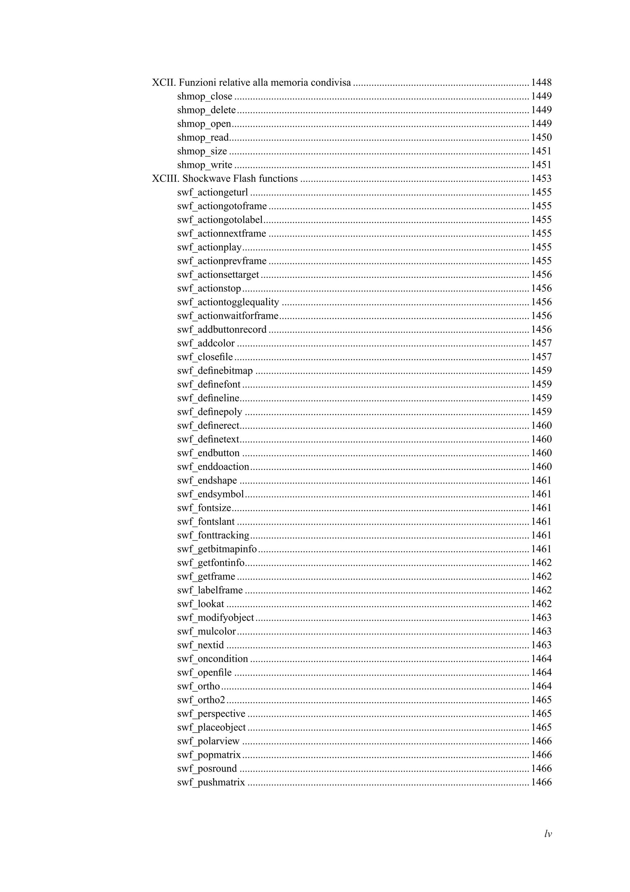 XCII. Funzioni relative alla memoria condivisa ...................................................................1448
shmop_close ................................................................................................................1449
shmop_delete...............................................................................................................1449
shmop_open.................................................................................................................1449
shmop_read..................................................................................................................1450
shmop_size ..................................................................................................................1451
shmop_write ................................................................................................................1451
XCIII. Shockwave Flash functions .......................................................................................1453
swf_actiongeturl ..........................................................................................................1455
swf_actiongotoframe ...................................................................................................1455
swf_actiongotolabel.....................................................................................................1455
swf_actionnextframe ...................................................................................................1455
swf_actionplay.............................................................................................................1455
swf_actionprevframe ...................................................................................................1455
swf_actionsettarget......................................................................................................1456
swf_actionstop.............................................................................................................1456
swf_actiontogglequality ..............................................................................................1456
swf_actionwaitforframe...............................................................................................1456
swf_addbuttonrecord ...................................................................................................1456
swf_addcolor ...............................................................................................................1457
swf_closeﬁle................................................................................................................1457
swf_deﬁnebitmap ........................................................................................................1459
swf_deﬁnefont .............................................................................................................1459
swf_deﬁneline..............................................................................................................1459
swf_deﬁnepoly ............................................................................................................1459
swf_deﬁnerect..............................................................................................................1460
swf_deﬁnetext..............................................................................................................1460
swf_endbutton .............................................................................................................1460
swf_enddoaction..........................................................................................................1460
swf_endshape ..............................................................................................................1461
swf_endsymbol............................................................................................................1461
swf_fontsize.................................................................................................................1461
swf_fontslant ...............................................................................................................1461
swf_fonttracking..........................................................................................................1461
swf_getbitmapinfo.......................................................................................................1461
swf_getfontinfo............................................................................................................1462
swf_getframe ...............................................................................................................1462
swf_labelframe ............................................................................................................1462
swf_lookat ...................................................................................................................1462
swf_modifyobject........................................................................................................1463
swf_mulcolor...............................................................................................................1463
swf_nextid ...................................................................................................................1463
swf_oncondition ..........................................................................................................1464
swf_openﬁle ................................................................................................................1464
swf_ortho.....................................................................................................................1464
swf_ortho2...................................................................................................................1465
swf_perspective ...........................................................................................................1465
swf_placeobject ...........................................................................................................1465
swf_polarview .............................................................................................................1466
swf_popmatrix.............................................................................................................1466
swf_posround ..............................................................................................................1466
swf_pushmatrix ...........................................................................................................1466
lv
 