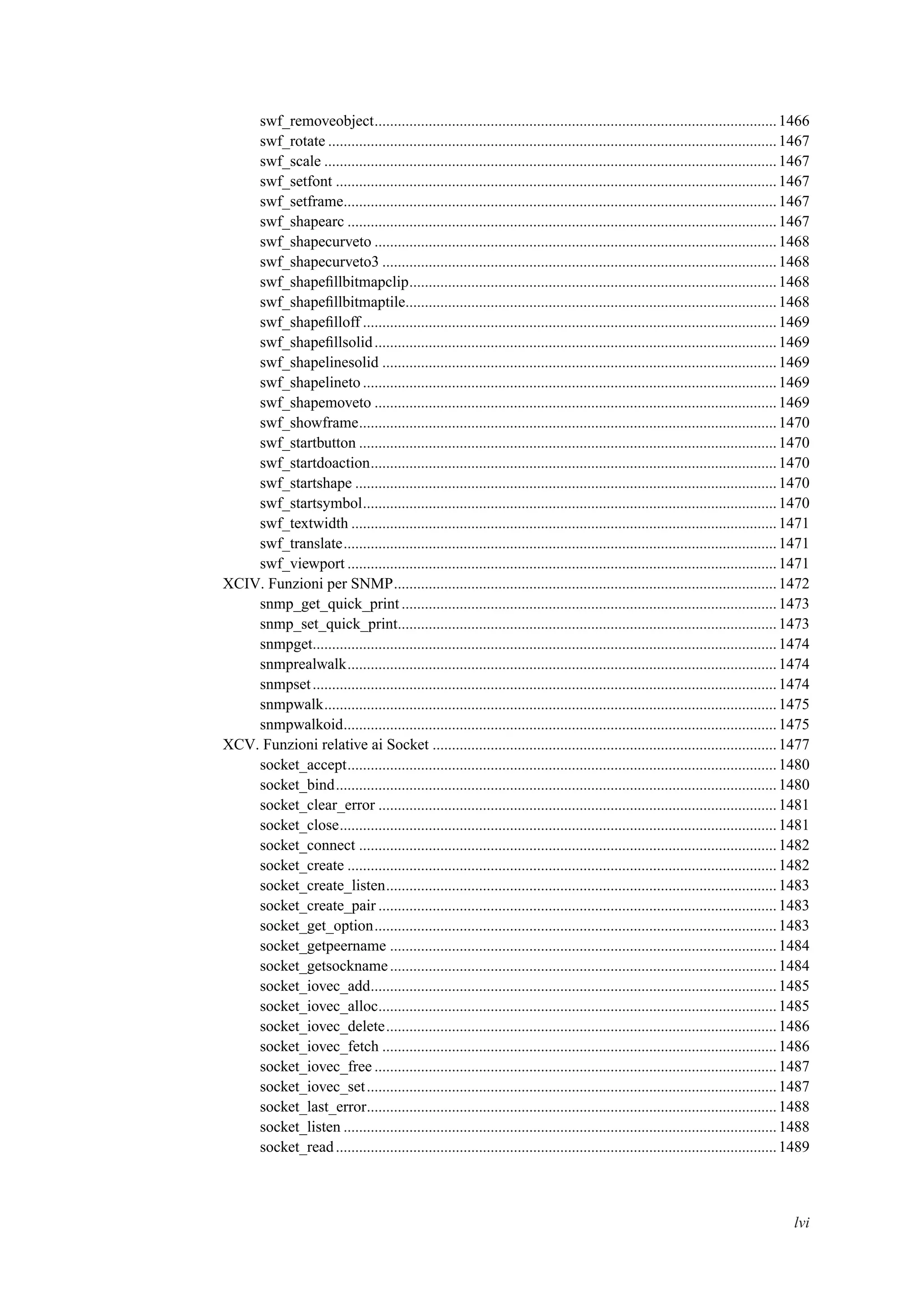 swf_removeobject........................................................................................................1466
swf_rotate ....................................................................................................................1467
swf_scale .....................................................................................................................1467
swf_setfont ..................................................................................................................1467
swf_setframe................................................................................................................1467
swf_shapearc ...............................................................................................................1467
swf_shapecurveto ........................................................................................................1468
swf_shapecurveto3 ......................................................................................................1468
swf_shapeﬁllbitmapclip...............................................................................................1468
swf_shapeﬁllbitmaptile................................................................................................1468
swf_shapeﬁlloff ...........................................................................................................1469
swf_shapeﬁllsolid........................................................................................................1469
swf_shapelinesolid ......................................................................................................1469
swf_shapelineto ...........................................................................................................1469
swf_shapemoveto ........................................................................................................1469
swf_showframe............................................................................................................1470
swf_startbutton ............................................................................................................1470
swf_startdoaction.........................................................................................................1470
swf_startshape .............................................................................................................1470
swf_startsymbol...........................................................................................................1470
swf_textwidth ..............................................................................................................1471
swf_translate................................................................................................................1471
swf_viewport ...............................................................................................................1471
XCIV. Funzioni per SNMP...................................................................................................1472
snmp_get_quick_print.................................................................................................1473
snmp_set_quick_print..................................................................................................1473
snmpget........................................................................................................................1474
snmprealwalk...............................................................................................................1474
snmpset........................................................................................................................1474
snmpwalk.....................................................................................................................1475
snmpwalkoid................................................................................................................1475
XCV. Funzioni relative ai Socket .........................................................................................1477
socket_accept...............................................................................................................1480
socket_bind..................................................................................................................1480
socket_clear_error .......................................................................................................1481
socket_close.................................................................................................................1481
socket_connect ............................................................................................................1482
socket_create ...............................................................................................................1482
socket_create_listen.....................................................................................................1483
socket_create_pair .......................................................................................................1483
socket_get_option........................................................................................................1483
socket_getpeername ....................................................................................................1484
socket_getsockname....................................................................................................1484
socket_iovec_add.........................................................................................................1485
socket_iovec_alloc.......................................................................................................1485
socket_iovec_delete.....................................................................................................1486
socket_iovec_fetch ......................................................................................................1486
socket_iovec_free ........................................................................................................1487
socket_iovec_set..........................................................................................................1487
socket_last_error..........................................................................................................1488
socket_listen ................................................................................................................1488
socket_read..................................................................................................................1489
lvi
 