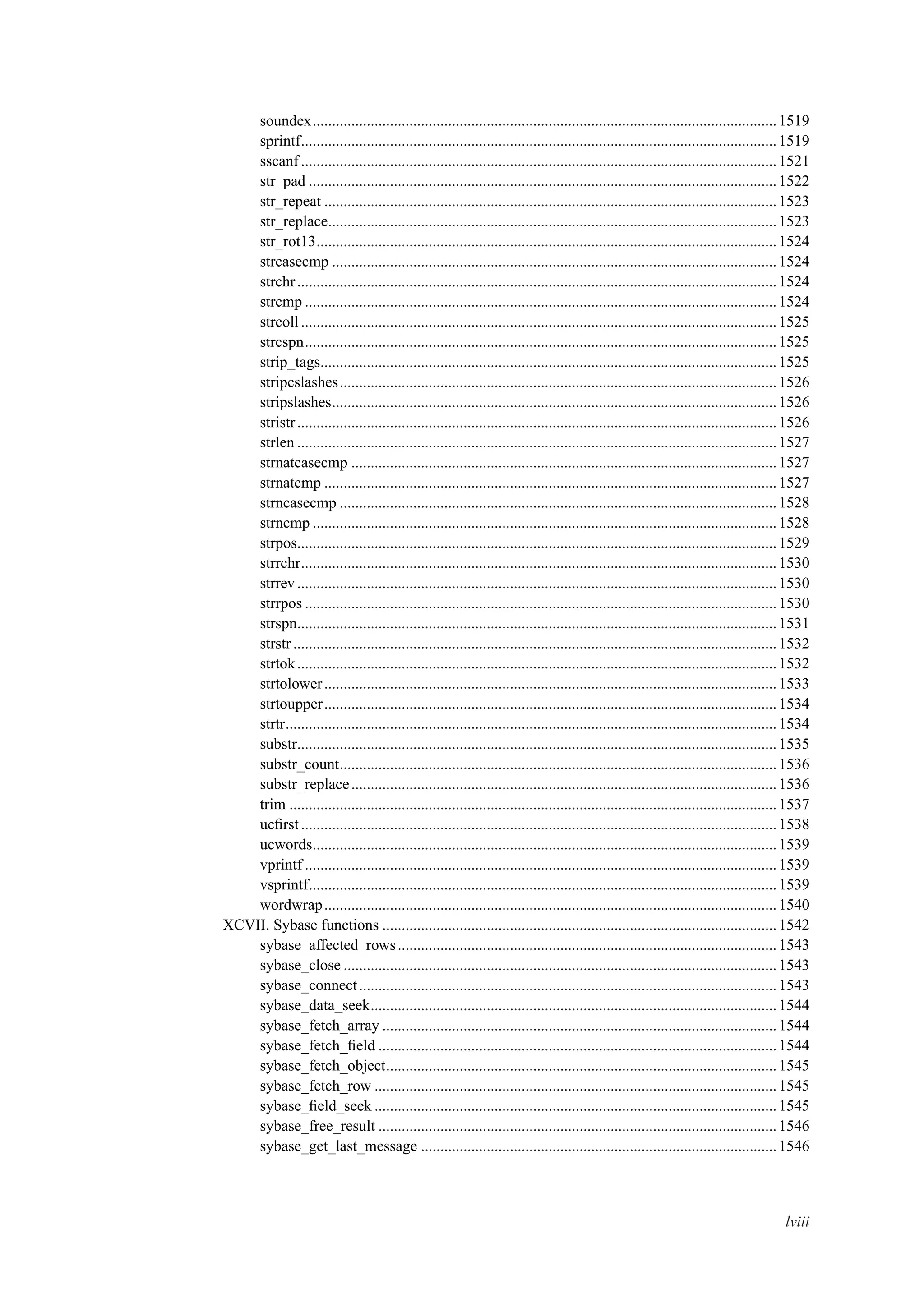 soundex........................................................................................................................1519
sprintf...........................................................................................................................1519
sscanf ...........................................................................................................................1521
str_pad .........................................................................................................................1522
str_repeat .....................................................................................................................1523
str_replace....................................................................................................................1523
str_rot13.......................................................................................................................1524
strcasecmp ...................................................................................................................1524
strchr............................................................................................................................1524
strcmp ..........................................................................................................................1524
strcoll...........................................................................................................................1525
strcspn..........................................................................................................................1525
strip_tags......................................................................................................................1525
stripcslashes.................................................................................................................1526
stripslashes...................................................................................................................1526
stristr............................................................................................................................1526
strlen ............................................................................................................................1527
strnatcasecmp ..............................................................................................................1527
strnatcmp .....................................................................................................................1527
strncasecmp .................................................................................................................1528
strncmp ........................................................................................................................1528
strpos............................................................................................................................1529
strrchr...........................................................................................................................1530
strrev............................................................................................................................1530
strrpos ..........................................................................................................................1530
strspn............................................................................................................................1531
strstr.............................................................................................................................1532
strtok............................................................................................................................1532
strtolower.....................................................................................................................1533
strtoupper.....................................................................................................................1534
strtr...............................................................................................................................1534
substr............................................................................................................................1535
substr_count.................................................................................................................1536
substr_replace..............................................................................................................1536
trim ..............................................................................................................................1537
ucﬁrst...........................................................................................................................1538
ucwords........................................................................................................................1539
vprintf ..........................................................................................................................1539
vsprintf.........................................................................................................................1539
wordwrap.....................................................................................................................1540
XCVII. Sybase functions ......................................................................................................1542
sybase_affected_rows..................................................................................................1543
sybase_close ................................................................................................................1543
sybase_connect............................................................................................................1543
sybase_data_seek.........................................................................................................1544
sybase_fetch_array ......................................................................................................1544
sybase_fetch_ﬁeld .......................................................................................................1544
sybase_fetch_object.....................................................................................................1545
sybase_fetch_row ........................................................................................................1545
sybase_ﬁeld_seek ........................................................................................................1545
sybase_free_result .......................................................................................................1546
sybase_get_last_message ............................................................................................1546
lviii
 
