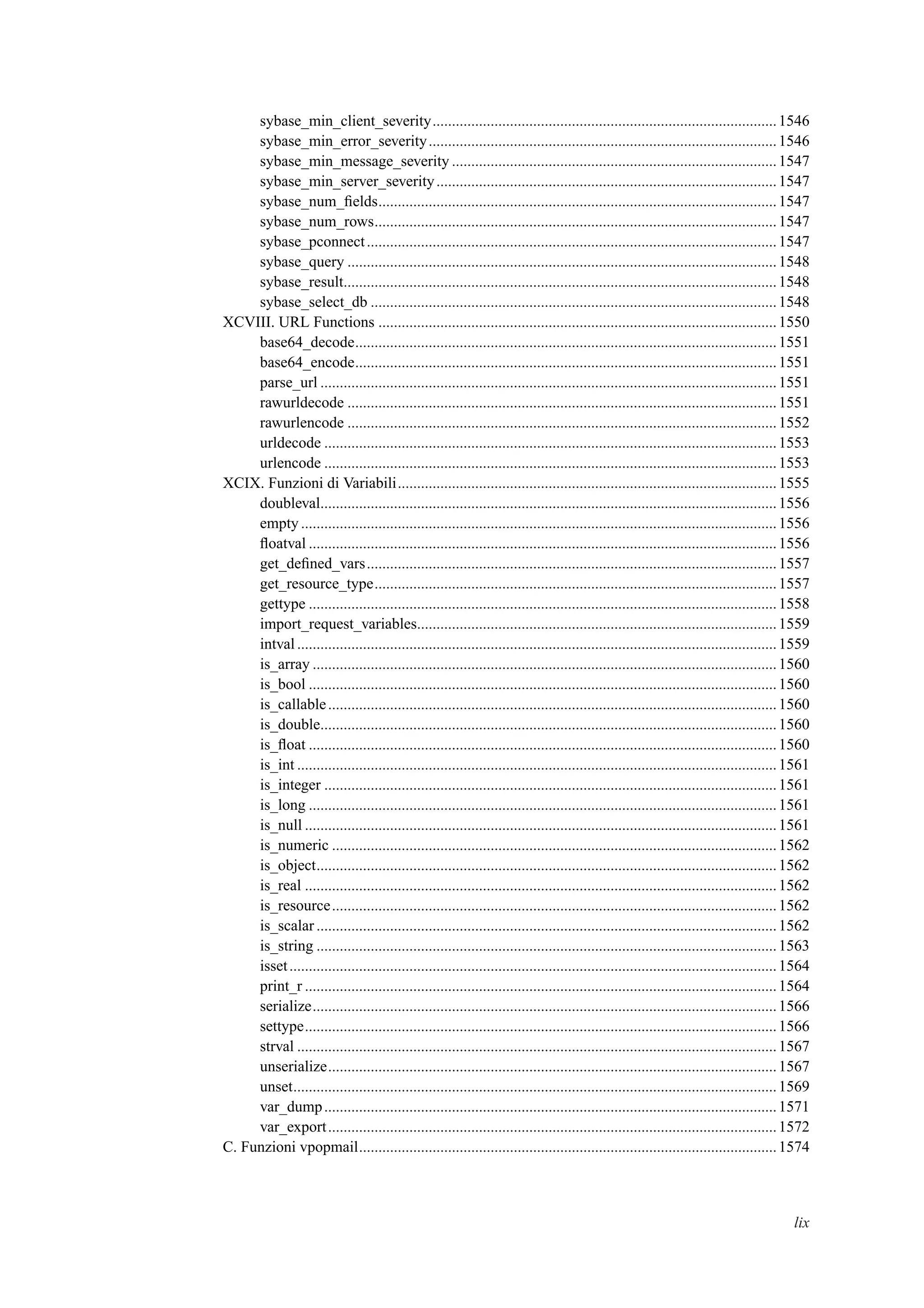 sybase_min_client_severity.........................................................................................1546
sybase_min_error_severity..........................................................................................1546
sybase_min_message_severity ....................................................................................1547
sybase_min_server_severity........................................................................................1547
sybase_num_ﬁelds.......................................................................................................1547
sybase_num_rows........................................................................................................1547
sybase_pconnect..........................................................................................................1547
sybase_query ...............................................................................................................1548
sybase_result................................................................................................................1548
sybase_select_db .........................................................................................................1548
XCVIII. URL Functions .......................................................................................................1550
base64_decode.............................................................................................................1551
base64_encode.............................................................................................................1551
parse_url ......................................................................................................................1551
rawurldecode ...............................................................................................................1551
rawurlencode ...............................................................................................................1552
urldecode .....................................................................................................................1553
urlencode .....................................................................................................................1553
XCIX. Funzioni di Variabili..................................................................................................1555
doubleval......................................................................................................................1556
empty...........................................................................................................................1556
ﬂoatval .........................................................................................................................1556
get_deﬁned_vars..........................................................................................................1557
get_resource_type........................................................................................................1557
gettype .........................................................................................................................1558
import_request_variables.............................................................................................1559
intval............................................................................................................................1559
is_array ........................................................................................................................1560
is_bool .........................................................................................................................1560
is_callable....................................................................................................................1560
is_double......................................................................................................................1560
is_ﬂoat .........................................................................................................................1560
is_int ............................................................................................................................1561
is_integer .....................................................................................................................1561
is_long .........................................................................................................................1561
is_null ..........................................................................................................................1561
is_numeric ...................................................................................................................1562
is_object.......................................................................................................................1562
is_real ..........................................................................................................................1562
is_resource...................................................................................................................1562
is_scalar .......................................................................................................................1562
is_string .......................................................................................................................1563
isset..............................................................................................................................1564
print_r ..........................................................................................................................1564
serialize........................................................................................................................1566
settype..........................................................................................................................1566
strval ............................................................................................................................1567
unserialize....................................................................................................................1567
unset.............................................................................................................................1569
var_dump.....................................................................................................................1571
var_export....................................................................................................................1572
C. Funzioni vpopmail............................................................................................................1574
lix
 