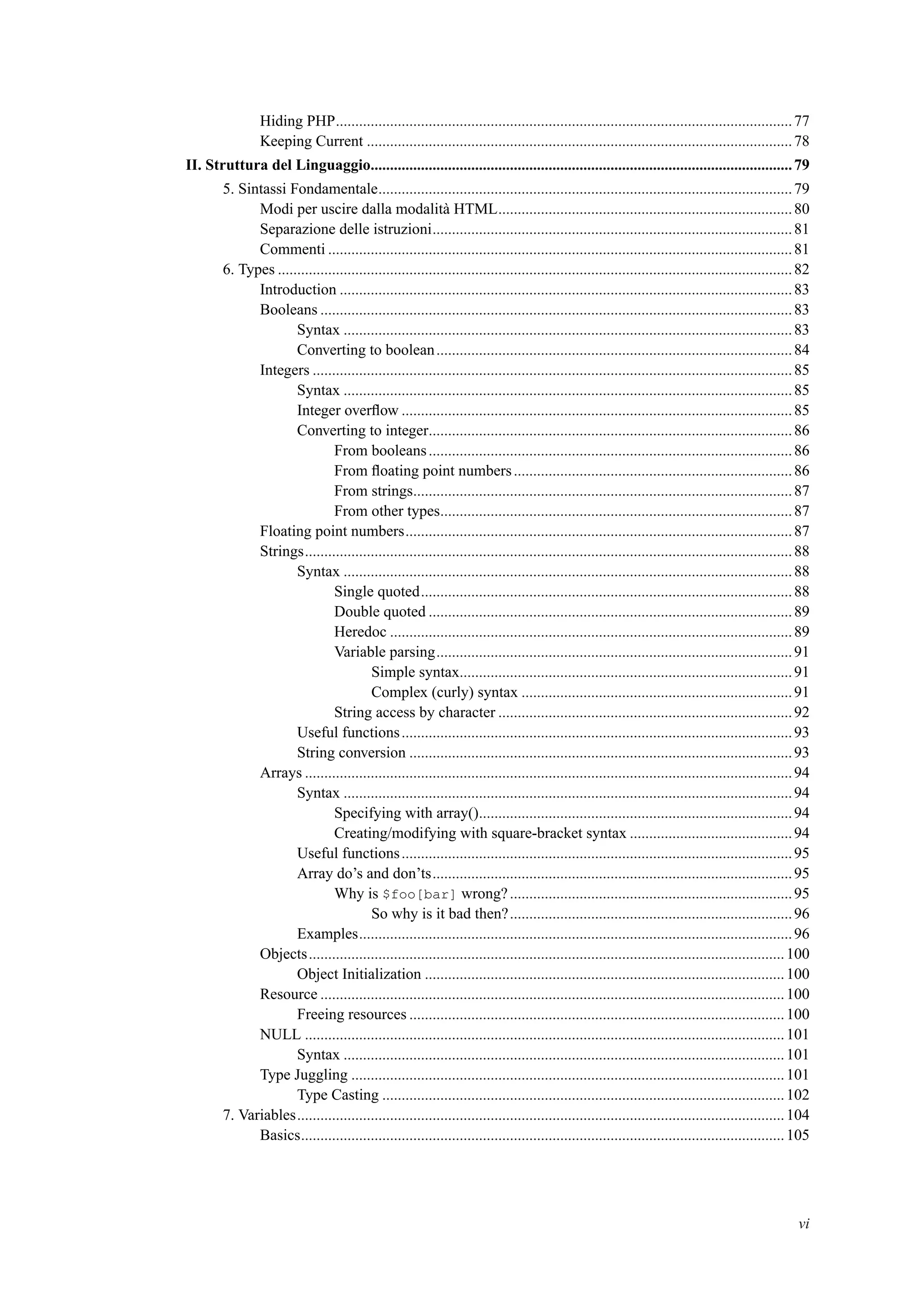 Hiding PHP......................................................................................................................77
Keeping Current ..............................................................................................................78
II. Struttura del Linguaggio.............................................................................................................79
5. Sintassi Fondamentale...........................................................................................................79
Modi per uscire dalla modalità HTML............................................................................80
Separazione delle istruzioni.............................................................................................81
Commenti ........................................................................................................................81
6. Types .....................................................................................................................................82
Introduction .....................................................................................................................83
Booleans ..........................................................................................................................83
Syntax ....................................................................................................................83
Converting to boolean............................................................................................84
Integers ............................................................................................................................85
Syntax ....................................................................................................................85
Integer overﬂow .....................................................................................................85
Converting to integer..............................................................................................86
From booleans..............................................................................................86
From ﬂoating point numbers........................................................................86
From strings..................................................................................................87
From other types...........................................................................................87
Floating point numbers....................................................................................................87
Strings..............................................................................................................................88
Syntax ....................................................................................................................88
Single quoted................................................................................................88
Double quoted ..............................................................................................89
Heredoc ........................................................................................................89
Variable parsing............................................................................................91
Simple syntax......................................................................................91
Complex (curly) syntax ......................................................................91
String access by character ............................................................................92
Useful functions.....................................................................................................93
String conversion ...................................................................................................93
Arrays ..............................................................................................................................94
Syntax ....................................................................................................................94
Specifying with array().................................................................................94
Creating/modifying with square-bracket syntax ..........................................94
Useful functions.....................................................................................................95
Array do’s and don’ts.............................................................................................95
Why is $foo[bar] wrong?.........................................................................95
So why is it bad then?.........................................................................96
Examples................................................................................................................96
Objects...........................................................................................................................100
Object Initialization .............................................................................................100
Resource ........................................................................................................................100
Freeing resources .................................................................................................100
NULL ............................................................................................................................101
Syntax ..................................................................................................................101
Type Juggling ................................................................................................................101
Type Casting ........................................................................................................102
7. Variables..............................................................................................................................104
Basics.............................................................................................................................105
vi
 