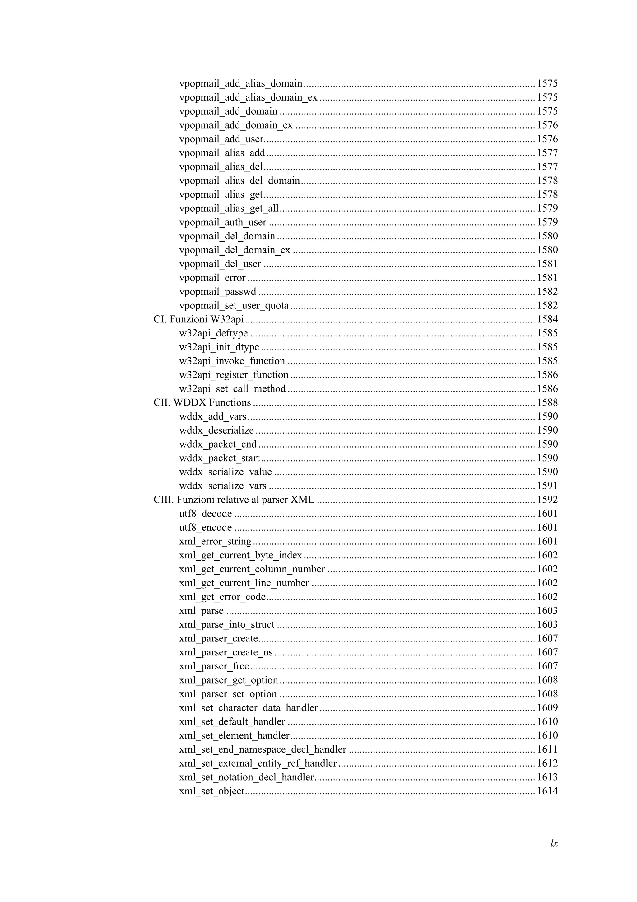 vpopmail_add_alias_domain.......................................................................................1575
vpopmail_add_alias_domain_ex .................................................................................1575
vpopmail_add_domain ................................................................................................1575
vpopmail_add_domain_ex ..........................................................................................1576
vpopmail_add_user......................................................................................................1576
vpopmail_alias_add.....................................................................................................1577
vpopmail_alias_del......................................................................................................1577
vpopmail_alias_del_domain........................................................................................1578
vpopmail_alias_get......................................................................................................1578
vpopmail_alias_get_all................................................................................................1579
vpopmail_auth_user ....................................................................................................1579
vpopmail_del_domain.................................................................................................1580
vpopmail_del_domain_ex ...........................................................................................1580
vpopmail_del_user ......................................................................................................1581
vpopmail_error ............................................................................................................1581
vpopmail_passwd ........................................................................................................1582
vpopmail_set_user_quota............................................................................................1582
CI. Funzioni W32api.............................................................................................................1584
w32api_deftype ...........................................................................................................1585
w32api_init_dtype.......................................................................................................1585
w32api_invoke_function .............................................................................................1585
w32api_register_function............................................................................................1586
w32api_set_call_method .............................................................................................1586
CII. WDDX Functions ..........................................................................................................1588
wddx_add_vars............................................................................................................1590
wddx_deserialize .........................................................................................................1590
wddx_packet_end........................................................................................................1590
wddx_packet_start.......................................................................................................1590
wddx_serialize_value ..................................................................................................1590
wddx_serialize_vars ....................................................................................................1591
CIII. Funzioni relative al parser XML ..................................................................................1592
utf8_decode .................................................................................................................1601
utf8_encode .................................................................................................................1601
xml_error_string..........................................................................................................1601
xml_get_current_byte_index.......................................................................................1602
xml_get_current_column_number ..............................................................................1602
xml_get_current_line_number ....................................................................................1602
xml_get_error_code.....................................................................................................1602
xml_parse ....................................................................................................................1603
xml_parse_into_struct .................................................................................................1603
xml_parser_create........................................................................................................1607
xml_parser_create_ns..................................................................................................1607
xml_parser_free...........................................................................................................1607
xml_parser_get_option................................................................................................1608
xml_parser_set_option ................................................................................................1608
xml_set_character_data_handler .................................................................................1609
xml_set_default_handler .............................................................................................1610
xml_set_element_handler............................................................................................1610
xml_set_end_namespace_decl_handler ......................................................................1611
xml_set_external_entity_ref_handler..........................................................................1612
xml_set_notation_decl_handler...................................................................................1613
xml_set_object.............................................................................................................1614
lx
 