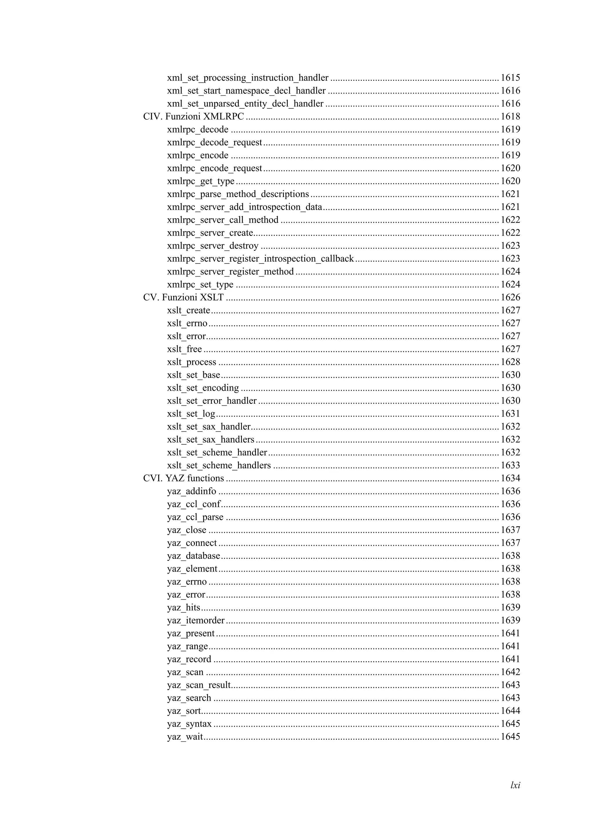 xml_set_processing_instruction_handler ....................................................................1615
xml_set_start_namespace_decl_handler .....................................................................1616
xml_set_unparsed_entity_decl_handler ......................................................................1616
CIV. Funzioni XMLRPC ......................................................................................................1618
xmlrpc_decode ............................................................................................................1619
xmlrpc_decode_request...............................................................................................1619
xmlrpc_encode ............................................................................................................1619
xmlrpc_encode_request...............................................................................................1620
xmlrpc_get_type..........................................................................................................1620
xmlrpc_parse_method_descriptions............................................................................1621
xmlrpc_server_add_introspection_data.......................................................................1621
xmlrpc_server_call_method ........................................................................................1622
xmlrpc_server_create...................................................................................................1622
xmlrpc_server_destroy ................................................................................................1623
xmlrpc_server_register_introspection_callback..........................................................1623
xmlrpc_server_register_method ..................................................................................1624
xmlrpc_set_type ..........................................................................................................1624
CV. Funzioni XSLT ..............................................................................................................1626
xslt_create....................................................................................................................1627
xslt_errno.....................................................................................................................1627
xslt_error......................................................................................................................1627
xslt_free .......................................................................................................................1627
xslt_process .................................................................................................................1628
xslt_set_base................................................................................................................1630
xslt_set_encoding ........................................................................................................1630
xslt_set_error_handler .................................................................................................1630
xslt_set_log..................................................................................................................1631
xslt_set_sax_handler....................................................................................................1632
xslt_set_sax_handlers..................................................................................................1632
xslt_set_scheme_handler.............................................................................................1632
xslt_set_scheme_handlers ...........................................................................................1633
CVI. YAZ functions ..............................................................................................................1634
yaz_addinfo .................................................................................................................1636
yaz_ccl_conf................................................................................................................1636
yaz_ccl_parse ..............................................................................................................1636
yaz_close .....................................................................................................................1637
yaz_connect .................................................................................................................1637
yaz_database................................................................................................................1638
yaz_element.................................................................................................................1638
yaz_errno .....................................................................................................................1638
yaz_error......................................................................................................................1638
yaz_hits........................................................................................................................1639
yaz_itemorder..............................................................................................................1639
yaz_present..................................................................................................................1641
yaz_range.....................................................................................................................1641
yaz_record ...................................................................................................................1641
yaz_scan ......................................................................................................................1642
yaz_scan_result............................................................................................................1643
yaz_search ...................................................................................................................1643
yaz_sort........................................................................................................................1644
yaz_syntax ...................................................................................................................1645
yaz_wait.......................................................................................................................1645
lxi
 