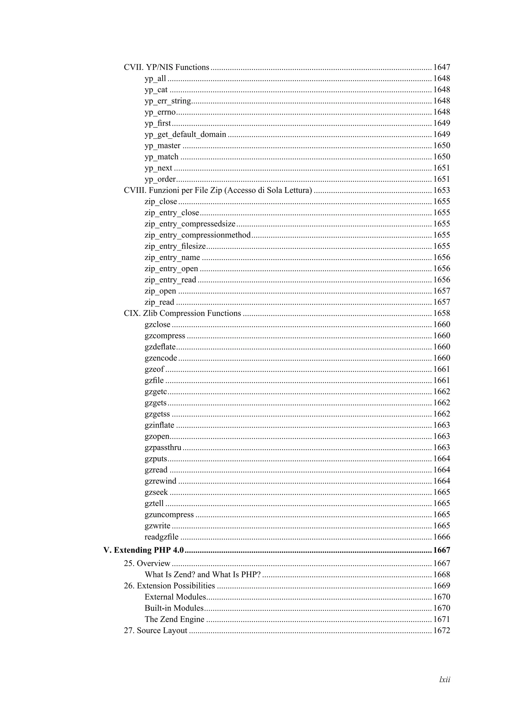 CVII. YP/NIS Functions.......................................................................................................1647
yp_all...........................................................................................................................1648
yp_cat ..........................................................................................................................1648
yp_err_string................................................................................................................1648
yp_errno.......................................................................................................................1648
yp_ﬁrst.........................................................................................................................1649
yp_get_default_domain ...............................................................................................1649
yp_master ....................................................................................................................1650
yp_match .....................................................................................................................1650
yp_next ........................................................................................................................1651
yp_order.......................................................................................................................1651
CVIII. Funzioni per File Zip (Accesso di Sola Lettura) .......................................................1653
zip_close......................................................................................................................1655
zip_entry_close............................................................................................................1655
zip_entry_compressedsize...........................................................................................1655
zip_entry_compressionmethod....................................................................................1655
zip_entry_ﬁlesize.........................................................................................................1655
zip_entry_name ...........................................................................................................1656
zip_entry_open ............................................................................................................1656
zip_entry_read .............................................................................................................1656
zip_open ......................................................................................................................1657
zip_read .......................................................................................................................1657
CIX. Zlib Compression Functions ........................................................................................1658
gzclose .........................................................................................................................1660
gzcompress ..................................................................................................................1660
gzdeﬂate.......................................................................................................................1660
gzencode......................................................................................................................1660
gzeof ............................................................................................................................1661
gzﬁle ............................................................................................................................1661
gzgetc...........................................................................................................................1662
gzgets...........................................................................................................................1662
gzgetss .........................................................................................................................1662
gzinﬂate .......................................................................................................................1663
gzopen..........................................................................................................................1663
gzpassthru....................................................................................................................1663
gzputs...........................................................................................................................1664
gzread ..........................................................................................................................1664
gzrewind ......................................................................................................................1664
gzseek ..........................................................................................................................1665
gztell ............................................................................................................................1665
gzuncompress ..............................................................................................................1665
gzwrite .........................................................................................................................1665
readgzﬁle .....................................................................................................................1666
V. Extending PHP 4.0...................................................................................................................1667
25. Overview.........................................................................................................................1667
What Is Zend? and What Is PHP? ...............................................................................1668
26. Extension Possibilities ....................................................................................................1669
External Modules.........................................................................................................1670
Built-in Modules..........................................................................................................1670
The Zend Engine .........................................................................................................1671
27. Source Layout .................................................................................................................1672
lxii
 