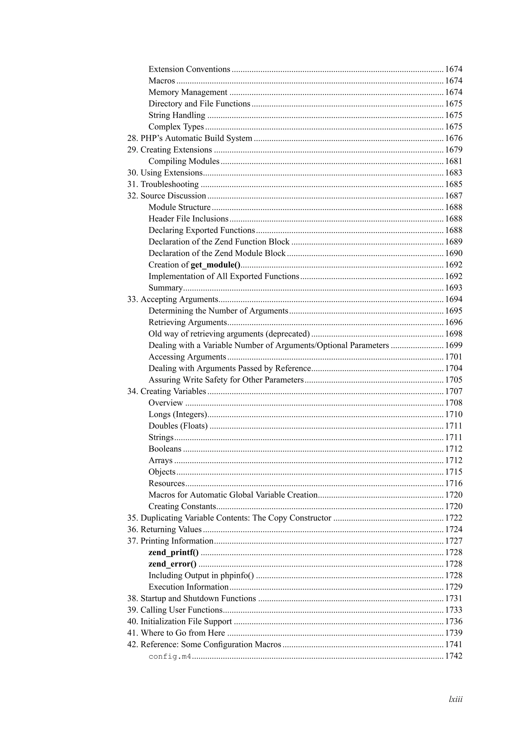 Extension Conventions................................................................................................1674
Macros .........................................................................................................................1674
Memory Management .................................................................................................1674
Directory and File Functions.......................................................................................1675
String Handling ...........................................................................................................1675
Complex Types............................................................................................................1675
28. PHP’s Automatic Build System ......................................................................................1676
29. Creating Extensions ........................................................................................................1679
Compiling Modules.....................................................................................................1681
30. Using Extensions.............................................................................................................1683
31. Troubleshooting ..............................................................................................................1685
32. Source Discussion...........................................................................................................1687
Module Structure.........................................................................................................1688
Header File Inclusions.................................................................................................1688
Declaring Exported Functions.....................................................................................1688
Declaration of the Zend Function Block .....................................................................1689
Declaration of the Zend Module Block.......................................................................1690
Creation of get_module()............................................................................................1692
Implementation of All Exported Functions.................................................................1692
Summary......................................................................................................................1693
33. Accepting Arguments......................................................................................................1694
Determining the Number of Arguments......................................................................1695
Retrieving Arguments..................................................................................................1696
Old way of retrieving arguments (deprecated) ............................................................1698
Dealing with a Variable Number of Arguments/Optional Parameters ........................1699
Accessing Arguments..................................................................................................1701
Dealing with Arguments Passed by Reference............................................................1704
Assuring Write Safety for Other Parameters...............................................................1705
34. Creating Variables...........................................................................................................1707
Overview .....................................................................................................................1708
Longs (Integers)...........................................................................................................1710
Doubles (Floats) ..........................................................................................................1711
Strings..........................................................................................................................1711
Booleans ......................................................................................................................1712
Arrays ..........................................................................................................................1712
Objects.........................................................................................................................1715
Resources.....................................................................................................................1716
Macros for Automatic Global Variable Creation.........................................................1720
Creating Constants.......................................................................................................1720
35. Duplicating Variable Contents: The Copy Constructor ..................................................1722
36. Returning Values.............................................................................................................1724
37. Printing Information........................................................................................................1727
zend_printf() ..............................................................................................................1728
zend_error() ...............................................................................................................1728
Including Output in phpinfo() .....................................................................................1728
Execution Information.................................................................................................1729
38. Startup and Shutdown Functions ....................................................................................1731
39. Calling User Functions....................................................................................................1733
40. Initialization File Support ...............................................................................................1736
41. Where to Go from Here ..................................................................................................1739
42. Reference: Some Conﬁguration Macros.........................................................................1741
config.m4..................................................................................................................1742
lxiii
 