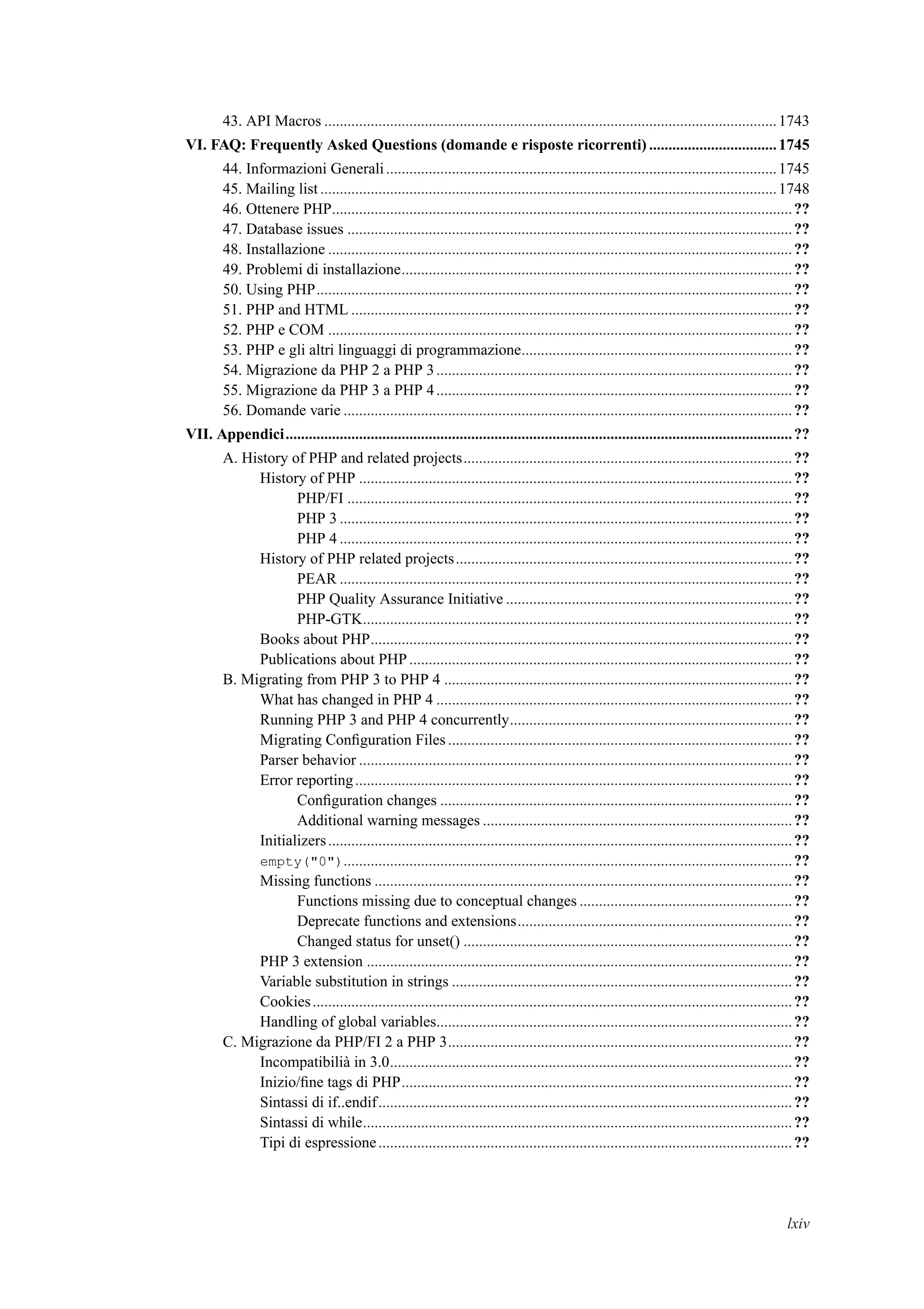 43. API Macros .....................................................................................................................1743
VI. FAQ: Frequently Asked Questions (domande e risposte ricorrenti) .................................1745
44. Informazioni Generali.....................................................................................................1745
45. Mailing list ......................................................................................................................1748
46. Ottenere PHP.......................................................................................................................??
47. Database issues ...................................................................................................................??
48. Installazione ........................................................................................................................??
49. Problemi di installazione.....................................................................................................??
50. Using PHP...........................................................................................................................??
51. PHP and HTML ..................................................................................................................??
52. PHP e COM ........................................................................................................................??
53. PHP e gli altri linguaggi di programmazione......................................................................??
54. Migrazione da PHP 2 a PHP 3............................................................................................??
55. Migrazione da PHP 3 a PHP 4............................................................................................??
56. Domande varie ....................................................................................................................??
VII. Appendici...................................................................................................................................??
A. History of PHP and related projects.....................................................................................??
History of PHP ................................................................................................................??
PHP/FI ...................................................................................................................??
PHP 3 .....................................................................................................................??
PHP 4 .....................................................................................................................??
History of PHP related projects.......................................................................................??
PEAR .....................................................................................................................??
PHP Quality Assurance Initiative ..........................................................................??
PHP-GTK...............................................................................................................??
Books about PHP.............................................................................................................??
Publications about PHP...................................................................................................??
B. Migrating from PHP 3 to PHP 4 ..........................................................................................??
What has changed in PHP 4 ............................................................................................??
Running PHP 3 and PHP 4 concurrently.........................................................................??
Migrating Conﬁguration Files.........................................................................................??
Parser behavior ................................................................................................................??
Error reporting.................................................................................................................??
Conﬁguration changes ...........................................................................................??
Additional warning messages ................................................................................??
Initializers........................................................................................................................??
empty("0")....................................................................................................................??
Missing functions ............................................................................................................??
Functions missing due to conceptual changes .......................................................??
Deprecate functions and extensions.......................................................................??
Changed status for unset() .....................................................................................??
PHP 3 extension ..............................................................................................................??
Variable substitution in strings ........................................................................................??
Cookies............................................................................................................................??
Handling of global variables............................................................................................??
C. Migrazione da PHP/FI 2 a PHP 3.........................................................................................??
Incompatibilià in 3.0........................................................................................................??
Inizio/ﬁne tags di PHP.....................................................................................................??
Sintassi di if..endif...........................................................................................................??
Sintassi di while...............................................................................................................??
Tipi di espressione...........................................................................................................??
lxiv
 