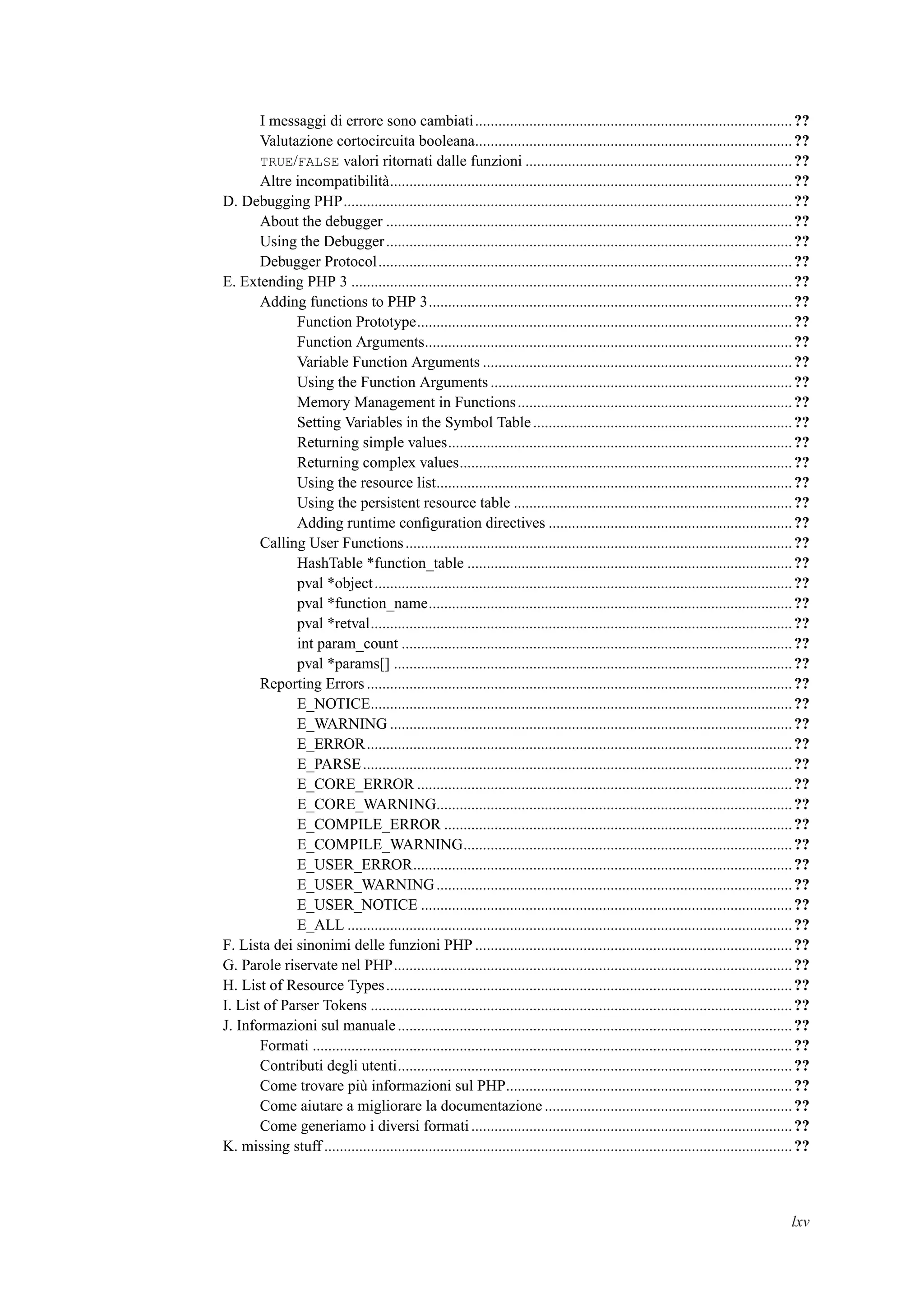 I messaggi di errore sono cambiati..................................................................................??
Valutazione cortocircuita booleana..................................................................................??
TRUE/FALSE valori ritornati dalle funzioni .....................................................................??
Altre incompatibilità........................................................................................................??
D. Debugging PHP....................................................................................................................??
About the debugger .........................................................................................................??
Using the Debugger.........................................................................................................??
Debugger Protocol...........................................................................................................??
E. Extending PHP 3 ..................................................................................................................??
Adding functions to PHP 3..............................................................................................??
Function Prototype.................................................................................................??
Function Arguments...............................................................................................??
Variable Function Arguments ................................................................................??
Using the Function Arguments ..............................................................................??
Memory Management in Functions.......................................................................??
Setting Variables in the Symbol Table...................................................................??
Returning simple values.........................................................................................??
Returning complex values......................................................................................??
Using the resource list............................................................................................??
Using the persistent resource table ........................................................................??
Adding runtime conﬁguration directives ...............................................................??
Calling User Functions....................................................................................................??
HashTable *function_table ....................................................................................??
pval *object............................................................................................................??
pval *function_name..............................................................................................??
pval *retval.............................................................................................................??
int param_count .....................................................................................................??
pval *params[] .......................................................................................................??
Reporting Errors ..............................................................................................................??
E_NOTICE.............................................................................................................??
E_WARNING ........................................................................................................??
E_ERROR..............................................................................................................??
E_PARSE...............................................................................................................??
E_CORE_ERROR .................................................................................................??
E_CORE_WARNING............................................................................................??
E_COMPILE_ERROR ..........................................................................................??
E_COMPILE_WARNING.....................................................................................??
E_USER_ERROR..................................................................................................??
E_USER_WARNING............................................................................................??
E_USER_NOTICE ................................................................................................??
E_ALL ...................................................................................................................??
F. Lista dei sinonimi delle funzioni PHP ..................................................................................??
G. Parole riservate nel PHP.......................................................................................................??
H. List of Resource Types.........................................................................................................??
I. List of Parser Tokens .............................................................................................................??
J. Informazioni sul manuale......................................................................................................??
Formati ............................................................................................................................??
Contributi degli utenti......................................................................................................??
Come trovare più informazioni sul PHP..........................................................................??
Come aiutare a migliorare la documentazione ................................................................??
Come generiamo i diversi formati...................................................................................??
K. missing stuff .........................................................................................................................??
lxv
 