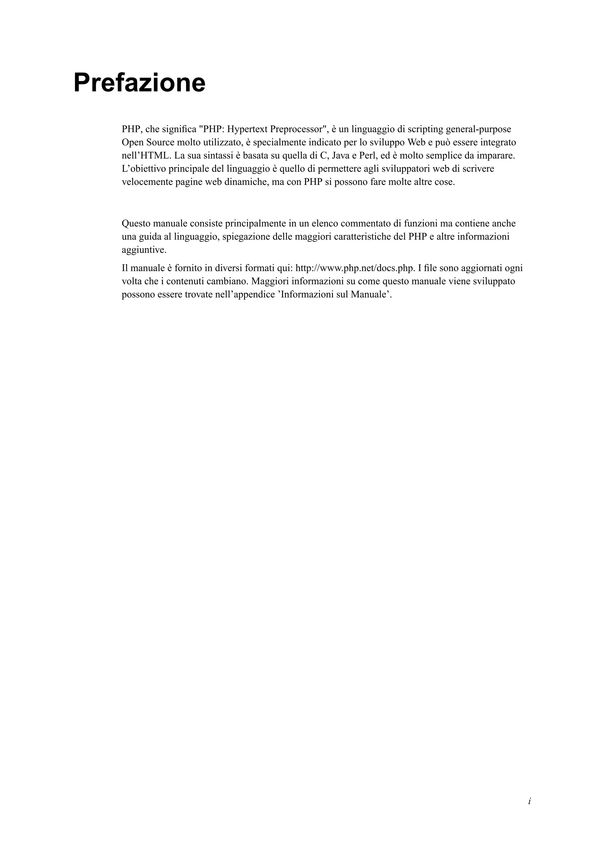 Prefazione
PHP, che signiﬁca "PHP: Hypertext Preprocessor", è un linguaggio di scripting general-purpose
Open Source molto utilizzato, è specialmente indicato per lo sviluppo Web e può essere integrato
nell’HTML. La sua sintassi è basata su quella di C, Java e Perl, ed è molto semplice da imparare.
L’obiettivo principale del linguaggio è quello di permettere agli sviluppatori web di scrivere
velocemente pagine web dinamiche, ma con PHP si possono fare molte altre cose.
Questo manuale consiste principalmente in un elenco commentato di funzioni ma contiene anche
una guida al linguaggio, spiegazione delle maggiori caratteristiche del PHP e altre informazioni
aggiuntive.
Il manuale è fornito in diversi formati qui: http://www.php.net/docs.php. I ﬁle sono aggiornati ogni
volta che i contenuti cambiano. Maggiori informazioni su come questo manuale viene sviluppato
possono essere trovate nell’appendice ’Informazioni sul Manuale’.
i
 