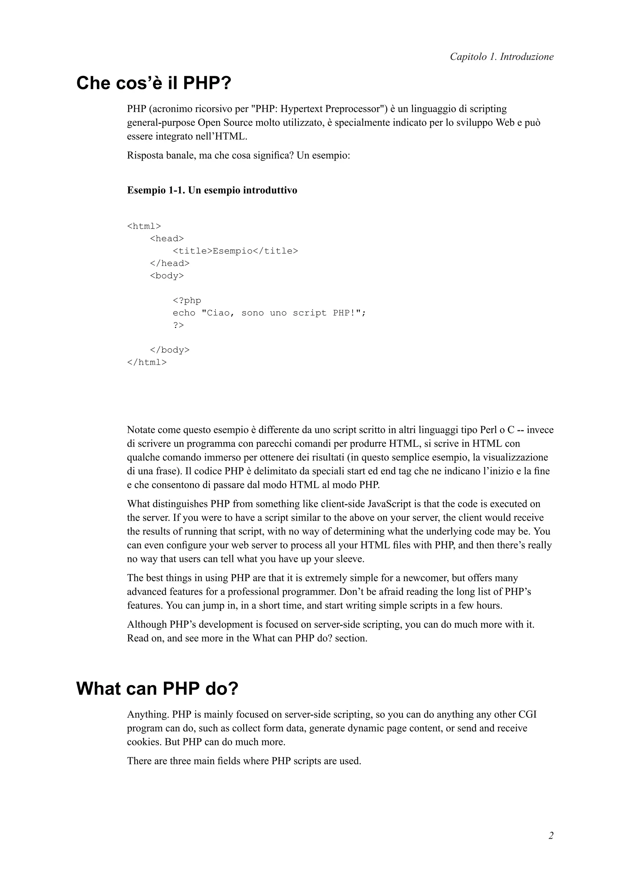 Capitolo 1. Introduzione
Che cos’è il PHP?
PHP (acronimo ricorsivo per "PHP: Hypertext Preprocessor") è un linguaggio di scripting
general-purpose Open Source molto utilizzato, è specialmente indicato per lo sviluppo Web e può
essere integrato nell’HTML.
Risposta banale, ma che cosa signiﬁca? Un esempio:
Esempio 1-1. Un esempio introduttivo
<html>
<head>
<title>Esempio</title>
</head>
<body>
<?php
echo "Ciao, sono uno script PHP!";
?>
</body>
</html>
Notate come questo esempio è differente da uno script scritto in altri linguaggi tipo Perl o C -- invece
di scrivere un programma con parecchi comandi per produrre HTML, si scrive in HTML con
qualche comando immerso per ottenere dei risultati (in questo semplice esempio, la visualizzazione
di una frase). Il codice PHP è delimitato da speciali start ed end tag che ne indicano l’inizio e la ﬁne
e che consentono di passare dal modo HTML al modo PHP.
What distinguishes PHP from something like client-side JavaScript is that the code is executed on
the server. If you were to have a script similar to the above on your server, the client would receive
the results of running that script, with no way of determining what the underlying code may be. You
can even conﬁgure your web server to process all your HTML ﬁles with PHP, and then there’s really
no way that users can tell what you have up your sleeve.
The best things in using PHP are that it is extremely simple for a newcomer, but offers many
advanced features for a professional programmer. Don’t be afraid reading the long list of PHP’s
features. You can jump in, in a short time, and start writing simple scripts in a few hours.
Although PHP’s development is focused on server-side scripting, you can do much more with it.
Read on, and see more in the What can PHP do? section.
What can PHP do?
Anything. PHP is mainly focused on server-side scripting, so you can do anything any other CGI
program can do, such as collect form data, generate dynamic page content, or send and receive
cookies. But PHP can do much more.
There are three main ﬁelds where PHP scripts are used.
2
 