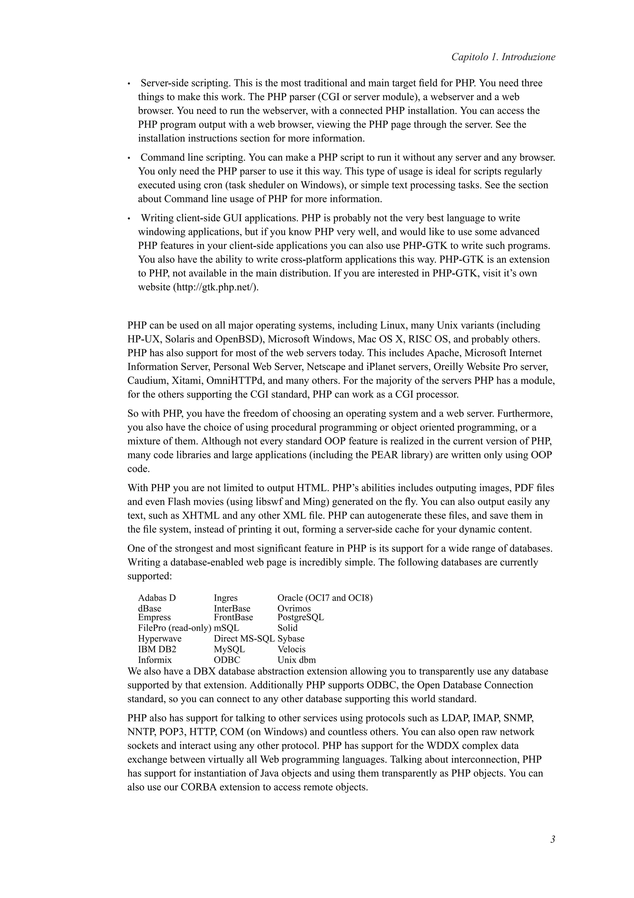 Capitolo 1. Introduzione
• Server-side scripting. This is the most traditional and main target ﬁeld for PHP. You need three
things to make this work. The PHP parser (CGI or server module), a webserver and a web
browser. You need to run the webserver, with a connected PHP installation. You can access the
PHP program output with a web browser, viewing the PHP page through the server. See the
installation instructions section for more information.
• Command line scripting. You can make a PHP script to run it without any server and any browser.
You only need the PHP parser to use it this way. This type of usage is ideal for scripts regularly
executed using cron (task sheduler on Windows), or simple text processing tasks. See the section
about Command line usage of PHP for more information.
• Writing client-side GUI applications. PHP is probably not the very best language to write
windowing applications, but if you know PHP very well, and would like to use some advanced
PHP features in your client-side applications you can also use PHP-GTK to write such programs.
You also have the ability to write cross-platform applications this way. PHP-GTK is an extension
to PHP, not available in the main distribution. If you are interested in PHP-GTK, visit it’s own
website (http://gtk.php.net/).
PHP can be used on all major operating systems, including Linux, many Unix variants (including
HP-UX, Solaris and OpenBSD), Microsoft Windows, Mac OS X, RISC OS, and probably others.
PHP has also support for most of the web servers today. This includes Apache, Microsoft Internet
Information Server, Personal Web Server, Netscape and iPlanet servers, Oreilly Website Pro server,
Caudium, Xitami, OmniHTTPd, and many others. For the majority of the servers PHP has a module,
for the others supporting the CGI standard, PHP can work as a CGI processor.
So with PHP, you have the freedom of choosing an operating system and a web server. Furthermore,
you also have the choice of using procedural programming or object oriented programming, or a
mixture of them. Although not every standard OOP feature is realized in the current version of PHP,
many code libraries and large applications (including the PEAR library) are written only using OOP
code.
With PHP you are not limited to output HTML. PHP’s abilities includes outputing images, PDF ﬁles
and even Flash movies (using libswf and Ming) generated on the ﬂy. You can also output easily any
text, such as XHTML and any other XML ﬁle. PHP can autogenerate these ﬁles, and save them in
the ﬁle system, instead of printing it out, forming a server-side cache for your dynamic content.
One of the strongest and most signiﬁcant feature in PHP is its support for a wide range of databases.
Writing a database-enabled web page is incredibly simple. The following databases are currently
supported:
Adabas D Ingres Oracle (OCI7 and OCI8)
dBase InterBase Ovrimos
Empress FrontBase PostgreSQL
FilePro (read-only) mSQL Solid
Hyperwave Direct MS-SQL Sybase
IBM DB2 MySQL Velocis
Informix ODBC Unix dbm
We also have a DBX database abstraction extension allowing you to transparently use any database
supported by that extension. Additionally PHP supports ODBC, the Open Database Connection
standard, so you can connect to any other database supporting this world standard.
PHP also has support for talking to other services using protocols such as LDAP, IMAP, SNMP,
NNTP, POP3, HTTP, COM (on Windows) and countless others. You can also open raw network
sockets and interact using any other protocol. PHP has support for the WDDX complex data
exchange between virtually all Web programming languages. Talking about interconnection, PHP
has support for instantiation of Java objects and using them transparently as PHP objects. You can
also use our CORBA extension to access remote objects.
3
 