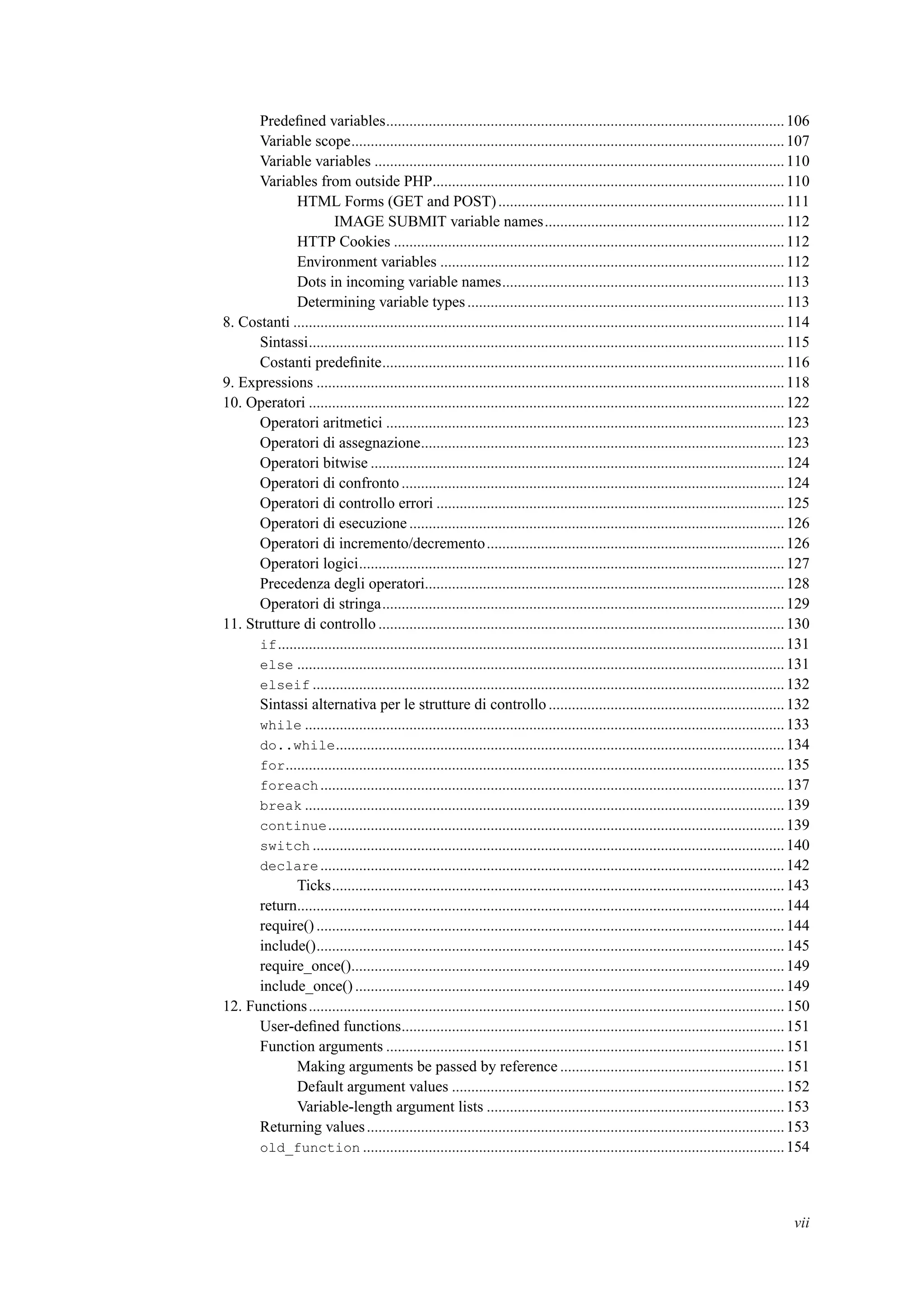 Predeﬁned variables.......................................................................................................106
Variable scope................................................................................................................107
Variable variables ..........................................................................................................110
Variables from outside PHP...........................................................................................110
HTML Forms (GET and POST)..........................................................................111
IMAGE SUBMIT variable names..............................................................112
HTTP Cookies .....................................................................................................112
Environment variables .........................................................................................112
Dots in incoming variable names.........................................................................113
Determining variable types..................................................................................113
8. Costanti ...............................................................................................................................114
Sintassi...........................................................................................................................115
Costanti predeﬁnite........................................................................................................116
9. Expressions .........................................................................................................................118
10. Operatori ...........................................................................................................................122
Operatori aritmetici .......................................................................................................123
Operatori di assegnazione..............................................................................................123
Operatori bitwise ...........................................................................................................124
Operatori di confronto ...................................................................................................124
Operatori di controllo errori ..........................................................................................125
Operatori di esecuzione .................................................................................................126
Operatori di incremento/decremento.............................................................................126
Operatori logici..............................................................................................................127
Precedenza degli operatori.............................................................................................128
Operatori di stringa........................................................................................................129
11. Strutture di controllo .........................................................................................................130
if...................................................................................................................................131
else ..............................................................................................................................131
elseif ..........................................................................................................................132
Sintassi alternativa per le strutture di controllo.............................................................132
while ............................................................................................................................133
do..while....................................................................................................................134
for.................................................................................................................................135
foreach........................................................................................................................137
break ............................................................................................................................139
continue......................................................................................................................139
switch ..........................................................................................................................140
declare........................................................................................................................142
Ticks.....................................................................................................................143
return..............................................................................................................................144
require() .........................................................................................................................144
include().........................................................................................................................145
require_once()................................................................................................................149
include_once() ...............................................................................................................149
12. Functions...........................................................................................................................150
User-deﬁned functions...................................................................................................151
Function arguments .......................................................................................................151
Making arguments be passed by reference ..........................................................151
Default argument values ......................................................................................152
Variable-length argument lists .............................................................................153
Returning values............................................................................................................153
old_function .............................................................................................................154
vii
 