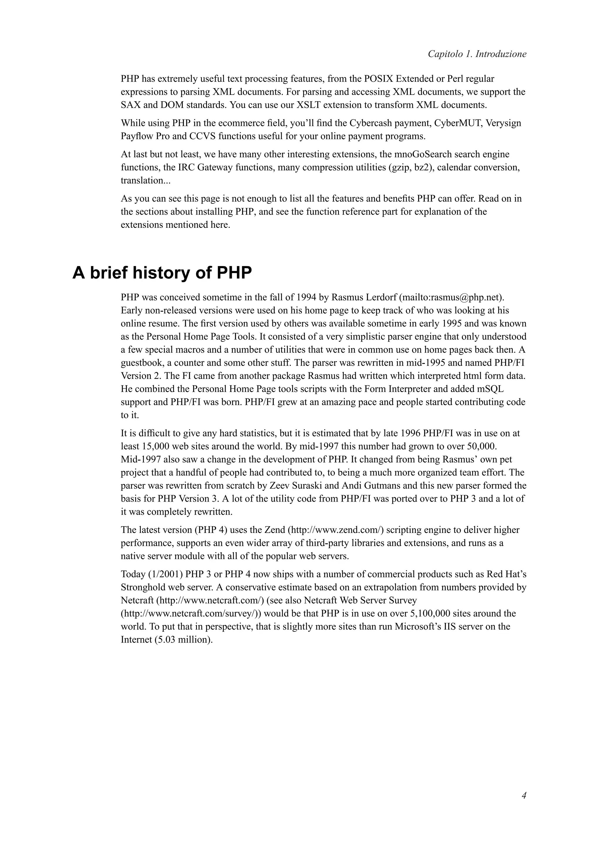 Capitolo 1. Introduzione
PHP has extremely useful text processing features, from the POSIX Extended or Perl regular
expressions to parsing XML documents. For parsing and accessing XML documents, we support the
SAX and DOM standards. You can use our XSLT extension to transform XML documents.
While using PHP in the ecommerce ﬁeld, you’ll ﬁnd the Cybercash payment, CyberMUT, Verysign
Payﬂow Pro and CCVS functions useful for your online payment programs.
At last but not least, we have many other interesting extensions, the mnoGoSearch search engine
functions, the IRC Gateway functions, many compression utilities (gzip, bz2), calendar conversion,
translation...
As you can see this page is not enough to list all the features and beneﬁts PHP can offer. Read on in
the sections about installing PHP, and see the function reference part for explanation of the
extensions mentioned here.
A brief history of PHP
PHP was conceived sometime in the fall of 1994 by Rasmus Lerdorf (mailto:rasmus@php.net).
Early non-released versions were used on his home page to keep track of who was looking at his
online resume. The ﬁrst version used by others was available sometime in early 1995 and was known
as the Personal Home Page Tools. It consisted of a very simplistic parser engine that only understood
a few special macros and a number of utilities that were in common use on home pages back then. A
guestbook, a counter and some other stuff. The parser was rewritten in mid-1995 and named PHP/FI
Version 2. The FI came from another package Rasmus had written which interpreted html form data.
He combined the Personal Home Page tools scripts with the Form Interpreter and added mSQL
support and PHP/FI was born. PHP/FI grew at an amazing pace and people started contributing code
to it.
It is difﬁcult to give any hard statistics, but it is estimated that by late 1996 PHP/FI was in use on at
least 15,000 web sites around the world. By mid-1997 this number had grown to over 50,000.
Mid-1997 also saw a change in the development of PHP. It changed from being Rasmus’ own pet
project that a handful of people had contributed to, to being a much more organized team effort. The
parser was rewritten from scratch by Zeev Suraski and Andi Gutmans and this new parser formed the
basis for PHP Version 3. A lot of the utility code from PHP/FI was ported over to PHP 3 and a lot of
it was completely rewritten.
The latest version (PHP 4) uses the Zend (http://www.zend.com/) scripting engine to deliver higher
performance, supports an even wider array of third-party libraries and extensions, and runs as a
native server module with all of the popular web servers.
Today (1/2001) PHP 3 or PHP 4 now ships with a number of commercial products such as Red Hat’s
Stronghold web server. A conservative estimate based on an extrapolation from numbers provided by
Netcraft (http://www.netcraft.com/) (see also Netcraft Web Server Survey
(http://www.netcraft.com/survey/)) would be that PHP is in use on over 5,100,000 sites around the
world. To put that in perspective, that is slightly more sites than run Microsoft’s IIS server on the
Internet (5.03 million).
4
 