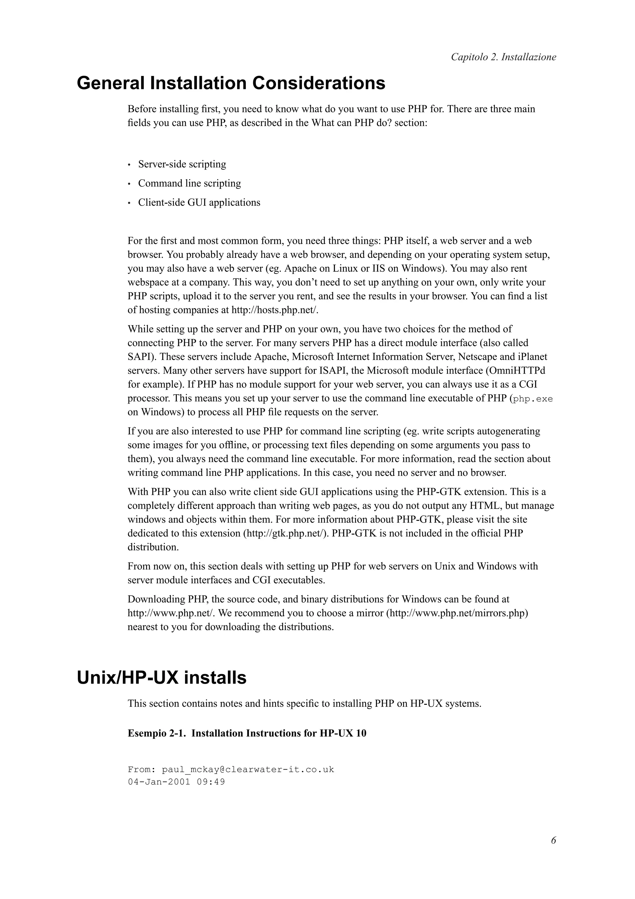 Capitolo 2. Installazione
General Installation Considerations
Before installing ﬁrst, you need to know what do you want to use PHP for. There are three main
ﬁelds you can use PHP, as described in the What can PHP do? section:
• Server-side scripting
• Command line scripting
• Client-side GUI applications
For the ﬁrst and most common form, you need three things: PHP itself, a web server and a web
browser. You probably already have a web browser, and depending on your operating system setup,
you may also have a web server (eg. Apache on Linux or IIS on Windows). You may also rent
webspace at a company. This way, you don’t need to set up anything on your own, only write your
PHP scripts, upload it to the server you rent, and see the results in your browser. You can ﬁnd a list
of hosting companies at http://hosts.php.net/.
While setting up the server and PHP on your own, you have two choices for the method of
connecting PHP to the server. For many servers PHP has a direct module interface (also called
SAPI). These servers include Apache, Microsoft Internet Information Server, Netscape and iPlanet
servers. Many other servers have support for ISAPI, the Microsoft module interface (OmniHTTPd
for example). If PHP has no module support for your web server, you can always use it as a CGI
processor. This means you set up your server to use the command line executable of PHP (php.exe
on Windows) to process all PHP ﬁle requests on the server.
If you are also interested to use PHP for command line scripting (eg. write scripts autogenerating
some images for you ofﬂine, or processing text ﬁles depending on some arguments you pass to
them), you always need the command line executable. For more information, read the section about
writing command line PHP applications. In this case, you need no server and no browser.
With PHP you can also write client side GUI applications using the PHP-GTK extension. This is a
completely different approach than writing web pages, as you do not output any HTML, but manage
windows and objects within them. For more information about PHP-GTK, please visit the site
dedicated to this extension (http://gtk.php.net/). PHP-GTK is not included in the ofﬁcial PHP
distribution.
From now on, this section deals with setting up PHP for web servers on Unix and Windows with
server module interfaces and CGI executables.
Downloading PHP, the source code, and binary distributions for Windows can be found at
http://www.php.net/. We recommend you to choose a mirror (http://www.php.net/mirrors.php)
nearest to you for downloading the distributions.
Unix/HP-UX installs
This section contains notes and hints speciﬁc to installing PHP on HP-UX systems.
Esempio 2-1. Installation Instructions for HP-UX 10
From: paul_mckay@clearwater-it.co.uk
04-Jan-2001 09:49
6
 