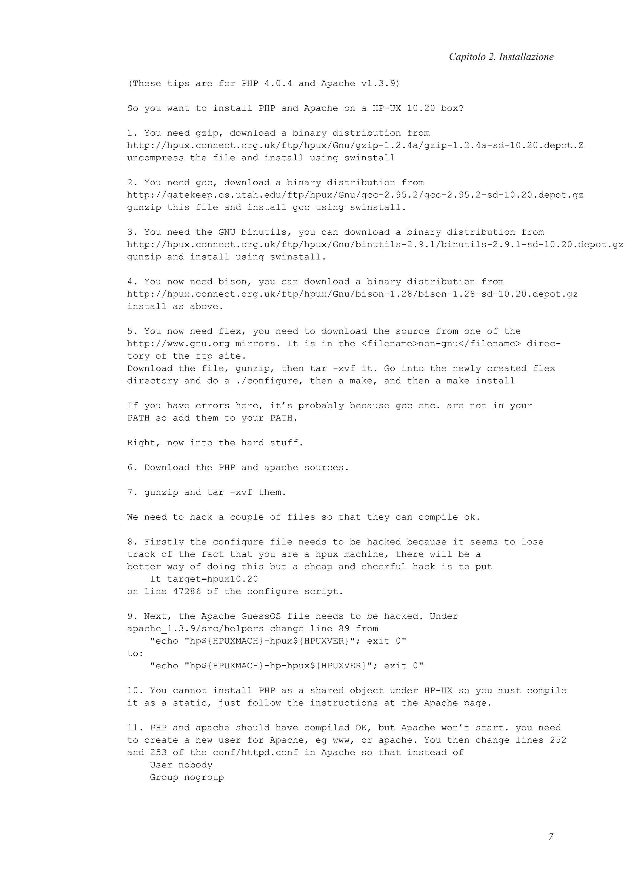 Capitolo 2. Installazione
(These tips are for PHP 4.0.4 and Apache v1.3.9)
So you want to install PHP and Apache on a HP-UX 10.20 box?
1. You need gzip, download a binary distribution from
http://hpux.connect.org.uk/ftp/hpux/Gnu/gzip-1.2.4a/gzip-1.2.4a-sd-10.20.depot.Z
uncompress the file and install using swinstall
2. You need gcc, download a binary distribution from
http://gatekeep.cs.utah.edu/ftp/hpux/Gnu/gcc-2.95.2/gcc-2.95.2-sd-10.20.depot.gz
gunzip this file and install gcc using swinstall.
3. You need the GNU binutils, you can download a binary distribution from
http://hpux.connect.org.uk/ftp/hpux/Gnu/binutils-2.9.1/binutils-2.9.1-sd-10.20.depot.gz
gunzip and install using swinstall.
4. You now need bison, you can download a binary distribution from
http://hpux.connect.org.uk/ftp/hpux/Gnu/bison-1.28/bison-1.28-sd-10.20.depot.gz
install as above.
5. You now need flex, you need to download the source from one of the
http://www.gnu.org mirrors. It is in the <filename>non-gnu</filename> direc-
tory of the ftp site.
Download the file, gunzip, then tar -xvf it. Go into the newly created flex
directory and do a ./configure, then a make, and then a make install
If you have errors here, it’s probably because gcc etc. are not in your
PATH so add them to your PATH.
Right, now into the hard stuff.
6. Download the PHP and apache sources.
7. gunzip and tar -xvf them.
We need to hack a couple of files so that they can compile ok.
8. Firstly the configure file needs to be hacked because it seems to lose
track of the fact that you are a hpux machine, there will be a
better way of doing this but a cheap and cheerful hack is to put
lt_target=hpux10.20
on line 47286 of the configure script.
9. Next, the Apache GuessOS file needs to be hacked. Under
apache_1.3.9/src/helpers change line 89 from
"echo "hp${HPUXMACH}-hpux${HPUXVER}"; exit 0"
to:
"echo "hp${HPUXMACH}-hp-hpux${HPUXVER}"; exit 0"
10. You cannot install PHP as a shared object under HP-UX so you must compile
it as a static, just follow the instructions at the Apache page.
11. PHP and apache should have compiled OK, but Apache won’t start. you need
to create a new user for Apache, eg www, or apache. You then change lines 252
and 253 of the conf/httpd.conf in Apache so that instead of
User nobody
Group nogroup
7
 