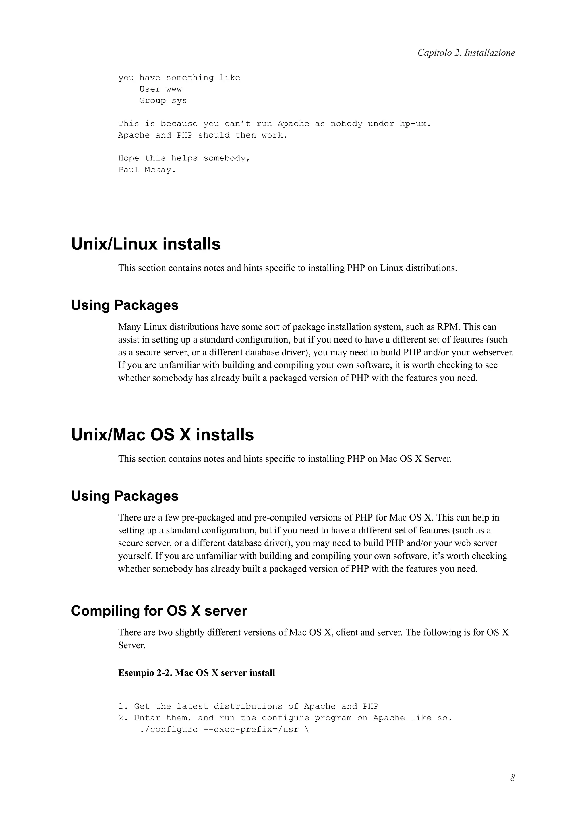 Capitolo 2. Installazione
you have something like
User www
Group sys
This is because you can’t run Apache as nobody under hp-ux.
Apache and PHP should then work.
Hope this helps somebody,
Paul Mckay.
Unix/Linux installs
This section contains notes and hints speciﬁc to installing PHP on Linux distributions.
Using Packages
Many Linux distributions have some sort of package installation system, such as RPM. This can
assist in setting up a standard conﬁguration, but if you need to have a different set of features (such
as a secure server, or a different database driver), you may need to build PHP and/or your webserver.
If you are unfamiliar with building and compiling your own software, it is worth checking to see
whether somebody has already built a packaged version of PHP with the features you need.
Unix/Mac OS X installs
This section contains notes and hints speciﬁc to installing PHP on Mac OS X Server.
Using Packages
There are a few pre-packaged and pre-compiled versions of PHP for Mac OS X. This can help in
setting up a standard conﬁguration, but if you need to have a different set of features (such as a
secure server, or a different database driver), you may need to build PHP and/or your web server
yourself. If you are unfamiliar with building and compiling your own software, it’s worth checking
whether somebody has already built a packaged version of PHP with the features you need.
Compiling for OS X server
There are two slightly different versions of Mac OS X, client and server. The following is for OS X
Server.
Esempio 2-2. Mac OS X server install
1. Get the latest distributions of Apache and PHP
2. Untar them, and run the configure program on Apache like so.
./configure --exec-prefix=/usr 
8
 