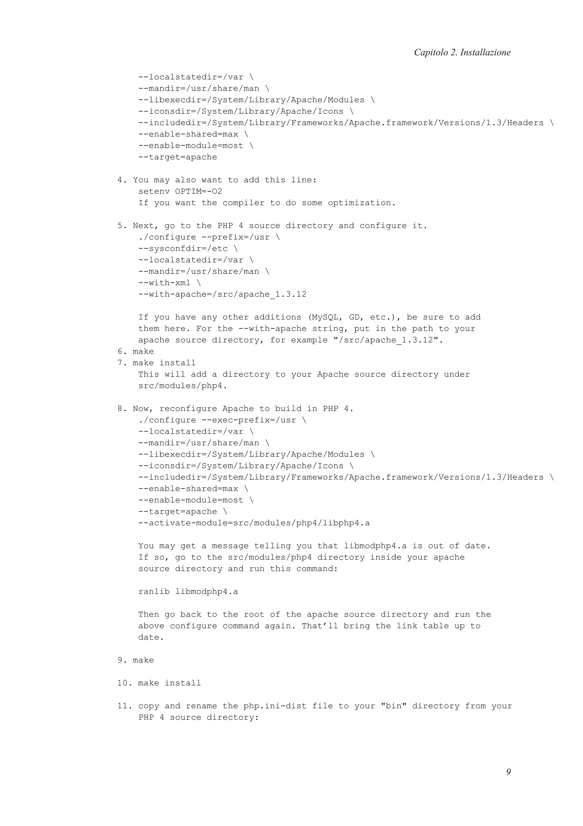 Capitolo 2. Installazione
--localstatedir=/var 
--mandir=/usr/share/man 
--libexecdir=/System/Library/Apache/Modules 
--iconsdir=/System/Library/Apache/Icons 
--includedir=/System/Library/Frameworks/Apache.framework/Versions/1.3/Headers 
--enable-shared=max 
--enable-module=most 
--target=apache
4. You may also want to add this line:
setenv OPTIM=-O2
If you want the compiler to do some optimization.
5. Next, go to the PHP 4 source directory and configure it.
./configure --prefix=/usr 
--sysconfdir=/etc 
--localstatedir=/var 
--mandir=/usr/share/man 
--with-xml 
--with-apache=/src/apache_1.3.12
If you have any other additions (MySQL, GD, etc.), be sure to add
them here. For the --with-apache string, put in the path to your
apache source directory, for example "/src/apache_1.3.12".
6. make
7. make install
This will add a directory to your Apache source directory under
src/modules/php4.
8. Now, reconfigure Apache to build in PHP 4.
./configure --exec-prefix=/usr 
--localstatedir=/var 
--mandir=/usr/share/man 
--libexecdir=/System/Library/Apache/Modules 
--iconsdir=/System/Library/Apache/Icons 
--includedir=/System/Library/Frameworks/Apache.framework/Versions/1.3/Headers 
--enable-shared=max 
--enable-module=most 
--target=apache 
--activate-module=src/modules/php4/libphp4.a
You may get a message telling you that libmodphp4.a is out of date.
If so, go to the src/modules/php4 directory inside your apache
source directory and run this command:
ranlib libmodphp4.a
Then go back to the root of the apache source directory and run the
above configure command again. That’ll bring the link table up to
date.
9. make
10. make install
11. copy and rename the php.ini-dist file to your "bin" directory from your
PHP 4 source directory:
9
 