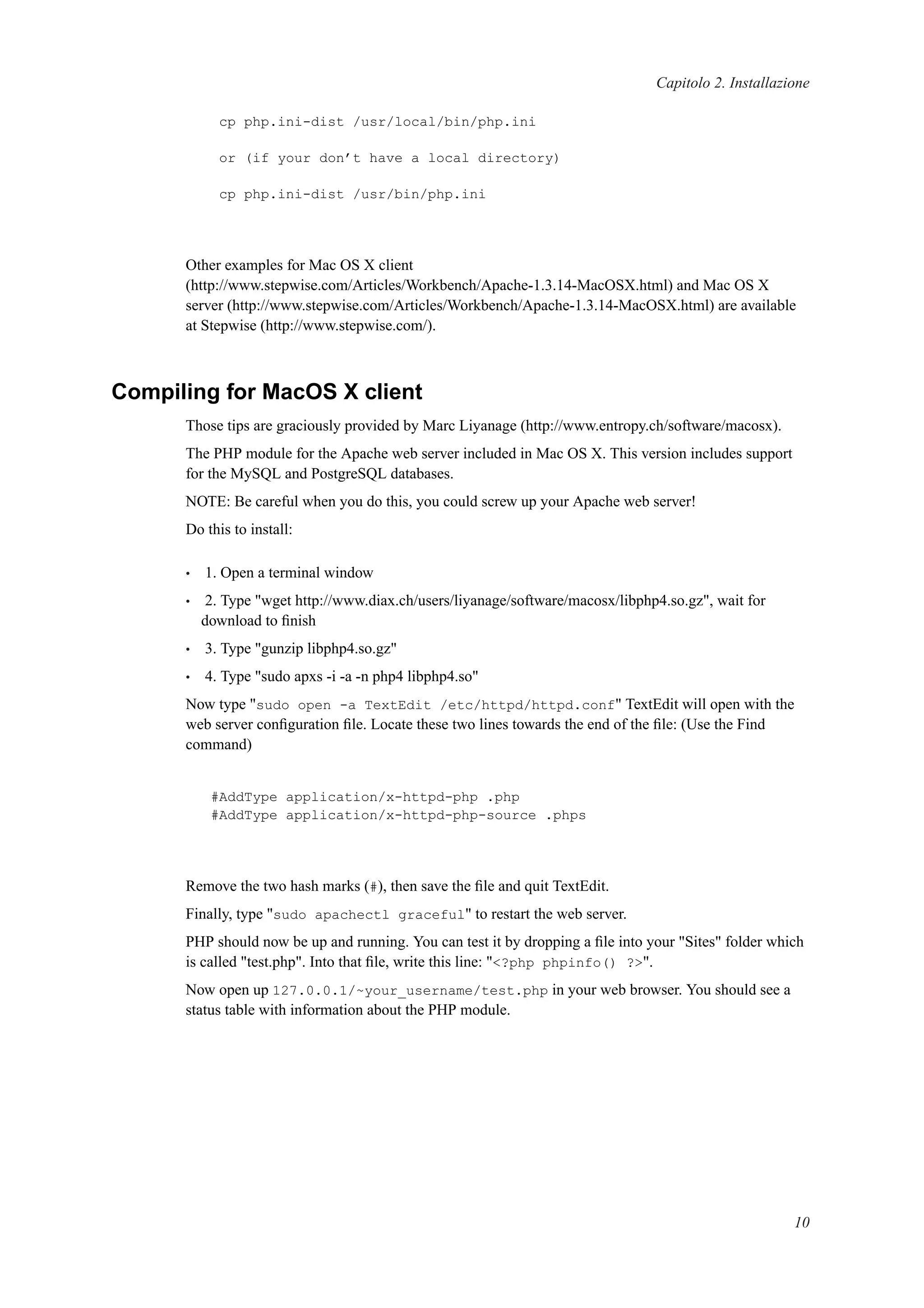Capitolo 2. Installazione
cp php.ini-dist /usr/local/bin/php.ini
or (if your don’t have a local directory)
cp php.ini-dist /usr/bin/php.ini
Other examples for Mac OS X client
(http://www.stepwise.com/Articles/Workbench/Apache-1.3.14-MacOSX.html) and Mac OS X
server (http://www.stepwise.com/Articles/Workbench/Apache-1.3.14-MacOSX.html) are available
at Stepwise (http://www.stepwise.com/).
Compiling for MacOS X client
Those tips are graciously provided by Marc Liyanage (http://www.entropy.ch/software/macosx).
The PHP module for the Apache web server included in Mac OS X. This version includes support
for the MySQL and PostgreSQL databases.
NOTE: Be careful when you do this, you could screw up your Apache web server!
Do this to install:
• 1. Open a terminal window
• 2. Type "wget http://www.diax.ch/users/liyanage/software/macosx/libphp4.so.gz", wait for
download to ﬁnish
• 3. Type "gunzip libphp4.so.gz"
• 4. Type "sudo apxs -i -a -n php4 libphp4.so"
Now type "sudo open -a TextEdit /etc/httpd/httpd.conf" TextEdit will open with the
web server conﬁguration ﬁle. Locate these two lines towards the end of the ﬁle: (Use the Find
command)
#AddType application/x-httpd-php .php
#AddType application/x-httpd-php-source .phps
Remove the two hash marks (#), then save the ﬁle and quit TextEdit.
Finally, type "sudo apachectl graceful" to restart the web server.
PHP should now be up and running. You can test it by dropping a ﬁle into your "Sites" folder which
is called "test.php". Into that ﬁle, write this line: "<?php phpinfo() ?>".
Now open up 127.0.0.1/~your_username/test.php in your web browser. You should see a
status table with information about the PHP module.
10
 