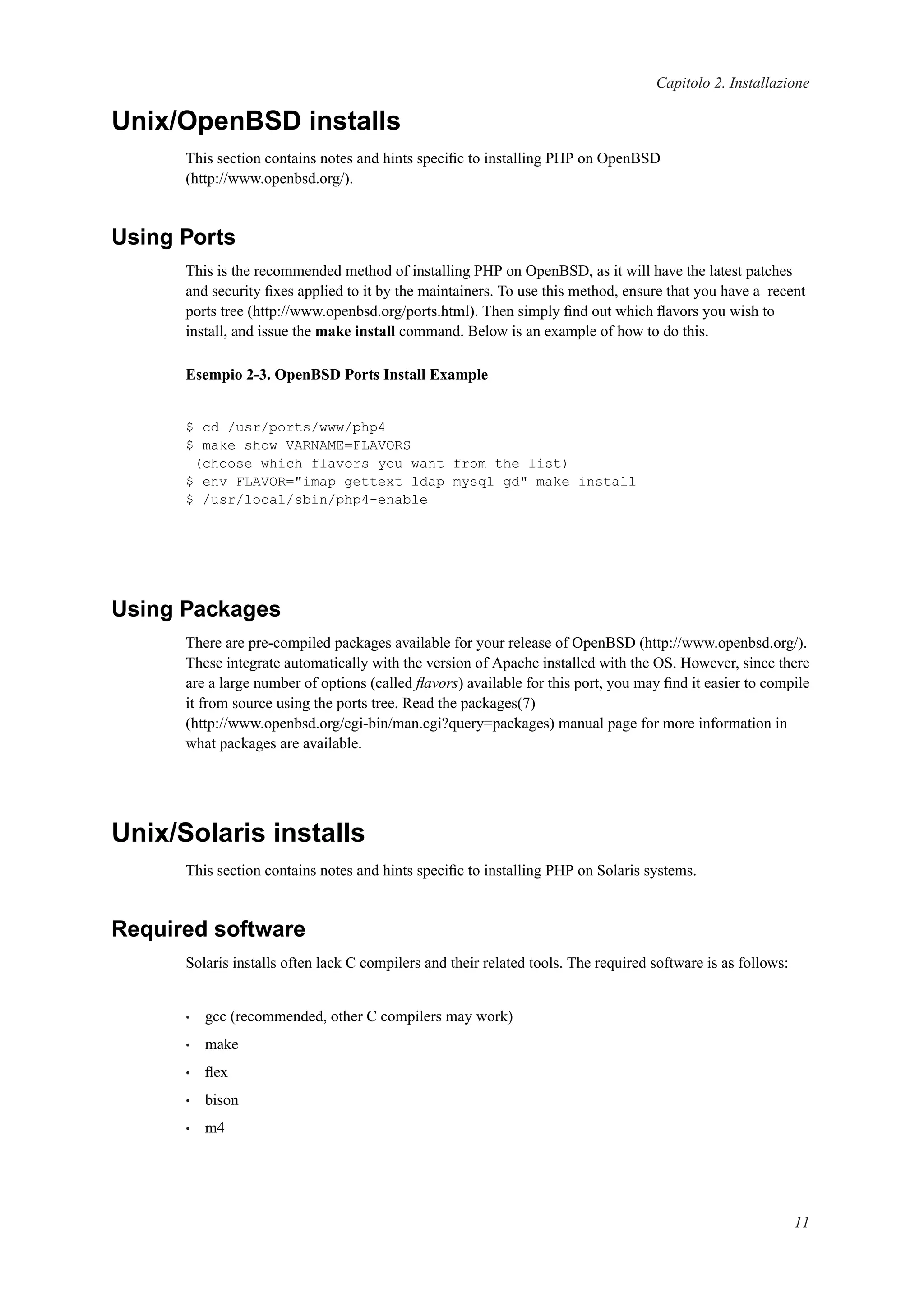 Capitolo 2. Installazione
Unix/OpenBSD installs
This section contains notes and hints speciﬁc to installing PHP on OpenBSD
(http://www.openbsd.org/).
Using Ports
This is the recommended method of installing PHP on OpenBSD, as it will have the latest patches
and security ﬁxes applied to it by the maintainers. To use this method, ensure that you have a recent
ports tree (http://www.openbsd.org/ports.html). Then simply ﬁnd out which ﬂavors you wish to
install, and issue the make install command. Below is an example of how to do this.
Esempio 2-3. OpenBSD Ports Install Example
$ cd /usr/ports/www/php4
$ make show VARNAME=FLAVORS
(choose which flavors you want from the list)
$ env FLAVOR="imap gettext ldap mysql gd" make install
$ /usr/local/sbin/php4-enable
Using Packages
There are pre-compiled packages available for your release of OpenBSD (http://www.openbsd.org/).
These integrate automatically with the version of Apache installed with the OS. However, since there
are a large number of options (called ﬂavors) available for this port, you may ﬁnd it easier to compile
it from source using the ports tree. Read the packages(7)
(http://www.openbsd.org/cgi-bin/man.cgi?query=packages) manual page for more information in
what packages are available.
Unix/Solaris installs
This section contains notes and hints speciﬁc to installing PHP on Solaris systems.
Required software
Solaris installs often lack C compilers and their related tools. The required software is as follows:
• gcc (recommended, other C compilers may work)
• make
• ﬂex
• bison
• m4
11
 