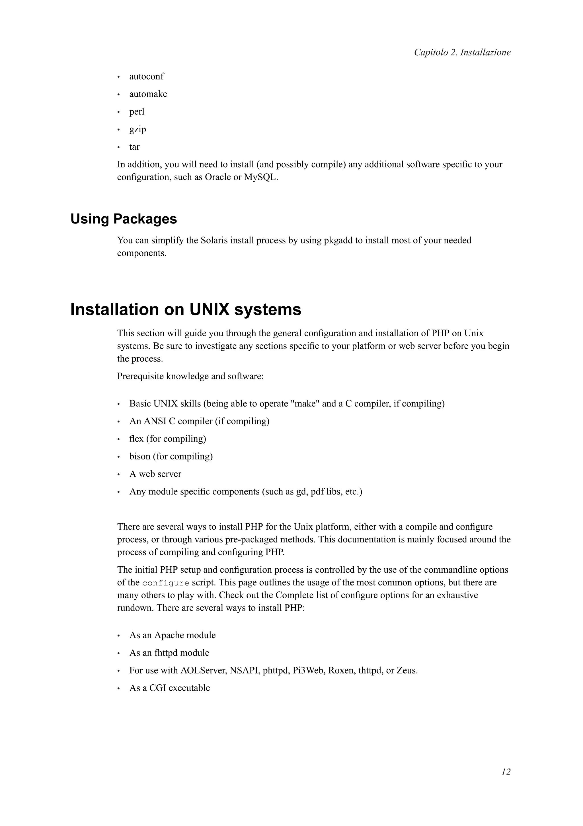 Capitolo 2. Installazione
• autoconf
• automake
• perl
• gzip
• tar
In addition, you will need to install (and possibly compile) any additional software speciﬁc to your
conﬁguration, such as Oracle or MySQL.
Using Packages
You can simplify the Solaris install process by using pkgadd to install most of your needed
components.
Installation on UNIX systems
This section will guide you through the general conﬁguration and installation of PHP on Unix
systems. Be sure to investigate any sections speciﬁc to your platform or web server before you begin
the process.
Prerequisite knowledge and software:
• Basic UNIX skills (being able to operate "make" and a C compiler, if compiling)
• An ANSI C compiler (if compiling)
• ﬂex (for compiling)
• bison (for compiling)
• A web server
• Any module speciﬁc components (such as gd, pdf libs, etc.)
There are several ways to install PHP for the Unix platform, either with a compile and conﬁgure
process, or through various pre-packaged methods. This documentation is mainly focused around the
process of compiling and conﬁguring PHP.
The initial PHP setup and conﬁguration process is controlled by the use of the commandline options
of the configure script. This page outlines the usage of the most common options, but there are
many others to play with. Check out the Complete list of conﬁgure options for an exhaustive
rundown. There are several ways to install PHP:
• As an Apache module
• As an fhttpd module
• For use with AOLServer, NSAPI, phttpd, Pi3Web, Roxen, thttpd, or Zeus.
• As a CGI executable
12
 