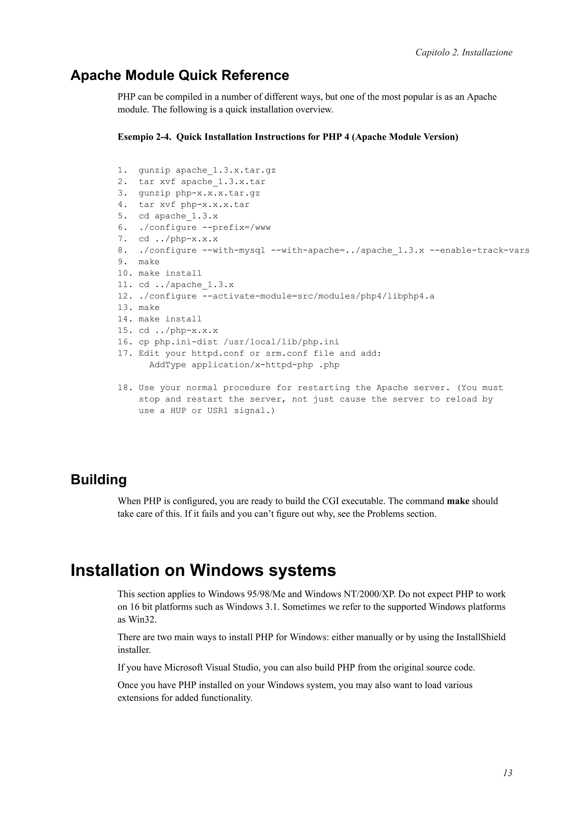 Capitolo 2. Installazione
Apache Module Quick Reference
PHP can be compiled in a number of different ways, but one of the most popular is as an Apache
module. The following is a quick installation overview.
Esempio 2-4. Quick Installation Instructions for PHP 4 (Apache Module Version)
1. gunzip apache_1.3.x.tar.gz
2. tar xvf apache_1.3.x.tar
3. gunzip php-x.x.x.tar.gz
4. tar xvf php-x.x.x.tar
5. cd apache_1.3.x
6. ./configure --prefix=/www
7. cd ../php-x.x.x
8. ./configure --with-mysql --with-apache=../apache_1.3.x --enable-track-vars
9. make
10. make install
11. cd ../apache_1.3.x
12. ./configure --activate-module=src/modules/php4/libphp4.a
13. make
14. make install
15. cd ../php-x.x.x
16. cp php.ini-dist /usr/local/lib/php.ini
17. Edit your httpd.conf or srm.conf file and add:
AddType application/x-httpd-php .php
18. Use your normal procedure for restarting the Apache server. (You must
stop and restart the server, not just cause the server to reload by
use a HUP or USR1 signal.)
Building
When PHP is conﬁgured, you are ready to build the CGI executable. The command make should
take care of this. If it fails and you can’t ﬁgure out why, see the Problems section.
Installation on Windows systems
This section applies to Windows 95/98/Me and Windows NT/2000/XP. Do not expect PHP to work
on 16 bit platforms such as Windows 3.1. Sometimes we refer to the supported Windows platforms
as Win32.
There are two main ways to install PHP for Windows: either manually or by using the InstallShield
installer.
If you have Microsoft Visual Studio, you can also build PHP from the original source code.
Once you have PHP installed on your Windows system, you may also want to load various
extensions for added functionality.
13
 