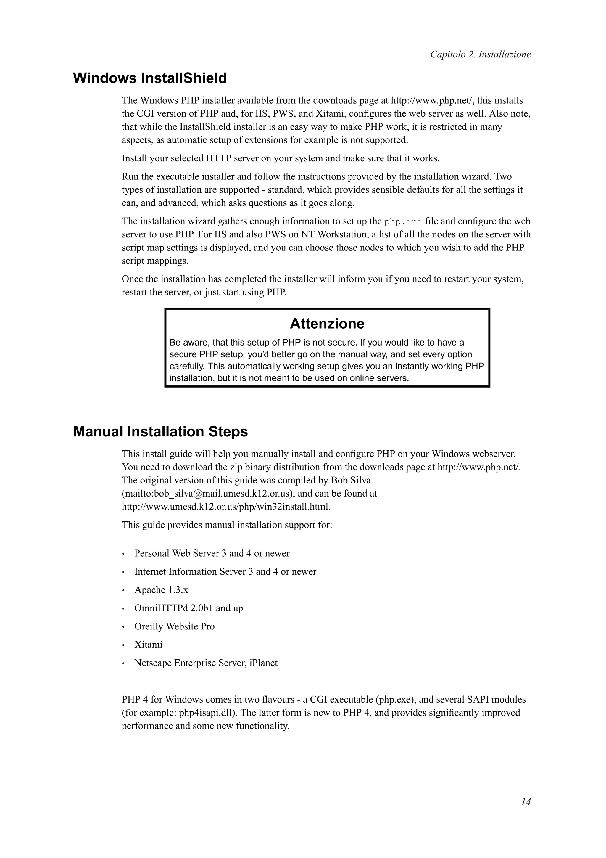 Capitolo 2. Installazione
Windows InstallShield
The Windows PHP installer available from the downloads page at http://www.php.net/, this installs
the CGI version of PHP and, for IIS, PWS, and Xitami, conﬁgures the web server as well. Also note,
that while the InstallShield installer is an easy way to make PHP work, it is restricted in many
aspects, as automatic setup of extensions for example is not supported.
Install your selected HTTP server on your system and make sure that it works.
Run the executable installer and follow the instructions provided by the installation wizard. Two
types of installation are supported - standard, which provides sensible defaults for all the settings it
can, and advanced, which asks questions as it goes along.
The installation wizard gathers enough information to set up the php.ini ﬁle and conﬁgure the web
server to use PHP. For IIS and also PWS on NT Workstation, a list of all the nodes on the server with
script map settings is displayed, and you can choose those nodes to which you wish to add the PHP
script mappings.
Once the installation has completed the installer will inform you if you need to restart your system,
restart the server, or just start using PHP.
Attenzione
Be aware, that this setup of PHP is not secure. If you would like to have a
secure PHP setup, you’d better go on the manual way, and set every option
carefully. This automatically working setup gives you an instantly working PHP
installation, but it is not meant to be used on online servers.
Manual Installation Steps
This install guide will help you manually install and conﬁgure PHP on your Windows webserver.
You need to download the zip binary distribution from the downloads page at http://www.php.net/.
The original version of this guide was compiled by Bob Silva
(mailto:bob_silva@mail.umesd.k12.or.us), and can be found at
http://www.umesd.k12.or.us/php/win32install.html.
This guide provides manual installation support for:
• Personal Web Server 3 and 4 or newer
• Internet Information Server 3 and 4 or newer
• Apache 1.3.x
• OmniHTTPd 2.0b1 and up
• Oreilly Website Pro
• Xitami
• Netscape Enterprise Server, iPlanet
PHP 4 for Windows comes in two ﬂavours - a CGI executable (php.exe), and several SAPI modules
(for example: php4isapi.dll). The latter form is new to PHP 4, and provides signiﬁcantly improved
performance and some new functionality.
14
 