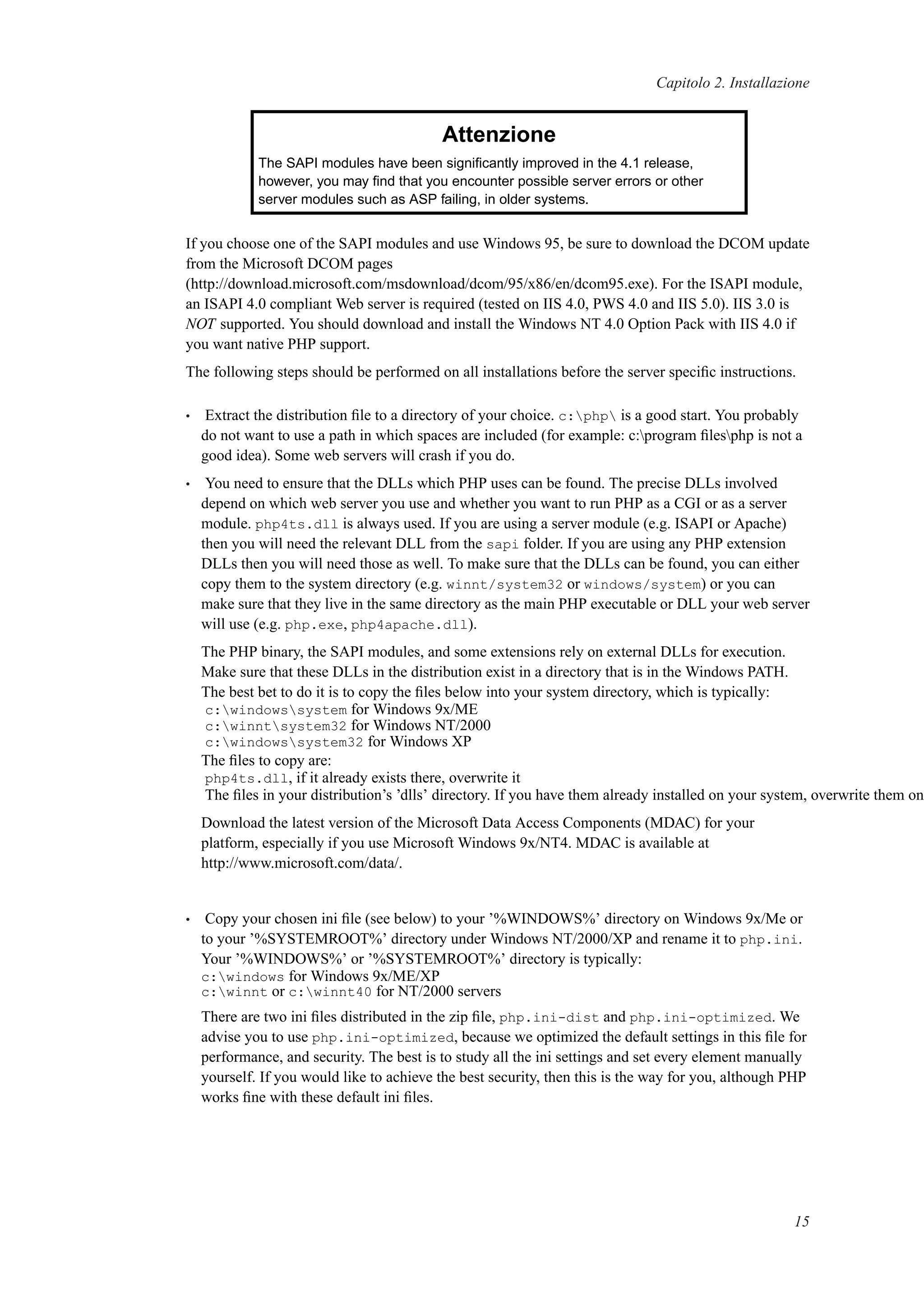 Capitolo 2. Installazione
Attenzione
The SAPI modules have been signiﬁcantly improved in the 4.1 release,
however, you may ﬁnd that you encounter possible server errors or other
server modules such as ASP failing, in older systems.
If you choose one of the SAPI modules and use Windows 95, be sure to download the DCOM update
from the Microsoft DCOM pages
(http://download.microsoft.com/msdownload/dcom/95/x86/en/dcom95.exe). For the ISAPI module,
an ISAPI 4.0 compliant Web server is required (tested on IIS 4.0, PWS 4.0 and IIS 5.0). IIS 3.0 is
NOT supported. You should download and install the Windows NT 4.0 Option Pack with IIS 4.0 if
you want native PHP support.
The following steps should be performed on all installations before the server speciﬁc instructions.
• Extract the distribution ﬁle to a directory of your choice. c:php is a good start. You probably
do not want to use a path in which spaces are included (for example: c:program ﬁlesphp is not a
good idea). Some web servers will crash if you do.
• You need to ensure that the DLLs which PHP uses can be found. The precise DLLs involved
depend on which web server you use and whether you want to run PHP as a CGI or as a server
module. php4ts.dll is always used. If you are using a server module (e.g. ISAPI or Apache)
then you will need the relevant DLL from the sapi folder. If you are using any PHP extension
DLLs then you will need those as well. To make sure that the DLLs can be found, you can either
copy them to the system directory (e.g. winnt/system32 or windows/system) or you can
make sure that they live in the same directory as the main PHP executable or DLL your web server
will use (e.g. php.exe, php4apache.dll).
The PHP binary, the SAPI modules, and some extensions rely on external DLLs for execution.
Make sure that these DLLs in the distribution exist in a directory that is in the Windows PATH.
The best bet to do it is to copy the ﬁles below into your system directory, which is typically:
c:windowssystem for Windows 9x/ME
c:winntsystem32 for Windows NT/2000
c:windowssystem32 for Windows XP
The ﬁles to copy are:
php4ts.dll, if it already exists there, overwrite it
The ﬁles in your distribution’s ’dlls’ directory. If you have them already installed on your system, overwrite them onl
Download the latest version of the Microsoft Data Access Components (MDAC) for your
platform, especially if you use Microsoft Windows 9x/NT4. MDAC is available at
http://www.microsoft.com/data/.
• Copy your chosen ini ﬁle (see below) to your ’%WINDOWS%’ directory on Windows 9x/Me or
to your ’%SYSTEMROOT%’ directory under Windows NT/2000/XP and rename it to php.ini.
Your ’%WINDOWS%’ or ’%SYSTEMROOT%’ directory is typically:
c:windows for Windows 9x/ME/XP
c:winnt or c:winnt40 for NT/2000 servers
There are two ini ﬁles distributed in the zip ﬁle, php.ini-dist and php.ini-optimized. We
advise you to use php.ini-optimized, because we optimized the default settings in this ﬁle for
performance, and security. The best is to study all the ini settings and set every element manually
yourself. If you would like to achieve the best security, then this is the way for you, although PHP
works ﬁne with these default ini ﬁles.
15
 