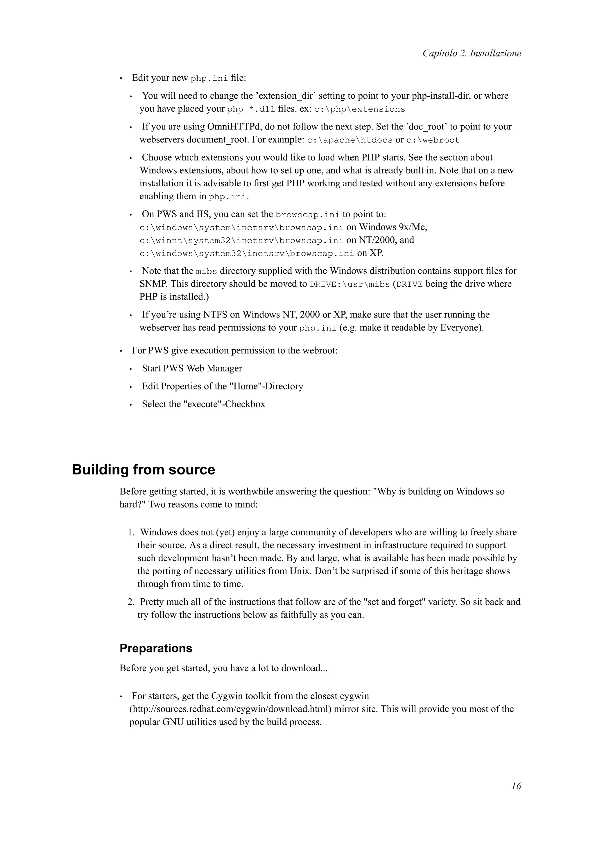 Capitolo 2. Installazione
• Edit your new php.ini ﬁle:
• You will need to change the ’extension_dir’ setting to point to your php-install-dir, or where
you have placed your php_*.dll ﬁles. ex: c:phpextensions
• If you are using OmniHTTPd, do not follow the next step. Set the ’doc_root’ to point to your
webservers document_root. For example: c:apachehtdocs or c:webroot
• Choose which extensions you would like to load when PHP starts. See the section about
Windows extensions, about how to set up one, and what is already built in. Note that on a new
installation it is advisable to ﬁrst get PHP working and tested without any extensions before
enabling them in php.ini.
• On PWS and IIS, you can set the browscap.ini to point to:
c:windowssysteminetsrvbrowscap.ini on Windows 9x/Me,
c:winntsystem32inetsrvbrowscap.ini on NT/2000, and
c:windowssystem32inetsrvbrowscap.ini on XP.
• Note that the mibs directory supplied with the Windows distribution contains support ﬁles for
SNMP. This directory should be moved to DRIVE:usrmibs (DRIVE being the drive where
PHP is installed.)
• If you’re using NTFS on Windows NT, 2000 or XP, make sure that the user running the
webserver has read permissions to your php.ini (e.g. make it readable by Everyone).
• For PWS give execution permission to the webroot:
• Start PWS Web Manager
• Edit Properties of the "Home"-Directory
• Select the "execute"-Checkbox
Building from source
Before getting started, it is worthwhile answering the question: "Why is building on Windows so
hard?" Two reasons come to mind:
1. Windows does not (yet) enjoy a large community of developers who are willing to freely share
their source. As a direct result, the necessary investment in infrastructure required to support
such development hasn’t been made. By and large, what is available has been made possible by
the porting of necessary utilities from Unix. Don’t be surprised if some of this heritage shows
through from time to time.
2. Pretty much all of the instructions that follow are of the "set and forget" variety. So sit back and
try follow the instructions below as faithfully as you can.
Preparations
Before you get started, you have a lot to download...
• For starters, get the Cygwin toolkit from the closest cygwin
(http://sources.redhat.com/cygwin/download.html) mirror site. This will provide you most of the
popular GNU utilities used by the build process.
16
 