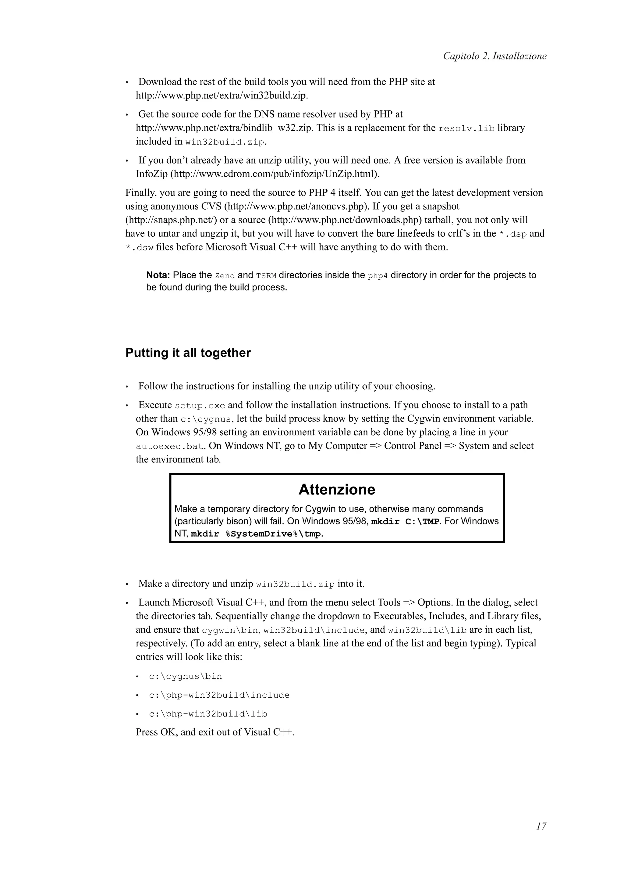Capitolo 2. Installazione
• Download the rest of the build tools you will need from the PHP site at
http://www.php.net/extra/win32build.zip.
• Get the source code for the DNS name resolver used by PHP at
http://www.php.net/extra/bindlib_w32.zip. This is a replacement for the resolv.lib library
included in win32build.zip.
• If you don’t already have an unzip utility, you will need one. A free version is available from
InfoZip (http://www.cdrom.com/pub/infozip/UnZip.html).
Finally, you are going to need the source to PHP 4 itself. You can get the latest development version
using anonymous CVS (http://www.php.net/anoncvs.php). If you get a snapshot
(http://snaps.php.net/) or a source (http://www.php.net/downloads.php) tarball, you not only will
have to untar and ungzip it, but you will have to convert the bare linefeeds to crlf’s in the *.dsp and
*.dsw ﬁles before Microsoft Visual C++ will have anything to do with them.
Nota: Place the Zend and TSRM directories inside the php4 directory in order for the projects to
be found during the build process.
Putting it all together
• Follow the instructions for installing the unzip utility of your choosing.
• Execute setup.exe and follow the installation instructions. If you choose to install to a path
other than c:cygnus, let the build process know by setting the Cygwin environment variable.
On Windows 95/98 setting an environment variable can be done by placing a line in your
autoexec.bat. On Windows NT, go to My Computer => Control Panel => System and select
the environment tab.
Attenzione
Make a temporary directory for Cygwin to use, otherwise many commands
(particularly bison) will fail. On Windows 95/98, mkdir C:TMP. For Windows
NT, mkdir %SystemDrive%tmp.
• Make a directory and unzip win32build.zip into it.
• Launch Microsoft Visual C++, and from the menu select Tools => Options. In the dialog, select
the directories tab. Sequentially change the dropdown to Executables, Includes, and Library ﬁles,
and ensure that cygwinbin, win32buildinclude, and win32buildlib are in each list,
respectively. (To add an entry, select a blank line at the end of the list and begin typing). Typical
entries will look like this:
• c:cygnusbin
• c:php-win32buildinclude
• c:php-win32buildlib
Press OK, and exit out of Visual C++.
17
 
