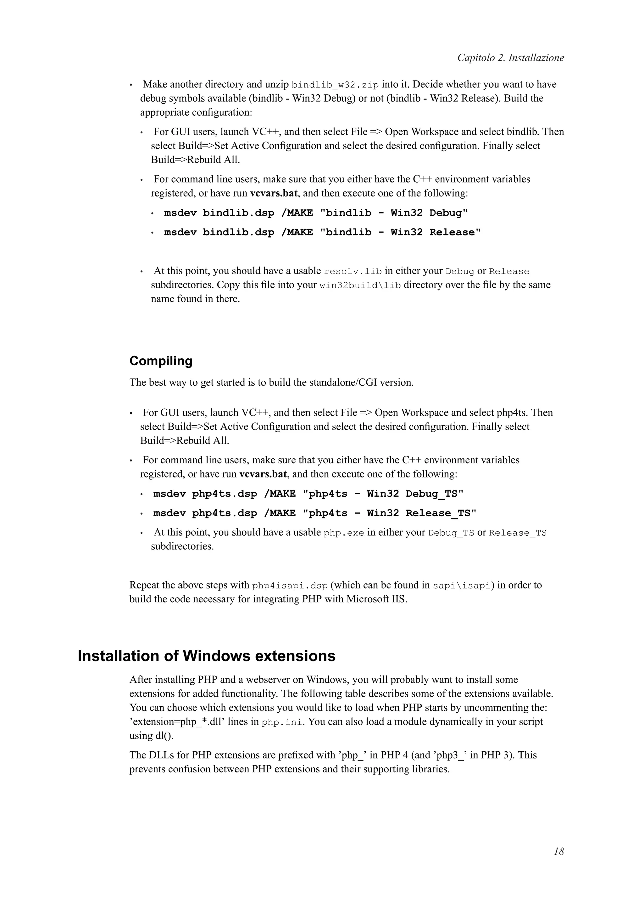 Capitolo 2. Installazione
• Make another directory and unzip bindlib_w32.zip into it. Decide whether you want to have
debug symbols available (bindlib - Win32 Debug) or not (bindlib - Win32 Release). Build the
appropriate conﬁguration:
• For GUI users, launch VC++, and then select File => Open Workspace and select bindlib. Then
select Build=>Set Active Conﬁguration and select the desired conﬁguration. Finally select
Build=>Rebuild All.
• For command line users, make sure that you either have the C++ environment variables
registered, or have run vcvars.bat, and then execute one of the following:
• msdev bindlib.dsp /MAKE "bindlib - Win32 Debug"
• msdev bindlib.dsp /MAKE "bindlib - Win32 Release"
• At this point, you should have a usable resolv.lib in either your Debug or Release
subdirectories. Copy this ﬁle into your win32buildlib directory over the ﬁle by the same
name found in there.
Compiling
The best way to get started is to build the standalone/CGI version.
• For GUI users, launch VC++, and then select File => Open Workspace and select php4ts. Then
select Build=>Set Active Conﬁguration and select the desired conﬁguration. Finally select
Build=>Rebuild All.
• For command line users, make sure that you either have the C++ environment variables
registered, or have run vcvars.bat, and then execute one of the following:
• msdev php4ts.dsp /MAKE "php4ts - Win32 Debug_TS"
• msdev php4ts.dsp /MAKE "php4ts - Win32 Release_TS"
• At this point, you should have a usable php.exe in either your Debug_TS or Release_TS
subdirectories.
Repeat the above steps with php4isapi.dsp (which can be found in sapiisapi) in order to
build the code necessary for integrating PHP with Microsoft IIS.
Installation of Windows extensions
After installing PHP and a webserver on Windows, you will probably want to install some
extensions for added functionality. The following table describes some of the extensions available.
You can choose which extensions you would like to load when PHP starts by uncommenting the:
’extension=php_*.dll’ lines in php.ini. You can also load a module dynamically in your script
using dl().
The DLLs for PHP extensions are preﬁxed with ’php_’ in PHP 4 (and ’php3_’ in PHP 3). This
prevents confusion between PHP extensions and their supporting libraries.
18
 
