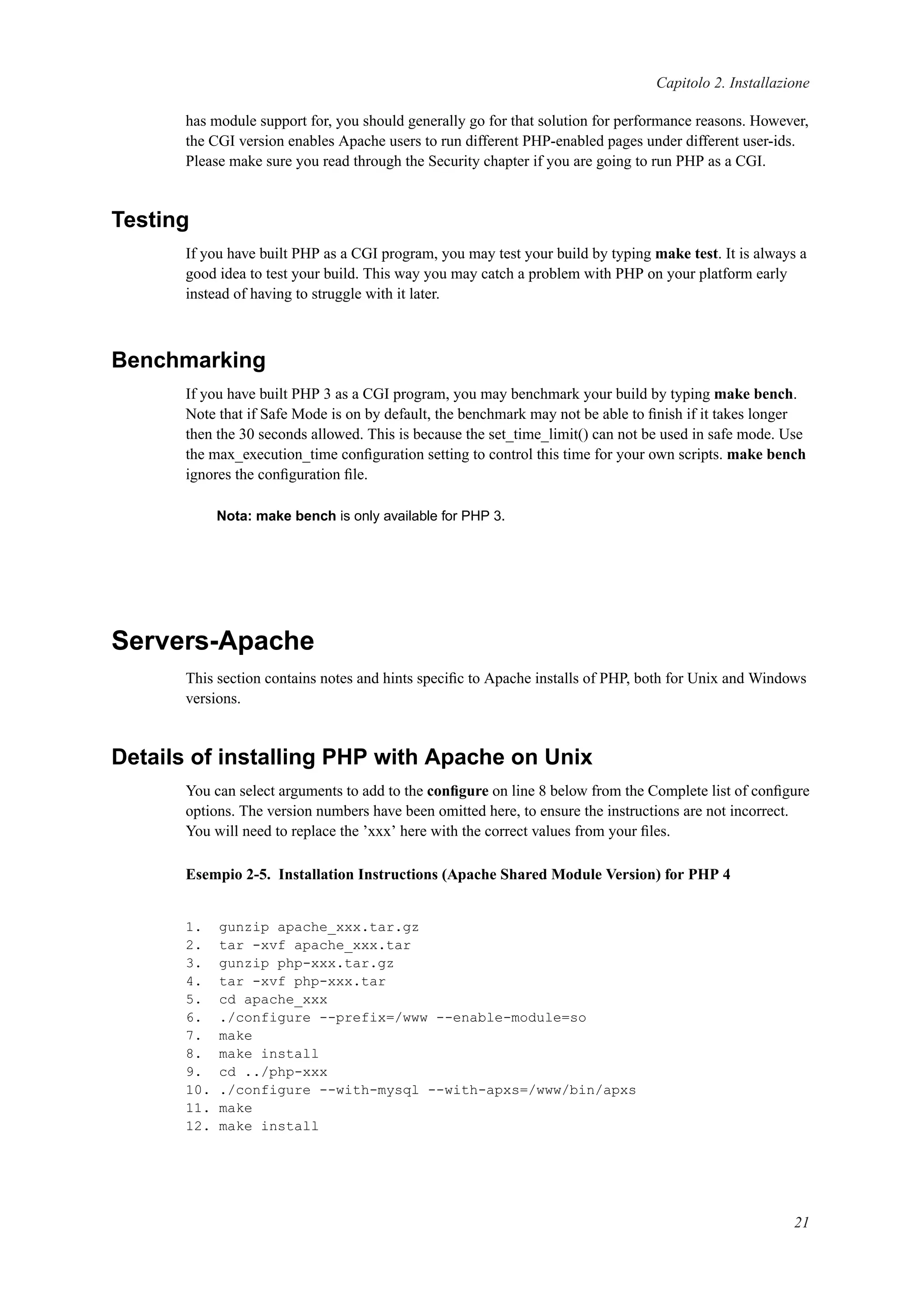 Capitolo 2. Installazione
has module support for, you should generally go for that solution for performance reasons. However,
the CGI version enables Apache users to run different PHP-enabled pages under different user-ids.
Please make sure you read through the Security chapter if you are going to run PHP as a CGI.
Testing
If you have built PHP as a CGI program, you may test your build by typing make test. It is always a
good idea to test your build. This way you may catch a problem with PHP on your platform early
instead of having to struggle with it later.
Benchmarking
If you have built PHP 3 as a CGI program, you may benchmark your build by typing make bench.
Note that if Safe Mode is on by default, the benchmark may not be able to ﬁnish if it takes longer
then the 30 seconds allowed. This is because the set_time_limit() can not be used in safe mode. Use
the max_execution_time conﬁguration setting to control this time for your own scripts. make bench
ignores the conﬁguration ﬁle.
Nota: make bench is only available for PHP 3.
Servers-Apache
This section contains notes and hints speciﬁc to Apache installs of PHP, both for Unix and Windows
versions.
Details of installing PHP with Apache on Unix
You can select arguments to add to the conﬁgure on line 8 below from the Complete list of conﬁgure
options. The version numbers have been omitted here, to ensure the instructions are not incorrect.
You will need to replace the ’xxx’ here with the correct values from your ﬁles.
Esempio 2-5. Installation Instructions (Apache Shared Module Version) for PHP 4
1. gunzip apache_xxx.tar.gz
2. tar -xvf apache_xxx.tar
3. gunzip php-xxx.tar.gz
4. tar -xvf php-xxx.tar
5. cd apache_xxx
6. ./configure --prefix=/www --enable-module=so
7. make
8. make install
9. cd ../php-xxx
10. ./configure --with-mysql --with-apxs=/www/bin/apxs
11. make
12. make install
21
 