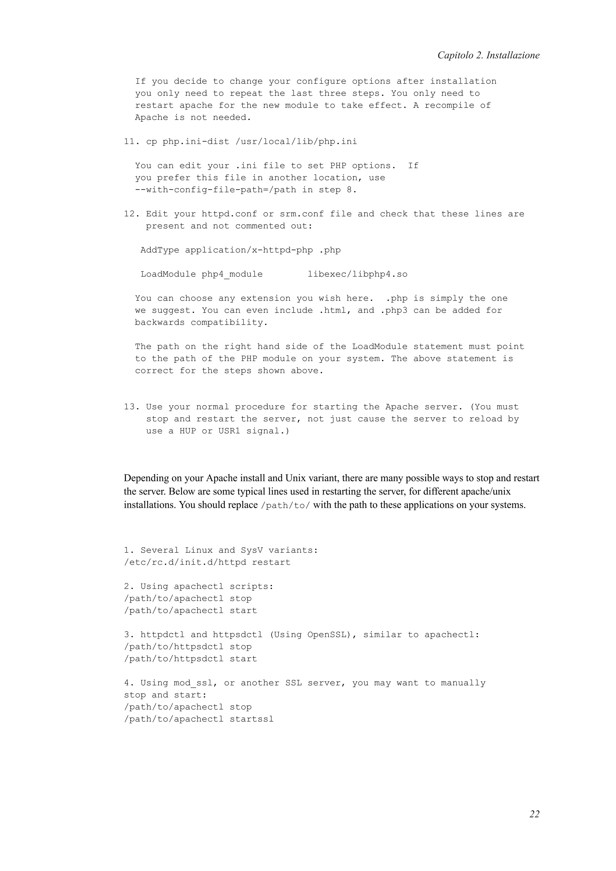 Capitolo 2. Installazione
If you decide to change your configure options after installation
you only need to repeat the last three steps. You only need to
restart apache for the new module to take effect. A recompile of
Apache is not needed.
11. cp php.ini-dist /usr/local/lib/php.ini
You can edit your .ini file to set PHP options. If
you prefer this file in another location, use
--with-config-file-path=/path in step 8.
12. Edit your httpd.conf or srm.conf file and check that these lines are
present and not commented out:
AddType application/x-httpd-php .php
LoadModule php4_module libexec/libphp4.so
You can choose any extension you wish here. .php is simply the one
we suggest. You can even include .html, and .php3 can be added for
backwards compatibility.
The path on the right hand side of the LoadModule statement must point
to the path of the PHP module on your system. The above statement is
correct for the steps shown above.
13. Use your normal procedure for starting the Apache server. (You must
stop and restart the server, not just cause the server to reload by
use a HUP or USR1 signal.)
Depending on your Apache install and Unix variant, there are many possible ways to stop and restart
the server. Below are some typical lines used in restarting the server, for different apache/unix
installations. You should replace /path/to/ with the path to these applications on your systems.
1. Several Linux and SysV variants:
/etc/rc.d/init.d/httpd restart
2. Using apachectl scripts:
/path/to/apachectl stop
/path/to/apachectl start
3. httpdctl and httpsdctl (Using OpenSSL), similar to apachectl:
/path/to/httpsdctl stop
/path/to/httpsdctl start
4. Using mod_ssl, or another SSL server, you may want to manually
stop and start:
/path/to/apachectl stop
/path/to/apachectl startssl
22
 