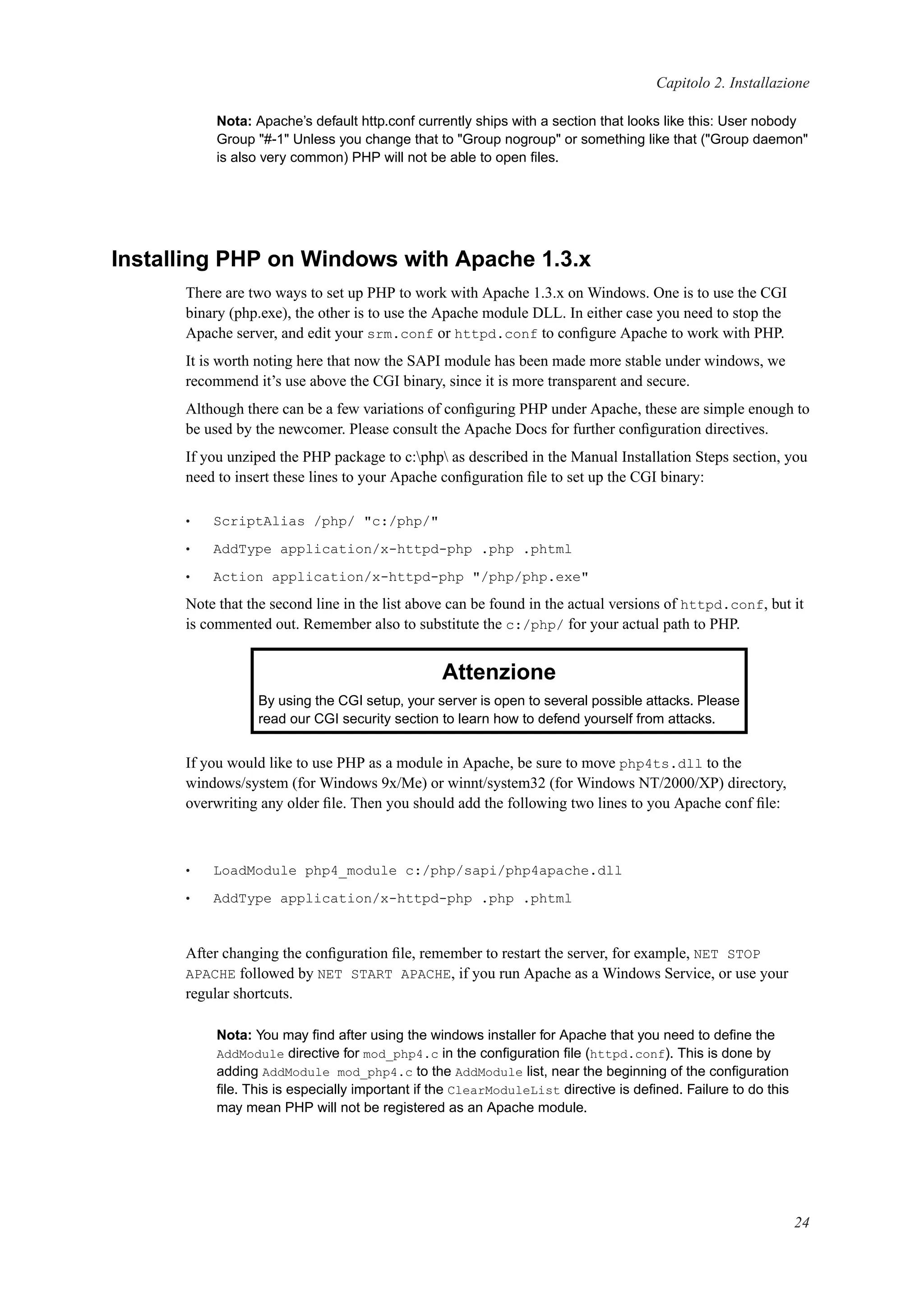 Capitolo 2. Installazione
Nota: Apache’s default http.conf currently ships with a section that looks like this: User nobody
Group "#-1" Unless you change that to "Group nogroup" or something like that ("Group daemon"
is also very common) PHP will not be able to open ﬁles.
Installing PHP on Windows with Apache 1.3.x
There are two ways to set up PHP to work with Apache 1.3.x on Windows. One is to use the CGI
binary (php.exe), the other is to use the Apache module DLL. In either case you need to stop the
Apache server, and edit your srm.conf or httpd.conf to conﬁgure Apache to work with PHP.
It is worth noting here that now the SAPI module has been made more stable under windows, we
recommend it’s use above the CGI binary, since it is more transparent and secure.
Although there can be a few variations of conﬁguring PHP under Apache, these are simple enough to
be used by the newcomer. Please consult the Apache Docs for further conﬁguration directives.
If you unziped the PHP package to c:php as described in the Manual Installation Steps section, you
need to insert these lines to your Apache conﬁguration ﬁle to set up the CGI binary:
• ScriptAlias /php/ "c:/php/"
• AddType application/x-httpd-php .php .phtml
• Action application/x-httpd-php "/php/php.exe"
Note that the second line in the list above can be found in the actual versions of httpd.conf, but it
is commented out. Remember also to substitute the c:/php/ for your actual path to PHP.
Attenzione
By using the CGI setup, your server is open to several possible attacks. Please
read our CGI security section to learn how to defend yourself from attacks.
If you would like to use PHP as a module in Apache, be sure to move php4ts.dll to the
windows/system (for Windows 9x/Me) or winnt/system32 (for Windows NT/2000/XP) directory,
overwriting any older ﬁle. Then you should add the following two lines to you Apache conf ﬁle:
• LoadModule php4_module c:/php/sapi/php4apache.dll
• AddType application/x-httpd-php .php .phtml
After changing the conﬁguration ﬁle, remember to restart the server, for example, NET STOP
APACHE followed by NET START APACHE, if you run Apache as a Windows Service, or use your
regular shortcuts.
Nota: You may ﬁnd after using the windows installer for Apache that you need to deﬁne the
AddModule directive for mod_php4.c in the conﬁguration ﬁle (httpd.conf). This is done by
adding AddModule mod_php4.c to the AddModule list, near the beginning of the conﬁguration
ﬁle. This is especially important if the ClearModuleList directive is deﬁned. Failure to do this
may mean PHP will not be registered as an Apache module.
24
 