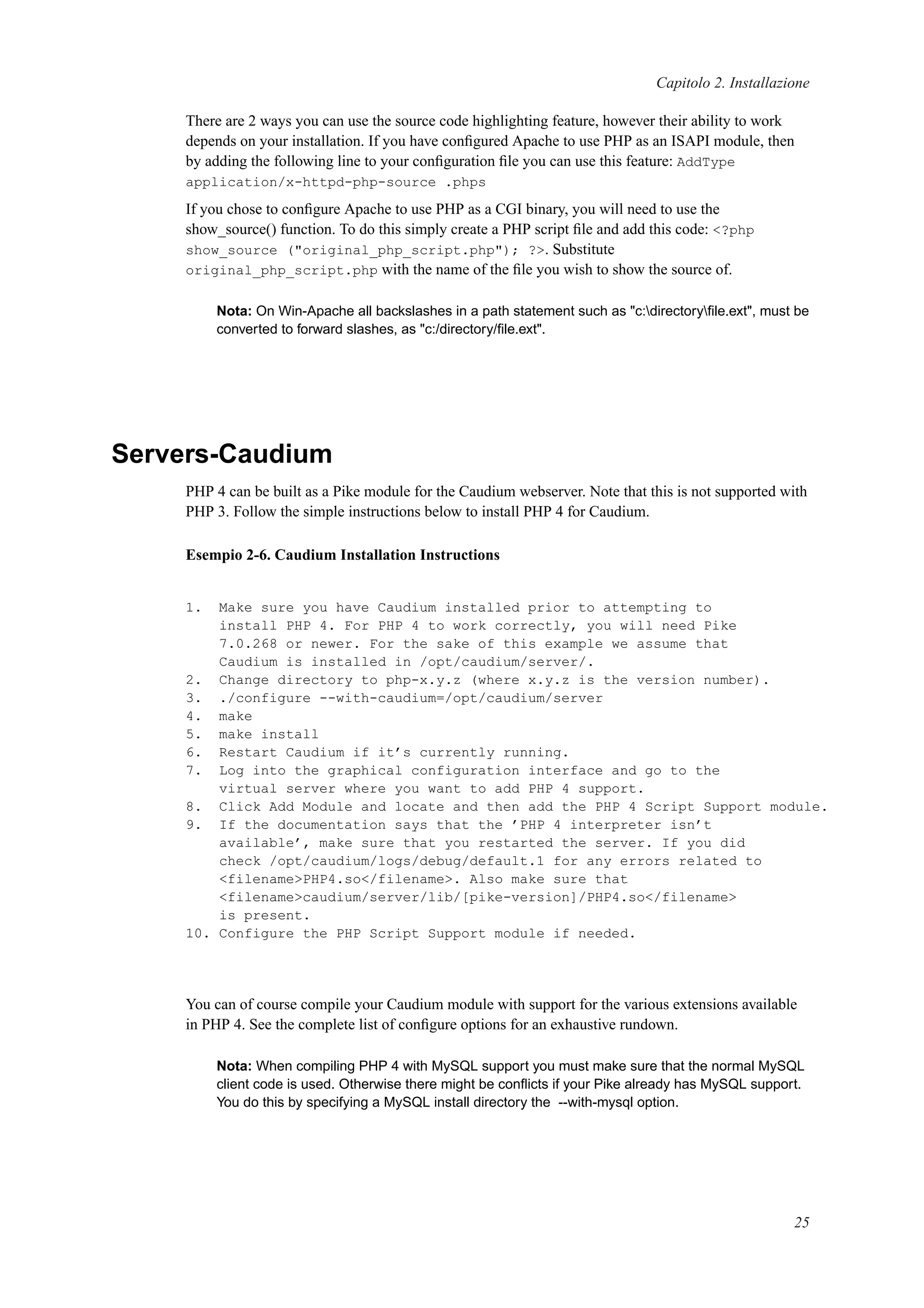 Capitolo 2. Installazione
There are 2 ways you can use the source code highlighting feature, however their ability to work
depends on your installation. If you have conﬁgured Apache to use PHP as an ISAPI module, then
by adding the following line to your conﬁguration ﬁle you can use this feature: AddType
application/x-httpd-php-source .phps
If you chose to conﬁgure Apache to use PHP as a CGI binary, you will need to use the
show_source() function. To do this simply create a PHP script ﬁle and add this code: <?php
show_source ("original_php_script.php"); ?>. Substitute
original_php_script.php with the name of the ﬁle you wish to show the source of.
Nota: On Win-Apache all backslashes in a path statement such as "c:directoryﬁle.ext", must be
converted to forward slashes, as "c:/directory/ﬁle.ext".
Servers-Caudium
PHP 4 can be built as a Pike module for the Caudium webserver. Note that this is not supported with
PHP 3. Follow the simple instructions below to install PHP 4 for Caudium.
Esempio 2-6. Caudium Installation Instructions
1. Make sure you have Caudium installed prior to attempting to
install PHP 4. For PHP 4 to work correctly, you will need Pike
7.0.268 or newer. For the sake of this example we assume that
Caudium is installed in /opt/caudium/server/.
2. Change directory to php-x.y.z (where x.y.z is the version number).
3. ./configure --with-caudium=/opt/caudium/server
4. make
5. make install
6. Restart Caudium if it’s currently running.
7. Log into the graphical configuration interface and go to the
virtual server where you want to add PHP 4 support.
8. Click Add Module and locate and then add the PHP 4 Script Support module.
9. If the documentation says that the ’PHP 4 interpreter isn’t
available’, make sure that you restarted the server. If you did
check /opt/caudium/logs/debug/default.1 for any errors related to
<filename>PHP4.so</filename>. Also make sure that
<filename>caudium/server/lib/[pike-version]/PHP4.so</filename>
is present.
10. Configure the PHP Script Support module if needed.
You can of course compile your Caudium module with support for the various extensions available
in PHP 4. See the complete list of conﬁgure options for an exhaustive rundown.
Nota: When compiling PHP 4 with MySQL support you must make sure that the normal MySQL
client code is used. Otherwise there might be conﬂicts if your Pike already has MySQL support.
You do this by specifying a MySQL install directory the --with-mysql option.
25
 
