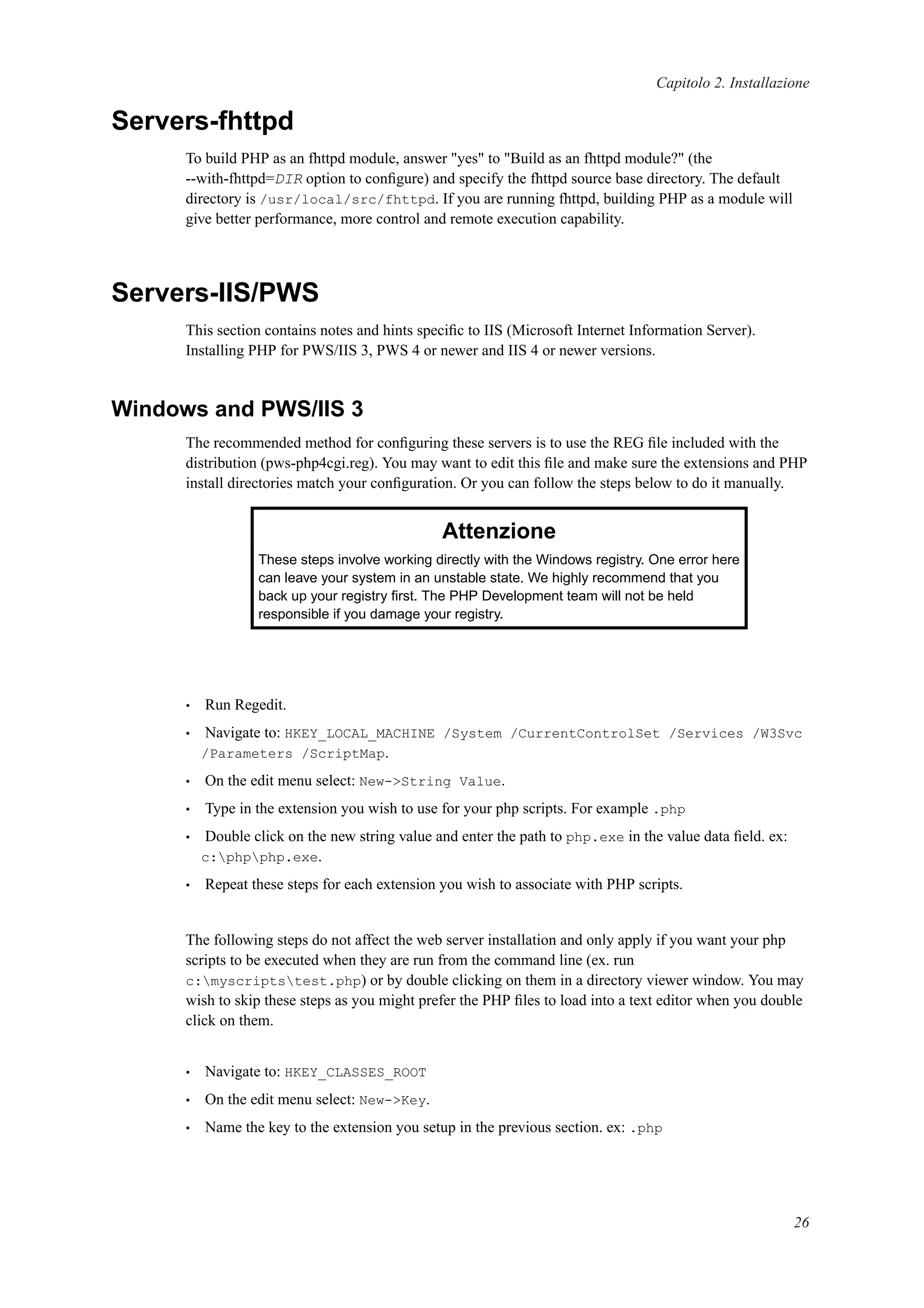 Capitolo 2. Installazione
Servers-fhttpd
To build PHP as an fhttpd module, answer "yes" to "Build as an fhttpd module?" (the
--with-fhttpd=DIR option to conﬁgure) and specify the fhttpd source base directory. The default
directory is /usr/local/src/fhttpd. If you are running fhttpd, building PHP as a module will
give better performance, more control and remote execution capability.
Servers-IIS/PWS
This section contains notes and hints speciﬁc to IIS (Microsoft Internet Information Server).
Installing PHP for PWS/IIS 3, PWS 4 or newer and IIS 4 or newer versions.
Windows and PWS/IIS 3
The recommended method for conﬁguring these servers is to use the REG ﬁle included with the
distribution (pws-php4cgi.reg). You may want to edit this ﬁle and make sure the extensions and PHP
install directories match your conﬁguration. Or you can follow the steps below to do it manually.
Attenzione
These steps involve working directly with the Windows registry. One error here
can leave your system in an unstable state. We highly recommend that you
back up your registry ﬁrst. The PHP Development team will not be held
responsible if you damage your registry.
• Run Regedit.
• Navigate to: HKEY_LOCAL_MACHINE /System /CurrentControlSet /Services /W3Svc
/Parameters /ScriptMap.
• On the edit menu select: New->String Value.
• Type in the extension you wish to use for your php scripts. For example .php
• Double click on the new string value and enter the path to php.exe in the value data ﬁeld. ex:
c:phpphp.exe.
• Repeat these steps for each extension you wish to associate with PHP scripts.
The following steps do not affect the web server installation and only apply if you want your php
scripts to be executed when they are run from the command line (ex. run
c:myscriptstest.php) or by double clicking on them in a directory viewer window. You may
wish to skip these steps as you might prefer the PHP ﬁles to load into a text editor when you double
click on them.
• Navigate to: HKEY_CLASSES_ROOT
• On the edit menu select: New->Key.
• Name the key to the extension you setup in the previous section. ex: .php
26
 