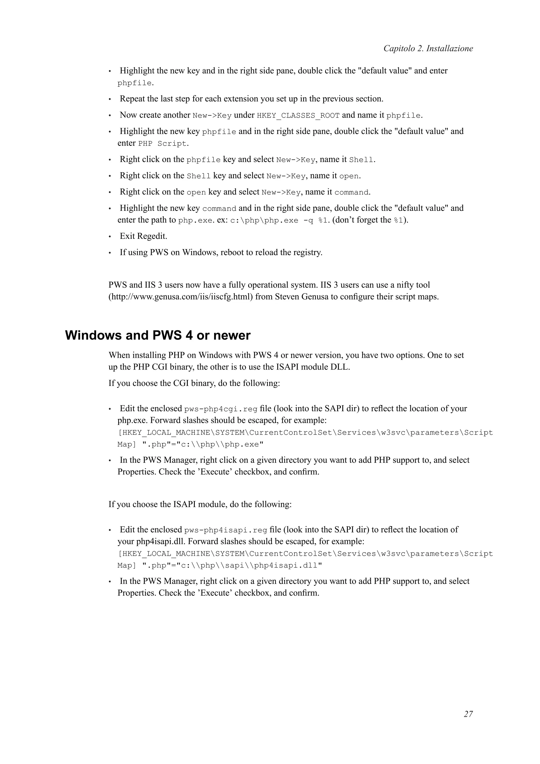 Capitolo 2. Installazione
• Highlight the new key and in the right side pane, double click the "default value" and enter
phpfile.
• Repeat the last step for each extension you set up in the previous section.
• Now create another New->Key under HKEY_CLASSES_ROOT and name it phpfile.
• Highlight the new key phpfile and in the right side pane, double click the "default value" and
enter PHP Script.
• Right click on the phpfile key and select New->Key, name it Shell.
• Right click on the Shell key and select New->Key, name it open.
• Right click on the open key and select New->Key, name it command.
• Highlight the new key command and in the right side pane, double click the "default value" and
enter the path to php.exe. ex: c:phpphp.exe -q %1. (don’t forget the %1).
• Exit Regedit.
• If using PWS on Windows, reboot to reload the registry.
PWS and IIS 3 users now have a fully operational system. IIS 3 users can use a nifty tool
(http://www.genusa.com/iis/iiscfg.html) from Steven Genusa to conﬁgure their script maps.
Windows and PWS 4 or newer
When installing PHP on Windows with PWS 4 or newer version, you have two options. One to set
up the PHP CGI binary, the other is to use the ISAPI module DLL.
If you choose the CGI binary, do the following:
• Edit the enclosed pws-php4cgi.reg ﬁle (look into the SAPI dir) to reﬂect the location of your
php.exe. Forward slashes should be escaped, for example:
[HKEY_LOCAL_MACHINESYSTEMCurrentControlSetServicesw3svcparametersScript
Map] ".php"="c:phpphp.exe"
• In the PWS Manager, right click on a given directory you want to add PHP support to, and select
Properties. Check the ’Execute’ checkbox, and conﬁrm.
If you choose the ISAPI module, do the following:
• Edit the enclosed pws-php4isapi.reg ﬁle (look into the SAPI dir) to reﬂect the location of
your php4isapi.dll. Forward slashes should be escaped, for example:
[HKEY_LOCAL_MACHINESYSTEMCurrentControlSetServicesw3svcparametersScript
Map] ".php"="c:phpsapiphp4isapi.dll"
• In the PWS Manager, right click on a given directory you want to add PHP support to, and select
Properties. Check the ’Execute’ checkbox, and conﬁrm.
27
 